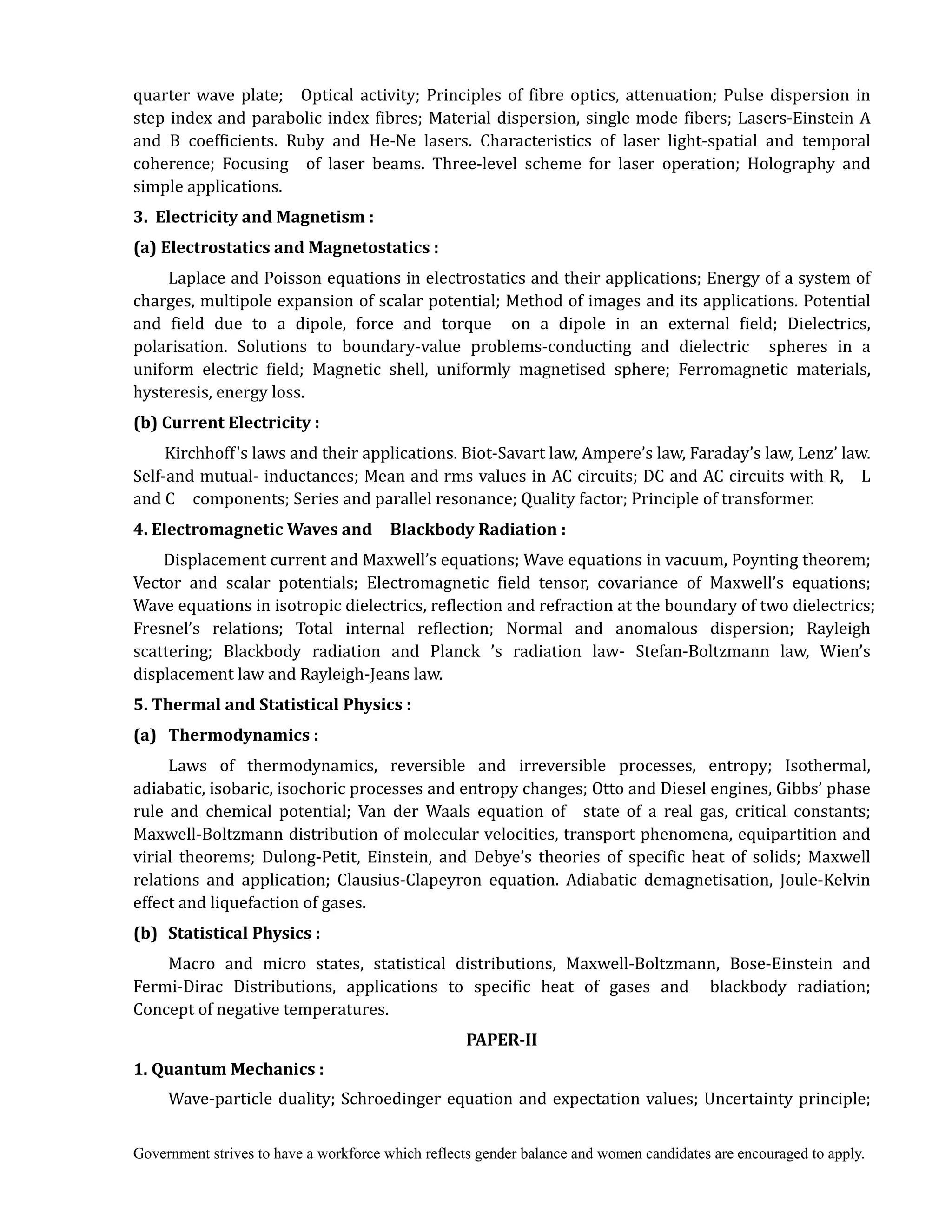 Government strives to have a workforce which reflects gender balance and women candidates are encouraged to apply.
quarter wave plate; Optical activity; Principles of fibre optics, attenuation; Pulse dispersion in
step index and parabolic index fibres; Material dispersion, single mode fibers; Lasers-Einstein A
and B coefficients. Ruby and He-Ne lasers. Characteristics of laser light-spatial and temporal
coherence; Focusing of laser beams. Three-level scheme for laser operation; Holography and
simple applications.	
3.		Electricity	and	Magnetism	:	
(a)	Electrostatics	and	Magnetostatics	:	
Laplace and Poisson equations in electrostatics and their applications; Energy of a system of
charges, multipole expansion of scalar potential; Method of images and its applications. Potential
and field due to a dipole, force and torque on a dipole in an external field; Dielectrics,
polarisation. Solutions to boundary-value problems-conducting and dielectric spheres in a
uniform electric field; Magnetic shell, uniformly magnetised sphere; Ferromagnetic materials,
hysteresis, energy loss.
(b)	Current	Electricity	:	
	 	 Kirchhoff's laws and their applications. Biot-Savart law, Ampere’s law, Faraday’s law, Lenz’ law.
Self-and mutual- inductances; Mean and rms values in AC circuits; DC and AC circuits with R, L
and C components; Series and parallel resonance; Quality factor; Principle of transformer.
4.	Electromagnetic	Waves	and	 	 Blackbody	Radiation	:	
Displacement current and Maxwell’s equations; Wave equations in vacuum, Poynting theorem;
Vector and scalar potentials; Electromagnetic field tensor, covariance of Maxwell’s equations;
Wave equations in isotropic dielectrics, reflection and refraction at the boundary of two dielectrics;
Fresnel’s relations; Total internal reflection; Normal and anomalous dispersion; Rayleigh
scattering; Blackbody radiation and Planck ’s radiation law- Stefan-Boltzmann law, Wien’s
displacement law and Rayleigh-Jeans law. 	
5.	Thermal	and	Statistical	Physics	:	
(a)	 Thermodynamics	:	
Laws of thermodynamics, reversible and irreversible processes, entropy; Isothermal,
adiabatic, isobaric, isochoric processes and entropy changes; Otto and Diesel engines, Gibbs’ phase
rule and chemical potential; Van der Waals equation of state of a real gas, critical constants;
Maxwell-Boltzmann distribution of molecular velocities, transport phenomena, equipartition and
virial theorems; Dulong-Petit, Einstein, and Debye’s theories of specific heat of solids; Maxwell
relations and application; Clausius-Clapeyron equation. Adiabatic demagnetisation, Joule-Kelvin
effect and liquefaction of gases.
(b)	 Statistical	Physics	:
Macro and micro states, statistical distributions, Maxwell-Boltzmann, Bose-Einstein and
Fermi-Dirac Distributions, applications to specific heat of gases and blackbody radiation;
Concept of negative temperatures.
PAPER‐II	
1.	Quantum	Mechanics	:	
Wave-particle duality; Schroedinger equation and expectation values; Uncertainty principle;
 