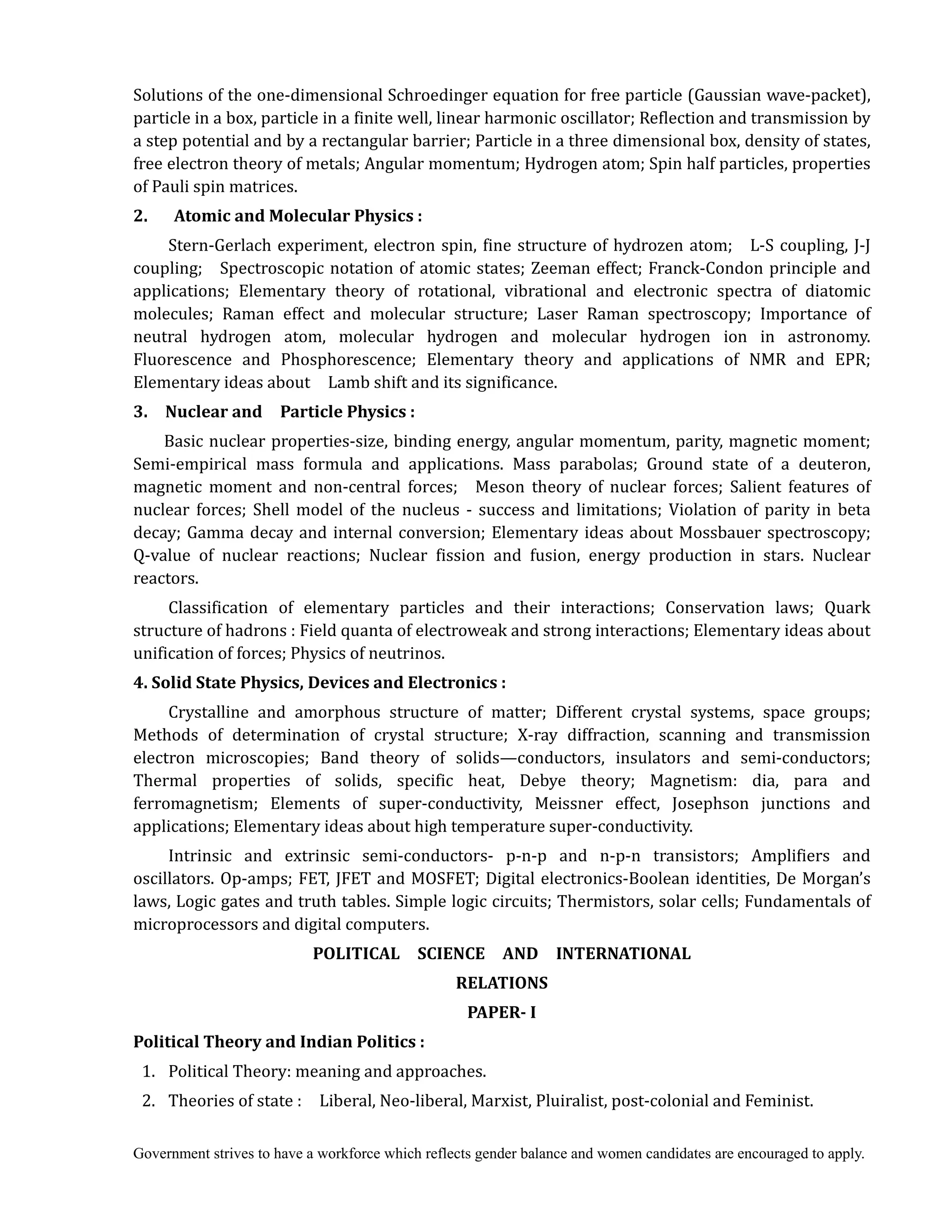 Government strives to have a workforce which reflects gender balance and women candidates are encouraged to apply.
Solutions of the one-dimensional Schroedinger equation for free particle (Gaussian wave-packet),
particle in a box, particle in a finite well, linear harmonic oscillator; Reflection and transmission by
a step potential and by a rectangular barrier; Particle in a three dimensional box, density of states,
free electron theory of metals; Angular momentum; Hydrogen atom; Spin half particles, properties
of Pauli spin matrices.
2.	 	 	 Atomic	and	Molecular	Physics	:
Stern-Gerlach experiment, electron spin, fine structure of hydrozen atom; L-S coupling, J-J
coupling; Spectroscopic notation of atomic states; Zeeman effect; Franck-Condon principle and
applications; Elementary theory of rotational, vibrational and electronic spectra of diatomic
molecules; Raman effect and molecular structure; Laser Raman spectroscopy; Importance of
neutral hydrogen atom, molecular hydrogen and molecular hydrogen ion in astronomy.
Fluorescence and Phosphorescence; Elementary theory and applications of NMR and EPR;
Elementary ideas about Lamb shift and its significance.
3.	 	 Nuclear	and	 	 Particle	Physics	:
Basic nuclear properties-size, binding energy, angular momentum, parity, magnetic moment;
Semi-empirical mass formula and applications. Mass parabolas; Ground state of a deuteron,
magnetic moment and non-central forces; Meson theory of nuclear forces; Salient features of
nuclear forces; Shell model of the nucleus - success and limitations; Violation of parity in beta
decay; Gamma decay and internal conversion; Elementary ideas about Mossbauer spectroscopy;
Q-value of nuclear reactions; Nuclear fission and fusion, energy production in stars. Nuclear
reactors.
Classification of elementary particles and their interactions; Conservation laws; Quark
structure of hadrons : Field quanta of electroweak and strong interactions; Elementary ideas about
unification of forces; Physics of neutrinos.
4.	Solid	State	Physics,	Devices	and	Electronics	:
Crystalline and amorphous structure of matter; Different crystal systems, space groups;
Methods of determination of crystal structure; X-ray diffraction, scanning and transmission
electron microscopies; Band theory of solids—conductors, insulators and semi-conductors;
Thermal properties of solids, specific heat, Debye theory; Magnetism: dia, para and
ferromagnetism; Elements of super-conductivity, Meissner effect, Josephson junctions and
applications; Elementary ideas about high temperature super-conductivity.
Intrinsic and extrinsic semi-conductors- p-n-p and n-p-n transistors; Amplifiers and
oscillators. Op-amps; FET, JFET and MOSFET; Digital electronics-Boolean identities, De Morgan’s
laws, Logic gates and truth tables. Simple logic circuits; Thermistors, solar cells; Fundamentals of
microprocessors and digital computers.
POLITICAL	 	 SCIENCE	 	 AND	 	 INTERNATIONAL	
RELATIONS	
PAPER‐	I	
Political	Theory	and	Indian	Politics	:	
1. Political Theory: meaning and approaches.
2. Theories of state : Liberal, Neo-liberal, Marxist, Pluiralist, post-colonial and Feminist.
 