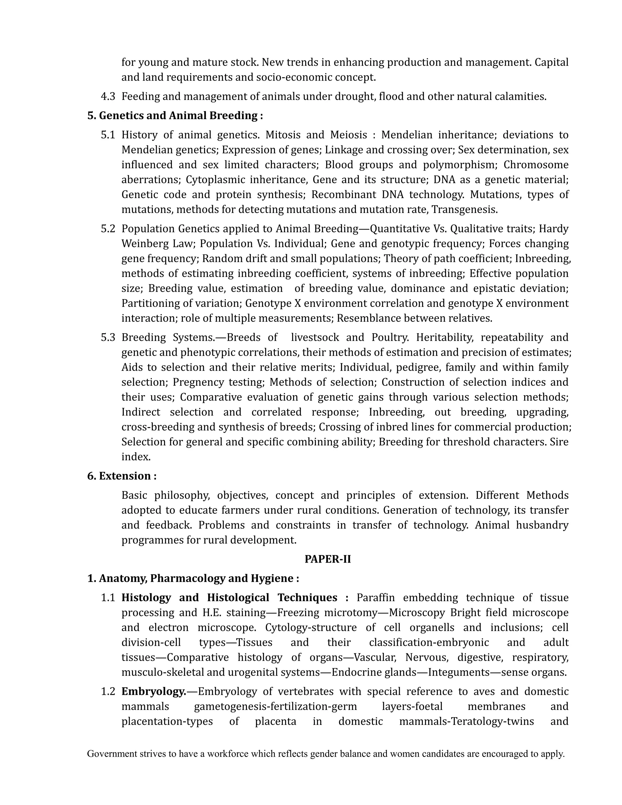 Government strives to have a workforce which reflects gender balance and women candidates are encouraged to apply.
for young and mature stock. New trends in enhancing production and management. Capital
and land requirements and socio-economic concept.
4.3 Feeding and management of animals under drought, flood and other natural calamities.
5.	Genetics	and	Animal	Breeding	:	
	 5.1 History of animal genetics. Mitosis and Meiosis : Mendelian inheritance; deviations to
Mendelian genetics; Expression of genes; Linkage and crossing over; Sex determination, sex
influenced and sex limited characters; Blood groups and polymorphism; Chromosome
aberrations; Cytoplasmic inheritance, Gene and its structure; DNA as a genetic material;
Genetic code and protein synthesis; Recombinant DNA technology. Mutations, types of
mutations, methods for detecting mutations and mutation rate, Transgenesis.
5.2 Population Genetics applied to Animal Breeding—Quantitative Vs. Qualitative traits; Hardy
Weinberg Law; Population Vs. Individual; Gene and genotypic frequency; Forces changing
gene frequency; Random drift and small populations; Theory of path coefficient; Inbreeding,
methods of estimating inbreeding coefficient, systems of inbreeding; Effective population
size; Breeding value, estimation of breeding value, dominance and epistatic deviation;
Partitioning of variation; Genotype X environment correlation and genotype X environment
interaction; role of multiple measurements; Resemblance between relatives.
5.3 Breeding Systems.—Breeds of livestsock and Poultry. Heritability, repeatability and
genetic and phenotypic correlations, their methods of estimation and precision of estimates;
Aids to selection and their relative merits; Individual, pedigree, family and within family
selection; Pregnency testing; Methods of selection; Construction of selection indices and
their uses; Comparative evaluation of genetic gains through various selection methods;
Indirect selection and correlated response; Inbreeding, out breeding, upgrading,
cross-breeding and synthesis of breeds; Crossing of inbred lines for commercial production;
Selection for general and specific combining ability; Breeding for threshold characters. Sire
index.
6.	Extension	:
Basic philosophy, objectives, concept and principles of extension. Different Methods
adopted to educate farmers under rural conditions. Generation of technology, its transfer
and feedback. Problems and constraints in transfer of technology. Animal husbandry
programmes for rural development.
PAPER‐II
1.	Anatomy,	Pharmacology	and	Hygiene	:
1.1 Histology	 and	 Histological	 Techniques	 :	 Paraffin embedding technique of tissue
processing and H.E. staining—Freezing microtomy—Microscopy Bright field microscope
and electron microscope. Cytology-structure of cell organells and inclusions; cell
division-cell types—Tissues and their classification-embryonic and adult
tissues—Comparative histology of organs—Vascular, Nervous, digestive, respiratory,
musculo-skeletal and urogenital systems—Endocrine glands—Integuments—sense organs.
1.2 Embryology.—Embryology of vertebrates with special reference to aves and domestic
mammals gametogenesis-fertilization-germ layers-foetal membranes and
placentation-types of placenta in domestic mammals-Teratology-twins and
 