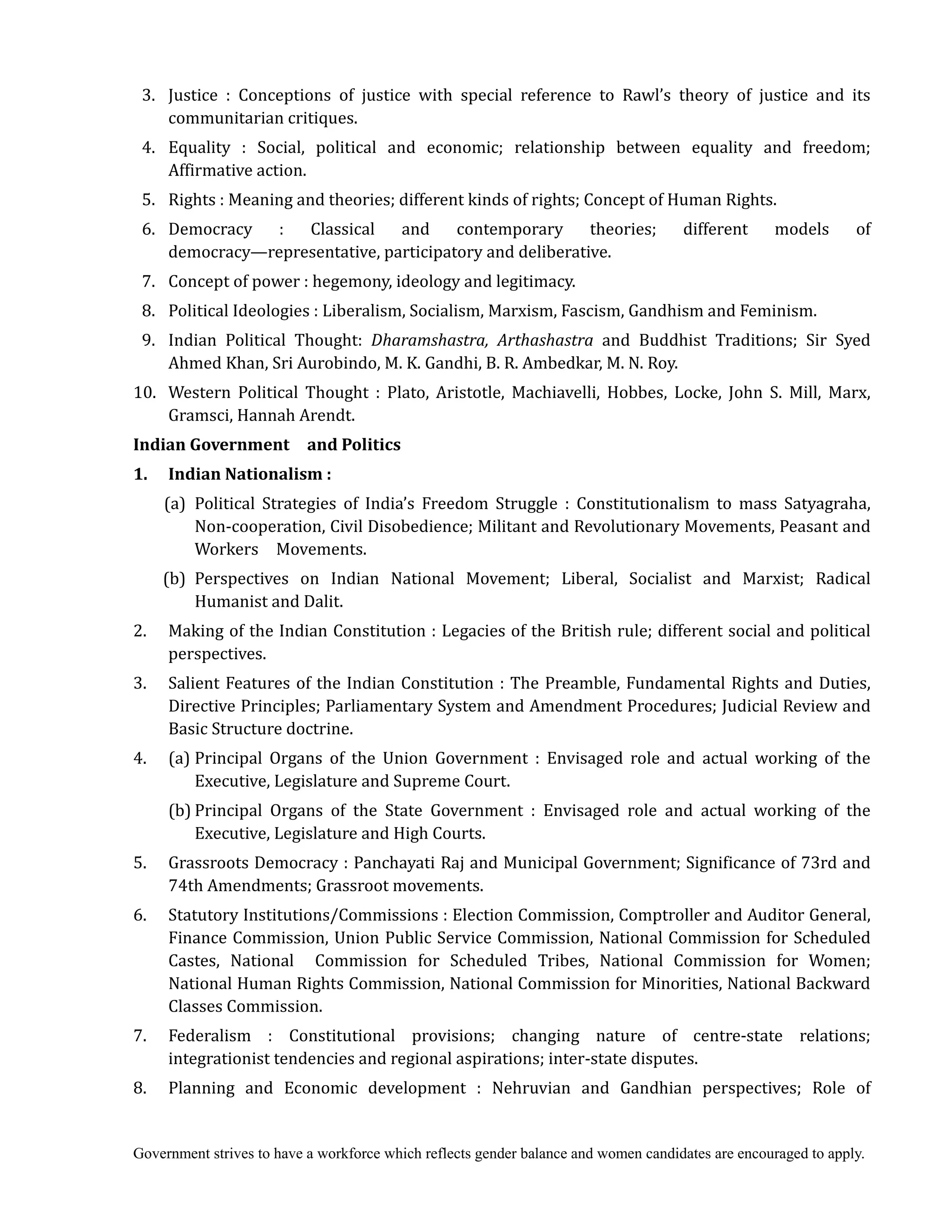 Government strives to have a workforce which reflects gender balance and women candidates are encouraged to apply.
3. Justice : Conceptions of justice with special reference to Rawl’s theory of justice and its
communitarian critiques.
4. Equality : Social, political and economic; relationship between equality and freedom;
Affirmative action.
5. Rights : Meaning and theories; different kinds of rights; Concept of Human Rights.
6. Democracy : Classical and contemporary theories; different models of
democracy—representative, participatory and deliberative.
7. Concept of power : hegemony, ideology and legitimacy.
8. Political Ideologies : Liberalism, Socialism, Marxism, Fascism, Gandhism and Feminism.
9. Indian Political Thought: Dharamshastra,	 Arthashastra and Buddhist Traditions; Sir Syed
Ahmed Khan, Sri Aurobindo, M. K. Gandhi, B. R. Ambedkar, M. N. Roy.
10. Western Political Thought : Plato, Aristotle, Machiavelli, Hobbes, Locke, John S. Mill, Marx,
Gramsci, Hannah Arendt.
Indian	Government	 	 and	Politics	
1.	 	 Indian	Nationalism	:	
(a) Political Strategies of India’s Freedom Struggle : Constitutionalism to mass Satyagraha,
Non-cooperation, Civil Disobedience; Militant and Revolutionary Movements, Peasant and
Workers Movements.
(b) Perspectives on Indian National Movement; Liberal, Socialist and Marxist; Radical
Humanist and Dalit.
2. Making of the Indian Constitution : Legacies of the British rule; different social and political
perspectives.
3. Salient Features of the Indian Constitution : The Preamble, Fundamental Rights and Duties,
Directive Principles; Parliamentary System and Amendment Procedures; Judicial Review and
Basic Structure doctrine.
4. (a) Principal Organs of the Union Government : Envisaged role and actual working of the
Executive, Legislature and Supreme Court.
(b) Principal Organs of the State Government : Envisaged role and actual working of the
Executive, Legislature and High Courts.
5. Grassroots Democracy : Panchayati Raj and Municipal Government; Significance of 73rd and
74th Amendments; Grassroot movements.
6. Statutory Institutions/Commissions : Election Commission, Comptroller and Auditor General,
Finance Commission, Union Public Service Commission, National Commission for Scheduled
Castes, National Commission for Scheduled Tribes, National Commission for Women;
National Human Rights Commission, National Commission for Minorities, National Backward
Classes Commission.
7. Federalism : Constitutional provisions; changing nature of centre-state relations;
integrationist tendencies and regional aspirations; inter-state disputes.
8. Planning and Economic development : Nehruvian and Gandhian perspectives; Role of
 