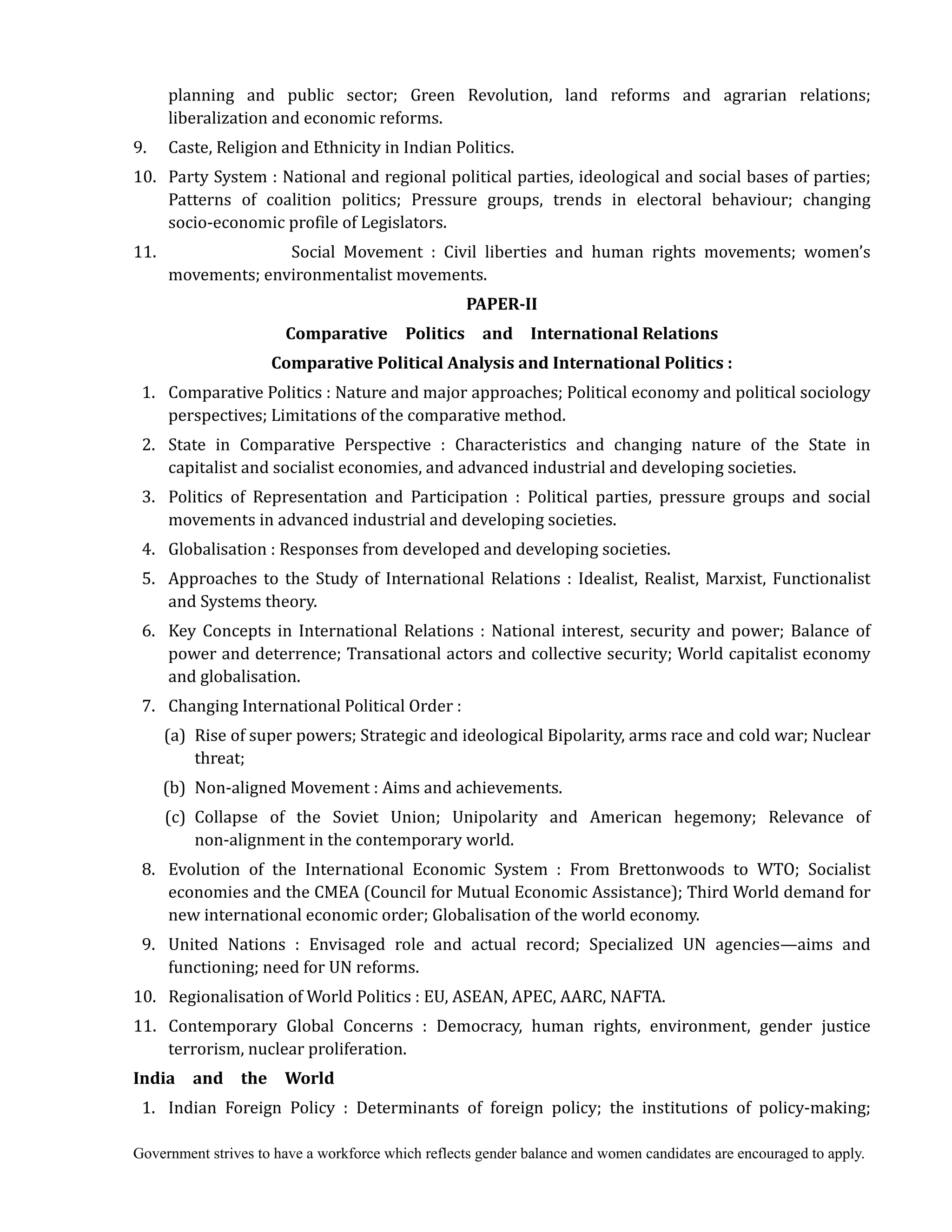 Government strives to have a workforce which reflects gender balance and women candidates are encouraged to apply.
planning and public sector; Green Revolution, land reforms and agrarian relations;
liberalization and economic reforms.
9. Caste, Religion and Ethnicity in Indian Politics.
10. Party System : National and regional political parties, ideological and social bases of parties;
Patterns of coalition politics; Pressure groups, trends in electoral behaviour; changing
socio-economic profile of Legislators.
11. Social Movement : Civil liberties and human rights movements; women’s
movements; environmentalist movements.
PAPER‐II	
Comparative	 	 Politics	 	 and	 	 International	Relations	
Comparative	Political	Analysis	and	International	Politics	:	
1. Comparative Politics : Nature and major approaches; Political economy and political sociology
perspectives; Limitations of the comparative method.
2. State in Comparative Perspective : Characteristics and changing nature of the State in
capitalist and socialist economies, and advanced industrial and developing societies.
3. Politics of Representation and Participation : Political parties, pressure groups and social
movements in advanced industrial and developing societies.
4. Globalisation : Responses from developed and developing societies.
5. Approaches to the Study of International Relations : Idealist, Realist, Marxist, Functionalist
and Systems theory.
6. Key Concepts in International Relations : National interest, security and power; Balance of
power and deterrence; Transational actors and collective security; World capitalist economy
and globalisation.
7. Changing International Political Order :
(a) Rise of super powers; Strategic and ideological Bipolarity, arms race and cold war; Nuclear
threat;
(b) Non-aligned Movement : Aims and achievements.
(c) Collapse of the Soviet Union; Unipolarity and American hegemony; Relevance of
non-alignment in the contemporary world.
8. Evolution of the International Economic System : From Brettonwoods to WTO; Socialist
economies and the CMEA (Council for Mutual Economic Assistance); Third World demand for
new international economic order; Globalisation of the world economy.
9. United Nations : Envisaged role and actual record; Specialized UN agencies—aims and
functioning; need for UN reforms.
10. Regionalisation of World Politics : EU, ASEAN, APEC, AARC, NAFTA.
11. Contemporary Global Concerns : Democracy, human rights, environment, gender justice
terrorism, nuclear proliferation.
India	 	 and	 	 the	 	 World
1. Indian Foreign Policy : Determinants of foreign policy; the institutions of policy-making;
 