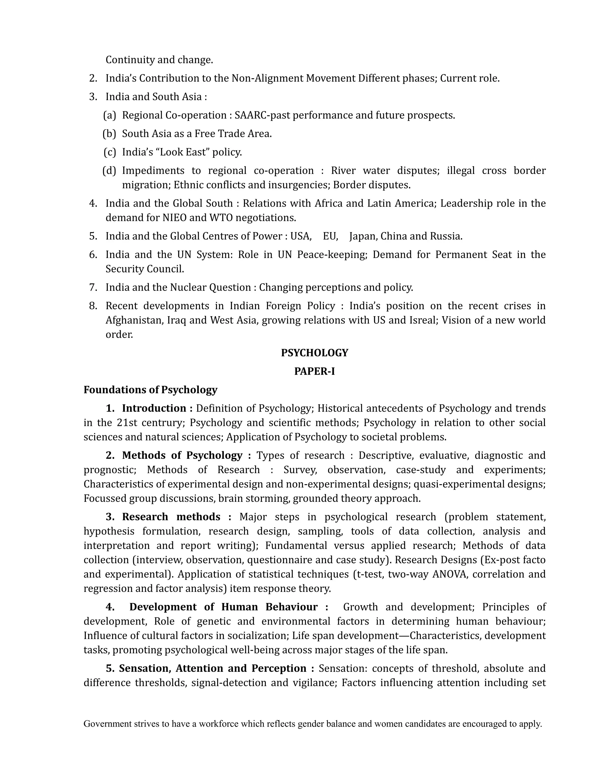 Government strives to have a workforce which reflects gender balance and women candidates are encouraged to apply.
Continuity and change.
2. India’s Contribution to the Non-Alignment Movement Different phases; Current role.
3. India and South Asia :
(a) Regional Co-operation : SAARC-past performance and future prospects.
(b) South Asia as a Free Trade Area.
(c) India’s “Look East” policy.
(d) Impediments to regional co-operation : River water disputes; illegal cross border
migration; Ethnic conflicts and insurgencies; Border disputes.
4. India and the Global South : Relations with Africa and Latin America; Leadership role in the
demand for NIEO and WTO negotiations.
5. India and the Global Centres of Power : USA, EU, Japan, China and Russia.
6. India and the UN System: Role in UN Peace-keeping; Demand for Permanent Seat in the
Security Council.
7. India and the Nuclear Question : Changing perceptions and policy.
8. Recent developments in Indian Foreign Policy : India’s position on the recent crises in
Afghanistan, Iraq and West Asia, growing relations with US and Isreal; Vision of a new world
order.
PSYCHOLOGY	
PAPER‐I	
Foundations	of	Psychology
1.	 Introduction	:	Definition of Psychology; Historical antecedents of Psychology and trends
in the 21st centrury; Psychology and scientific methods; Psychology in relation to other social
sciences and natural sciences; Application of Psychology to societal problems.
2.	 Methods	 of	 Psychology	 : Types of research : Descriptive, evaluative, diagnostic and
prognostic; Methods of Research : Survey, observation, case-study and experiments;
Characteristics of experimental design and non-experimental designs; quasi-experimental designs;
Focussed group discussions, brain storming, grounded theory approach.
3.	 Research	 methods	 : Major steps in psychological research (problem statement,
hypothesis formulation, research design, sampling, tools of data collection, analysis and
interpretation and report writing); Fundamental versus applied research; Methods of data
collection (interview, observation, questionnaire and case study). Research Designs (Ex-post facto
and experimental). Application of statistical techniques (t-test, two-way ANOVA, correlation and
regression and factor analysis) item response theory.
4.	 	 Development	 of	 Human	 Behaviour	 :	 	 Growth and development; Principles of
development, Role of genetic and environmental factors in determining human behaviour;
Influence of cultural factors in socialization; Life span development—Characteristics, development
tasks, promoting psychological well-being across major stages of the life span.
5.	 Sensation,	 Attention	 and	 Perception	 :	 Sensation: concepts of threshold, absolute and
difference thresholds, signal-detection and vigilance; Factors influencing attention including set
 