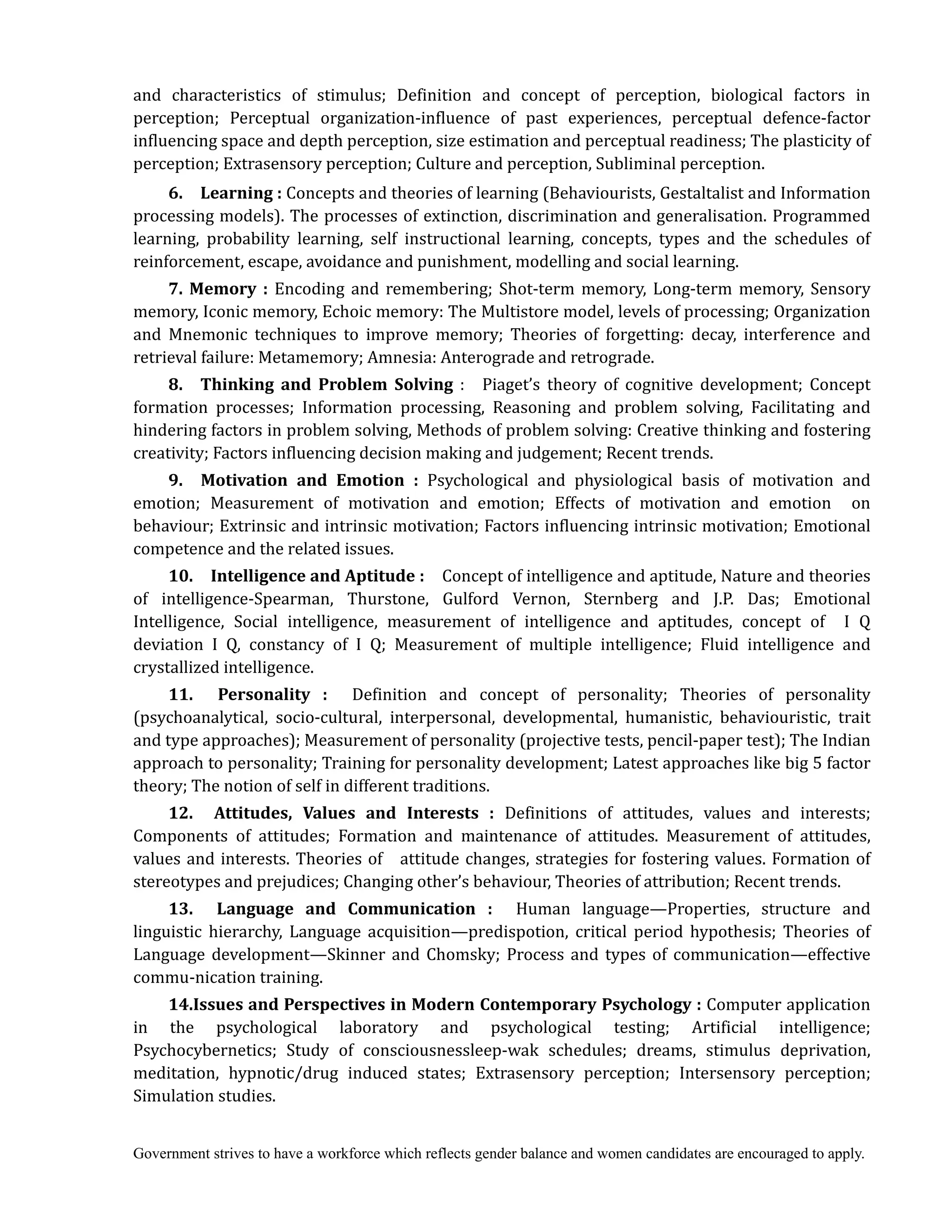 Government strives to have a workforce which reflects gender balance and women candidates are encouraged to apply.
and characteristics of stimulus; Definition and concept of perception, biological factors in
perception; Perceptual organization-influence of past experiences, perceptual defence-factor
influencing space and depth perception, size estimation and perceptual readiness; The plasticity of
perception; Extrasensory perception; Culture and perception, Subliminal perception.
6.	 	 Learning	:	Concepts and theories of learning (Behaviourists, Gestaltalist and Information
processing models). The processes of extinction, discrimination and generalisation. Programmed
learning, probability learning, self instructional learning, concepts, types and the schedules of
reinforcement, escape, avoidance and punishment, modelling and social learning.
7.	 Memory	 : Encoding and remembering; Shot-term memory, Long-term memory, Sensory
memory, Iconic memory, Echoic memory: The Multistore model, levels of processing; Organization
and Mnemonic techniques to improve memory; Theories of forgetting: decay, interference and
retrieval failure: Metamemory; Amnesia: Anterograde and retrograde.
8.	 	 Thinking	 and	 Problem	 Solving : Piaget’s theory of cognitive development; Concept
formation processes; Information processing, Reasoning and problem solving, Facilitating and
hindering factors in problem solving, Methods of problem solving: Creative thinking and fostering
creativity; Factors influencing decision making and judgement; Recent trends.
9.	 	 Motivation	 and	 Emotion	 : Psychological and physiological basis of motivation and
emotion; Measurement of motivation and emotion; Effects of motivation and emotion on
behaviour; Extrinsic and intrinsic motivation; Factors influencing intrinsic motivation; Emotional
competence and the related issues.
10.	 	 Intelligence	and	Aptitude	: Concept of intelligence and aptitude, Nature and theories
of intelligence-Spearman, Thurstone, Gulford Vernon, Sternberg and J.P. Das; Emotional
Intelligence, Social intelligence, measurement of intelligence and aptitudes, concept of I Q
deviation I Q, constancy of I Q; Measurement of multiple intelligence; Fluid intelligence and
crystallized intelligence.
11.	 	 Personality	 : Definition and concept of personality; Theories of personality
(psychoanalytical, socio-cultural, interpersonal, developmental, humanistic, behaviouristic, trait
and type approaches); Measurement of personality (projective tests, pencil-paper test); The Indian
approach to personality; Training for personality development; Latest approaches like big 5 factor
theory; The notion of self in different traditions.
12.	 	 Attitudes,	 Values	 and	 Interests	 :	 Definitions of attitudes, values and interests;
Components of attitudes; Formation and maintenance of attitudes. Measurement of attitudes,
values and interests. Theories of attitude changes, strategies for fostering values. Formation of
stereotypes and prejudices; Changing other’s behaviour, Theories of attribution; Recent trends.
13.	 	 Language	 and	 Communication	 :	 Human language—Properties, structure and
linguistic hierarchy, Language acquisition—predispotion, critical period hypothesis; Theories of
Language development—Skinner and Chomsky; Process and types of communication—effective
commu-nication training.
14.Issues	and	Perspectives	in	Modern	Contemporary	Psychology	:	Computer application
in the psychological laboratory and psychological testing; Artificial intelligence;
Psychocybernetics; Study of consciousnessleep-wak schedules; dreams, stimulus deprivation,
meditation, hypnotic/drug induced states; Extrasensory perception; Intersensory perception;
Simulation studies.
 