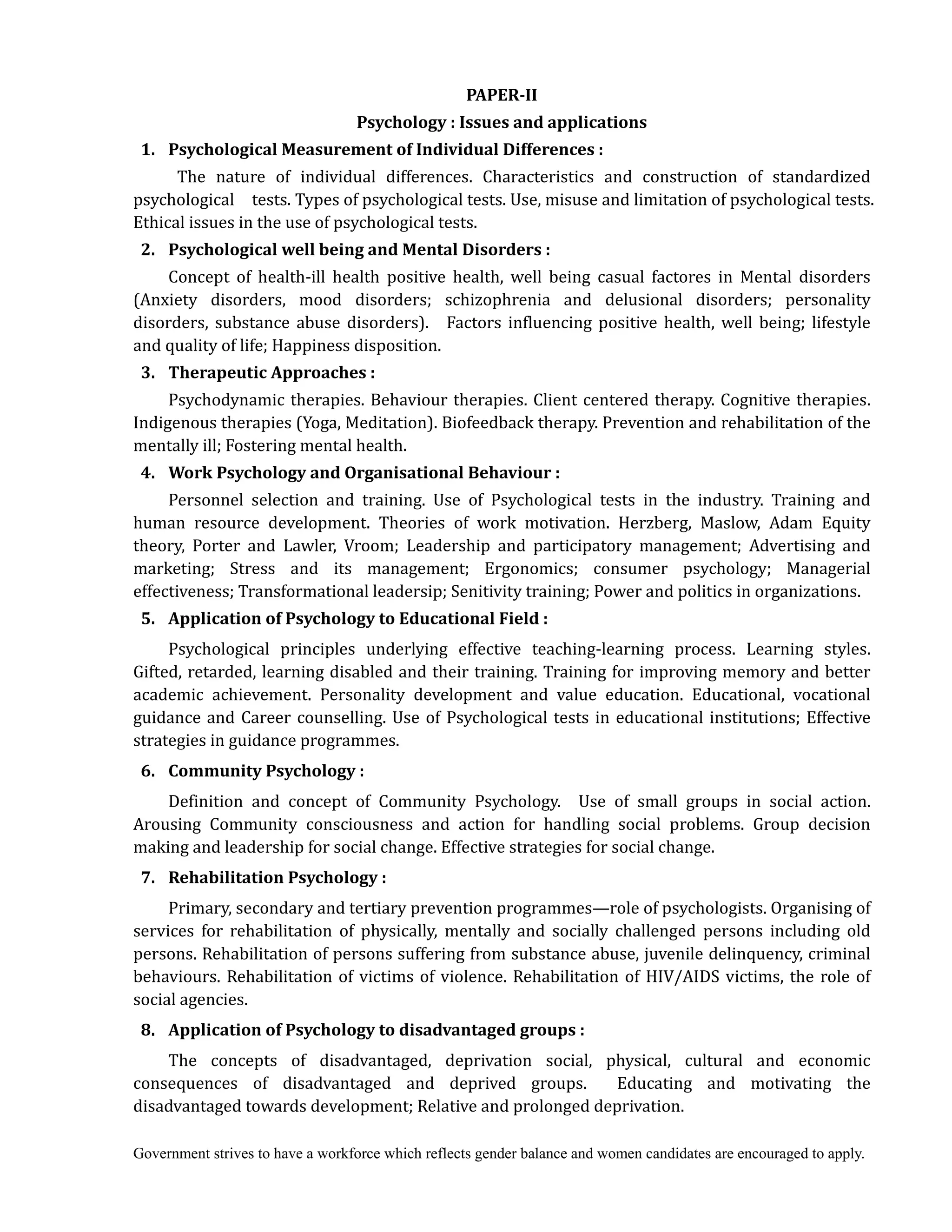 Government strives to have a workforce which reflects gender balance and women candidates are encouraged to apply.
PAPER‐II	
Psychology	:	Issues	and	applications	
	 1.	 Psychological	Measurement	of	Individual	Differences	:	
The nature of individual differences. Characteristics and construction of standardized
psychological tests. Types of psychological tests. Use, misuse and limitation of psychological tests.
Ethical issues in the use of psychological tests.
	 2.	 Psychological	well	being	and	Mental	Disorders	:	
Concept of health-ill health positive health, well being casual factores in Mental disorders
(Anxiety disorders, mood disorders; schizophrenia and delusional disorders; personality
disorders, substance abuse disorders). Factors influencing positive health, well being; lifestyle
and quality of life; Happiness disposition.
	 3.	 Therapeutic	Approaches	:
Psychodynamic therapies. Behaviour therapies. Client centered therapy. Cognitive therapies.
Indigenous therapies (Yoga, Meditation). Biofeedback therapy. Prevention and rehabilitation of the
mentally ill; Fostering mental health.
	 4.	 Work	Psychology	and	Organisational	Behaviour	:
Personnel selection and training. Use of Psychological tests in the industry. Training and
human resource development. Theories of work motivation. Herzberg, Maslow, Adam Equity
theory, Porter and Lawler, Vroom; Leadership and participatory management; Advertising and
marketing; Stress and its management; Ergonomics; consumer psychology; Managerial
effectiveness; Transformational leadersip; Senitivity training; Power and politics in organizations.
	 5.	 Application	of	Psychology	to	Educational	Field	:	
Psychological principles underlying effective teaching-learning process. Learning styles.
Gifted, retarded, learning disabled and their training. Training for improving memory and better
academic achievement. Personality development and value education. Educational, vocational
guidance and Career counselling. Use of Psychological tests in educational institutions; Effective
strategies in guidance programmes.
	 6.	 Community	Psychology	:
Definition and concept of Community Psychology. Use of small groups in social action.
Arousing Community consciousness and action for handling social problems. Group decision
making and leadership for social change. Effective strategies for social change.
	 7.	 Rehabilitation	Psychology	:
Primary, secondary and tertiary prevention programmes—role of psychologists. Organising of
services for rehabilitation of physically, mentally and socially challenged persons including old
persons. Rehabilitation of persons suffering from substance abuse, juvenile delinquency, criminal
behaviours. Rehabilitation of victims of violence. Rehabilitation of HIV/AIDS victims, the role of
social agencies.	
	 8.	 	Application	of	Psychology	to	disadvantaged	groups	:
The concepts of disadvantaged, deprivation social, physical, cultural and economic
consequences of disadvantaged and deprived groups. Educating and motivating the
disadvantaged towards development; Relative and prolonged deprivation.
 