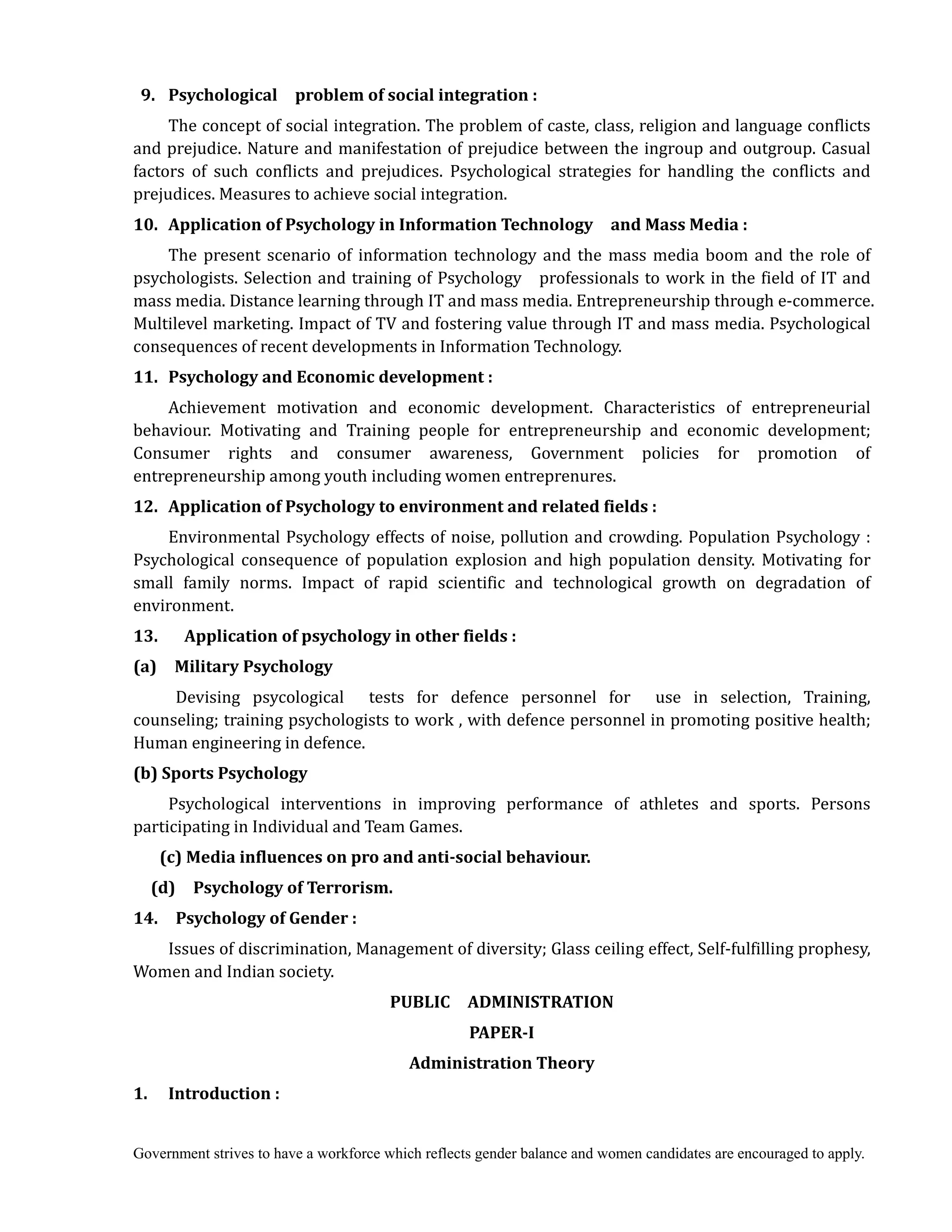 Government strives to have a workforce which reflects gender balance and women candidates are encouraged to apply.
	 9.	 Psychological	 	 problem	of	social	integration	:
The concept of social integration. The problem of caste, class, religion and language conflicts
and prejudice. Nature and manifestation of prejudice between the ingroup and outgroup. Casual
factors of such conflicts and prejudices. Psychological strategies for handling the conflicts and
prejudices. Measures to achieve social integration.
10.	 Application	of	Psychology	in	Information	Technology	 	 and	Mass	Media	:
The present scenario of information technology and the mass media boom and the role of
psychologists. Selection and training of Psychology professionals to work in the field of IT and
mass media. Distance learning through IT and mass media. Entrepreneurship through e-commerce.
Multilevel marketing. Impact of TV and fostering value through IT and mass media. Psychological
consequences of recent developments in Information Technology.
11.	 	Psychology	and	Economic	development	:
Achievement motivation and economic development. Characteristics of entrepreneurial
behaviour. Motivating and Training people for entrepreneurship and economic development;
Consumer rights and consumer awareness, Government policies for promotion of
entrepreneurship among youth including women entreprenures.	
12.	 Application	of	Psychology	to	environment	and	related	fields	:
Environmental Psychology effects of noise, pollution and crowding. Population Psychology :
Psychological consequence of population explosion and high population density. Motivating for
small family norms. Impact of rapid scientific and technological growth on degradation of
environment.
13.	 	 	 Application	of	psychology	in	other	fields	:	
(a)	 	 Military	Psychology
Devising psycological tests for defence personnel for use in selection, Training,
counseling; training psychologists to work , with defence personnel in promoting positive health;
Human engineering in defence.
(b)	Sports	Psychology
Psychological interventions in improving performance of athletes and sports. Persons
participating in Individual and Team Games.
	 	 	 (c)	Media	influences	on	pro	and	anti‐social	behaviour.	
	 	 (d)	 	 Psychology	of	Terrorism.	
14.	 	 Psychology	of	Gender	:
Issues of discrimination, Management of diversity; Glass ceiling effect, Self-fulfilling prophesy,
Women and Indian society.
PUBLIC	 	 ADMINISTRATION	
PAPER‐I	
Administration	Theory
1.	 Introduction	:
 