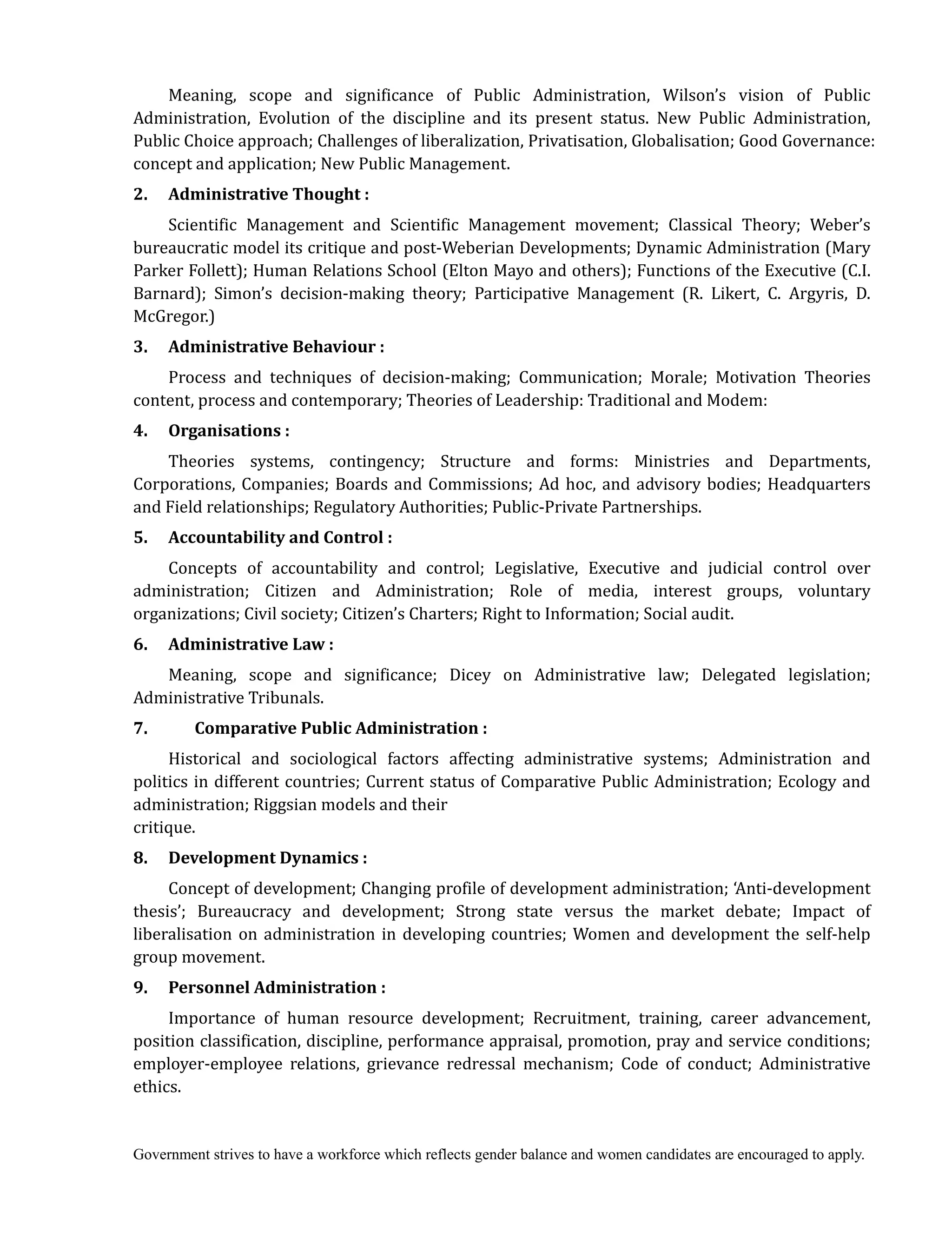 Government strives to have a workforce which reflects gender balance and women candidates are encouraged to apply.
Meaning, scope and significance of Public Administration, Wilson’s vision of Public
Administration, Evolution of the discipline and its present status. New Public Administration,
Public Choice approach; Challenges of liberalization, Privatisation, Globalisation; Good Governance:
concept and application; New Public Management.
2.	 	 	Administrative	Thought	:
Scientific Management and Scientific Management movement; Classical Theory; Weber’s
bureaucratic model its critique and post-Weberian Developments; Dynamic Administration (Mary
Parker Follett); Human Relations School (Elton Mayo and others); Functions of the Executive (C.I.
Barnard); Simon’s decision-making theory; Participative Management (R. Likert, C. Argyris, D.
McGregor.)
3.	 Administrative	Behaviour	:
Process and techniques of decision-making; Communication; Morale; Motivation Theories
content, process and contemporary; Theories of Leadership: Traditional and Modem:
4.	 	 Organisations	:
Theories systems, contingency; Structure and forms: Ministries and Departments,
Corporations, Companies; Boards and Commissions; Ad hoc, and advisory bodies; Headquarters
and Field relationships; Regulatory Authorities; Public-Private Partnerships.
5.	 Accountability	and	Control	:
Concepts of accountability and control; Legislative, Executive and judicial control over
administration; Citizen and Administration; Role of media, interest groups, voluntary
organizations; Civil society; Citizen’s Charters; Right to Information; Social audit.
6.	 	 Administrative	Law	:
Meaning, scope and significance; Dicey on Administrative law; Delegated legislation;
Administrative Tribunals.
7.	 	 	 	 Comparative	Public	Administration	:
Historical and sociological factors affecting administrative systems; Administration and
politics in different countries; Current status of Comparative Public Administration; Ecology and
administration; Riggsian models and their
critique.
8.	 	 Development	Dynamics	:
Concept of development; Changing profile of development administration; ‘Anti-development
thesis’; Bureaucracy and development; Strong state versus the market debate; Impact of
liberalisation on administration in developing countries; Women and development the self-help
group movement.
9.	 	 Personnel	Administration	:
Importance of human resource development; Recruitment, training, career advancement,
position classification, discipline, performance appraisal, promotion, pray and service conditions;
employer-employee relations, grievance redressal mechanism; Code of conduct; Administrative
ethics.
 