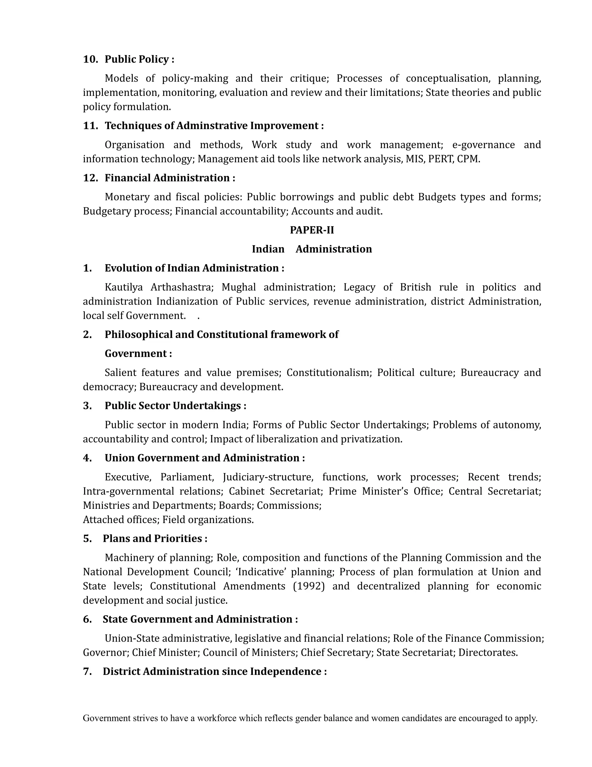 Government strives to have a workforce which reflects gender balance and women candidates are encouraged to apply.
10.	 	Public	Policy	:
Models of policy-making and their critique; Processes of conceptualisation, planning,
implementation, monitoring, evaluation and review and their limitations; State theories and public
policy formulation.
11.	 	Techniques	of	Adminstrative	Improvement	:
Organisation and methods, Work study and work management; e-governance and
information technology; Management aid tools like network analysis, MIS, PERT, CPM.
12.	 	Financial	Administration	:
Monetary and fiscal policies: Public borrowings and public debt Budgets types and forms;
Budgetary process; Financial accountability; Accounts and audit.	
PAPER‐II	 	
Indian	 	 Administration
1.	 	 	Evolution	of	Indian	Administration	:
Kautilya Arthashastra; Mughal administration; Legacy of British rule in politics and
administration Indianization of Public services, revenue administration, district Administration,
local self Government. .
2.	 	 	Philosophical	and	Constitutional	framework	of	
	 Government	:
Salient features and value premises; Constitutionalism; Political culture; Bureaucracy and
democracy; Bureaucracy and development.
3.	 	 	Public	Sector	Undertakings	:
Public sector in modern India; Forms of Public Sector Undertakings; Problems of autonomy,
accountability and control; Impact of liberalization and privatization.
4.	 	 	Union	Government	and	Administration	:
Executive, Parliament, Judiciary-structure, functions, work processes; Recent trends;
Intra-governmental relations; Cabinet Secretariat; Prime Minister’s Office; Central Secretariat;
Ministries and Departments; Boards; Commissions;
Attached offices; Field organizations.
5.	 	 Plans	and	Priorities	:
Machinery of planning; Role, composition and functions of the Planning Commission and the
National Development Council; ‘Indicative’ planning; Process of plan formulation at Union and
State levels; Constitutional Amendments (1992) and decentralized planning for economic
development and social justice.
6.	 	 State	Government	and	Administration	:
Union-State administrative, legislative and financial relations; Role of the Finance Commission;
Governor; Chief Minister; Council of Ministers; Chief Secretary; State Secretariat; Directorates.
7.	 	 District	Administration	since	Independence	:
 