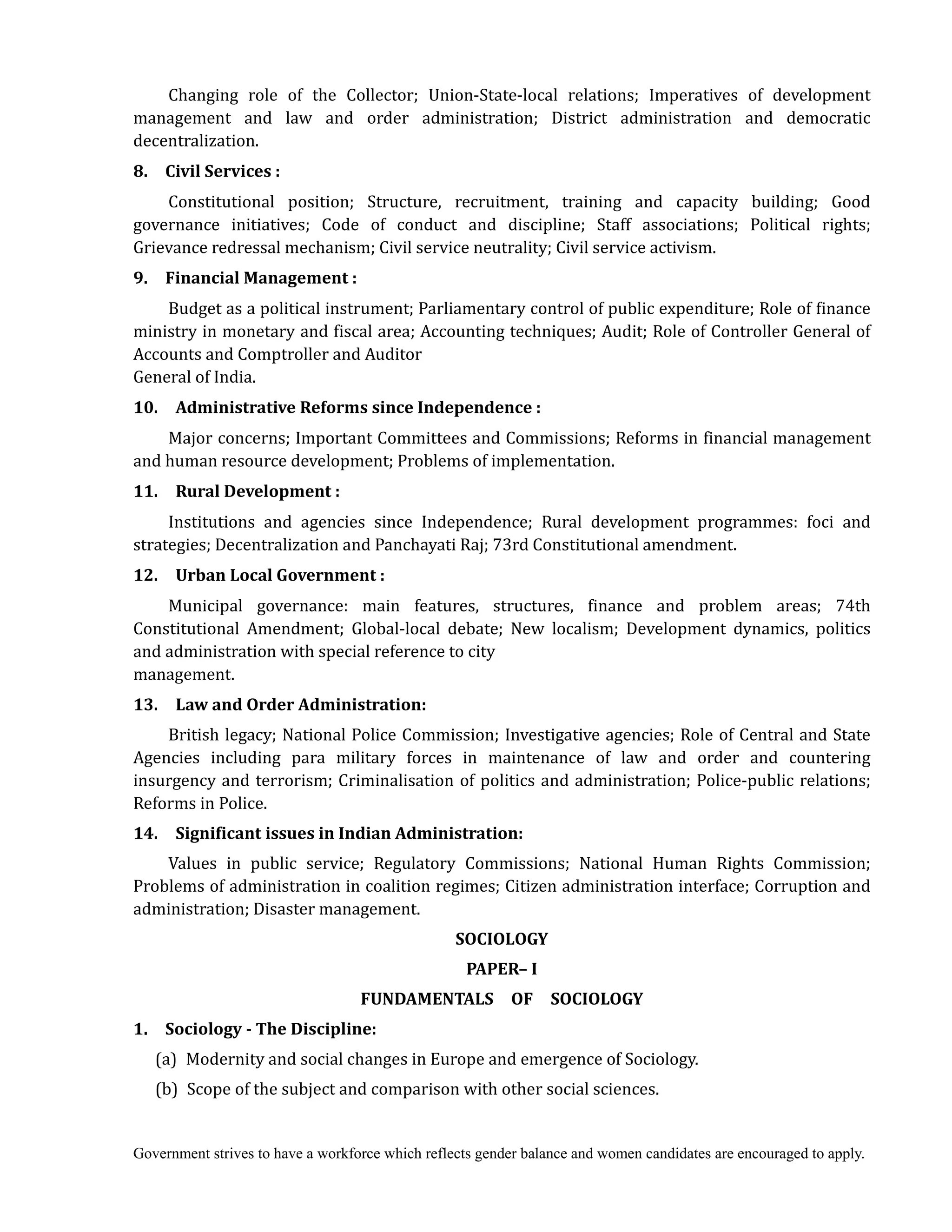 Government strives to have a workforce which reflects gender balance and women candidates are encouraged to apply.
Changing role of the Collector; Union-State-local relations; Imperatives of development
management and law and order administration; District administration and democratic
decentralization.
8.	 	 Civil	Services	:
Constitutional position; Structure, recruitment, training and capacity building; Good
governance initiatives; Code of conduct and discipline; Staff associations; Political rights;
Grievance redressal mechanism; Civil service neutrality; Civil service activism.
9.	 	 Financial	Management	:
Budget as a political instrument; Parliamentary control of public expenditure; Role of finance
ministry in monetary and fiscal area; Accounting techniques; Audit; Role of Controller General of
Accounts and Comptroller and Auditor
General of India.
10.	 	 Administrative	Reforms	since	Independence	:
Major concerns; Important Committees and Commissions; Reforms in financial management
and human resource development; Problems of implementation.
11.	 	 Rural	Development	:
Institutions and agencies since Independence; Rural development programmes: foci and
strategies; Decentralization and Panchayati Raj; 73rd Constitutional amendment.
12.	 	 Urban	Local	Government	:
Municipal governance: main features, structures, finance and problem areas; 74th
Constitutional Amendment; Global-local debate; New localism; Development dynamics, politics
and administration with special reference to city
management.
13.	 	 Law	and	Order	Administration:
British legacy; National Police Commission; Investigative agencies; Role of Central and State
Agencies including para military forces in maintenance of law and order and countering
insurgency and terrorism; Criminalisation of politics and administration; Police-public relations;
Reforms in Police.
14.	 	 Significant	issues	in	Indian	Administration:
Values in public service; Regulatory Commissions; National Human Rights Commission;
Problems of administration in coalition regimes; Citizen administration interface; Corruption and
administration; Disaster management.	
SOCIOLOGY	
PAPER–	I	
FUNDAMENTALS	 	 OF	 	 SOCIOLOGY
1.	 	 Sociology	‐	The	Discipline:
(a) Modernity and social changes in Europe and emergence of Sociology.
(b) Scope of the subject and comparison with other social sciences.
 