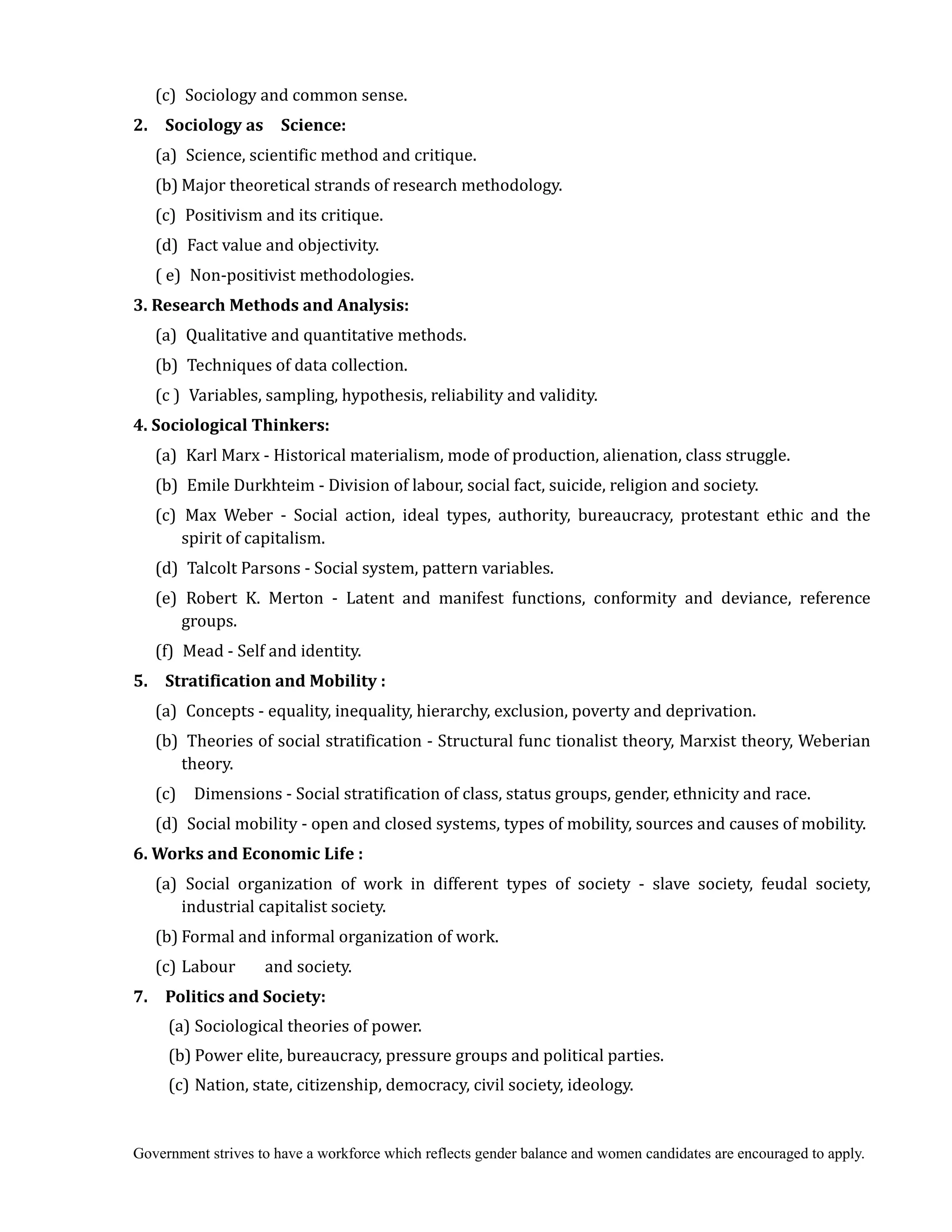 Government strives to have a workforce which reflects gender balance and women candidates are encouraged to apply.
(c) Sociology and common sense.
2.	 	 Sociology	as	 	 Science:
(a) Science, scientific method and critique.
(b) Major theoretical strands of research methodology.
(c) Positivism and its critique.
(d) Fact value and objectivity.
( e) Non-positivist methodologies.
3.	Research	Methods	and	Analysis:
(a) Qualitative and quantitative methods.
(b) Techniques of data collection.
(c ) Variables, sampling, hypothesis, reliability and validity.
4.	Sociological	Thinkers:
(a) Karl Marx - Historical materialism, mode of production, alienation, class struggle.
(b) Emile Durkhteim - Division of labour, social fact, suicide, religion and society.
(c) Max Weber - Social action, ideal types, authority, bureaucracy, protestant ethic and the
spirit of capitalism.
(d) Talcolt Parsons - Social system, pattern variables.
(e) Robert K. Merton - Latent and manifest functions, conformity and deviance, reference
groups.
(f) Mead - Self and identity.
5.	 	 Stratification	and	Mobility	:
(a) Concepts - equality, inequality, hierarchy, exclusion, poverty and deprivation.
(b) Theories of social stratification - Structural func tionalist theory, Marxist theory, Weberian
theory.
(c) Dimensions - Social stratification of class, status groups, gender, ethnicity and race.
(d) Social mobility - open and closed systems, types of mobility, sources and causes of mobility.
6.	Works	and	Economic	Life	:
(a) Social organization of work in different types of society - slave society, feudal society,
industrial capitalist society.
(b) Formal and informal organization of work.
(c) Labour and society.
7.	 	 Politics	and	Society:
(a) Sociological theories of power.
(b) Power elite, bureaucracy, pressure groups and political parties.
(c) Nation, state, citizenship, democracy, civil society, ideology.
 