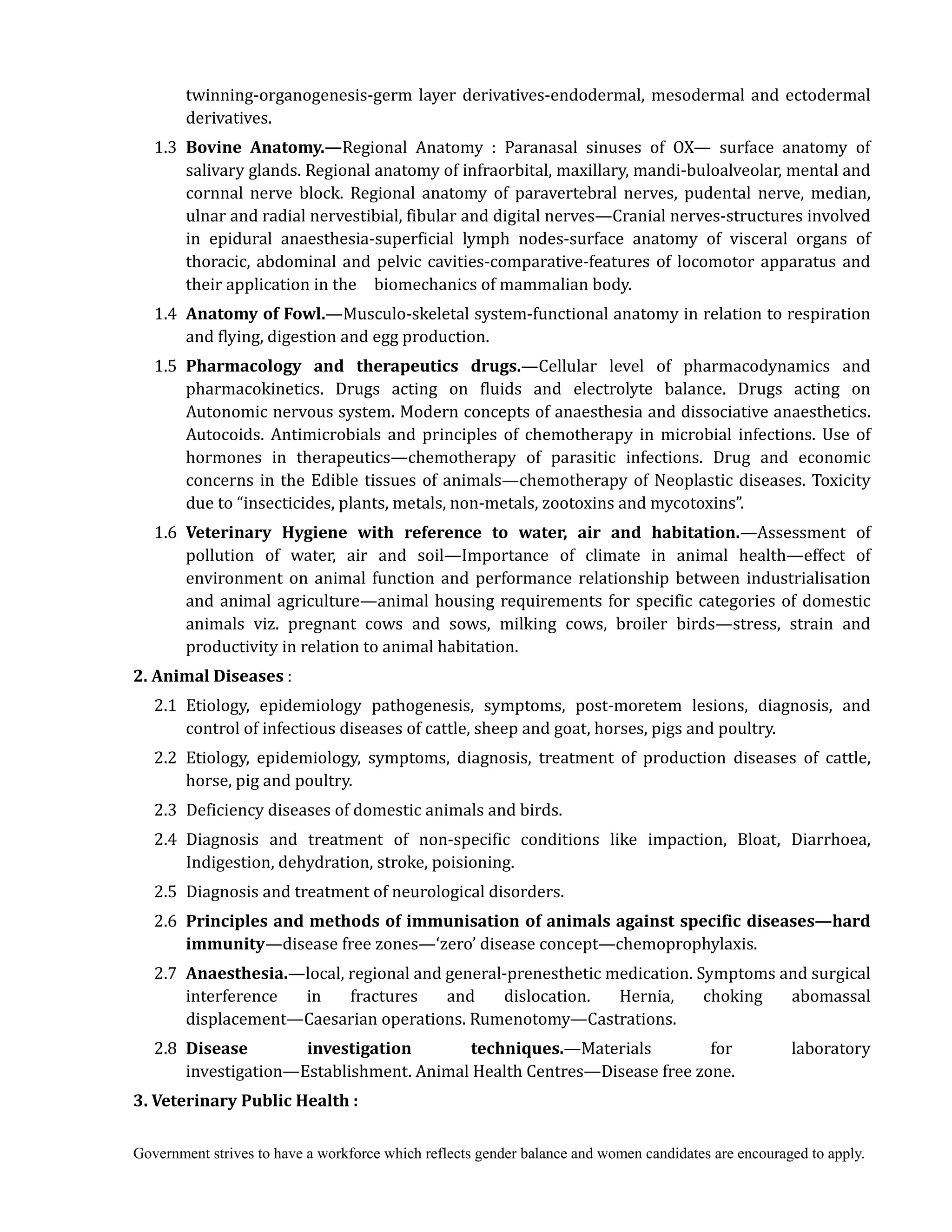Government strives to have a workforce which reflects gender balance and women candidates are encouraged to apply.
twinning-organogenesis-germ layer derivatives-endodermal, mesodermal and ectodermal
derivatives.
1.3 Bovine	 Anatomy.—Regional Anatomy : Paranasal sinuses of OX— surface anatomy of
salivary glands. Regional anatomy of infraorbital, maxillary, mandi-buloalveolar, mental and
cornnal nerve block. Regional anatomy of paravertebral nerves, pudental nerve, median,
ulnar and radial nervestibial, fibular and digital nerves—Cranial nerves-structures involved
in epidural anaesthesia-superficial lymph nodes-surface anatomy of visceral organs of
thoracic, abdominal and pelvic cavities-comparative-features of locomotor apparatus and
their application in the biomechanics of mammalian body.
1.4 Anatomy	of	Fowl.—Musculo-skeletal system-functional anatomy in relation to respiration
and flying, digestion and egg production.
1.5 Pharmacology	 and	 therapeutics	 drugs.—Cellular level of pharmacodynamics and
pharmacokinetics. Drugs acting on fluids and electrolyte balance. Drugs acting on
Autonomic nervous system. Modern concepts of anaesthesia and dissociative anaesthetics.
Autocoids. Antimicrobials and principles of chemotherapy in microbial infections. Use of
hormones in therapeutics—chemotherapy of parasitic infections. Drug and economic
concerns in the Edible tissues of animals—chemotherapy of Neoplastic diseases. Toxicity
due to “insecticides, plants, metals, non-metals, zootoxins and mycotoxins”.
1.6 Veterinary	 Hygiene	 with	 reference	 to	 water,	 air	 and	 habitation.—Assessment of
pollution of water, air and soil—Importance of climate in animal health—effect of
environment on animal function and performance relationship between industrialisation
and animal agriculture—animal housing requirements for specific categories of domestic
animals viz. pregnant cows and sows, milking cows, broiler birds—stress, strain and
productivity in relation to animal habitation.
2.	Animal	Diseases	:
2.1 Etiology, epidemiology pathogenesis, symptoms, post-moretem lesions, diagnosis, and
control of infectious diseases of cattle, sheep and goat, horses, pigs and poultry.
2.2 Etiology, epidemiology, symptoms, diagnosis, treatment of production diseases of cattle,
horse, pig and poultry.
2.3 Deficiency diseases of domestic animals and birds.
2.4 Diagnosis and treatment of non-specific conditions like impaction, Bloat, Diarrhoea,
Indigestion, dehydration, stroke, poisioning.
2.5 Diagnosis and treatment of neurological disorders.
2.6 Principles	and	methods	of	immunisation	of	animals	against	specific	diseases—hard	
immunity—disease free zones—‘zero’ disease concept—chemoprophylaxis.
2.7 Anaesthesia.—local, regional and general-prenesthetic medication. Symptoms and surgical
interference in fractures and dislocation. Hernia, choking abomassal
displacement—Caesarian operations. Rumenotomy—Castrations.
2.8 Disease	 investigation	 techniques.—Materials for laboratory
investigation—Establishment. Animal Health Centres—Disease free zone.
3.	Veterinary	Public	Health	:
 