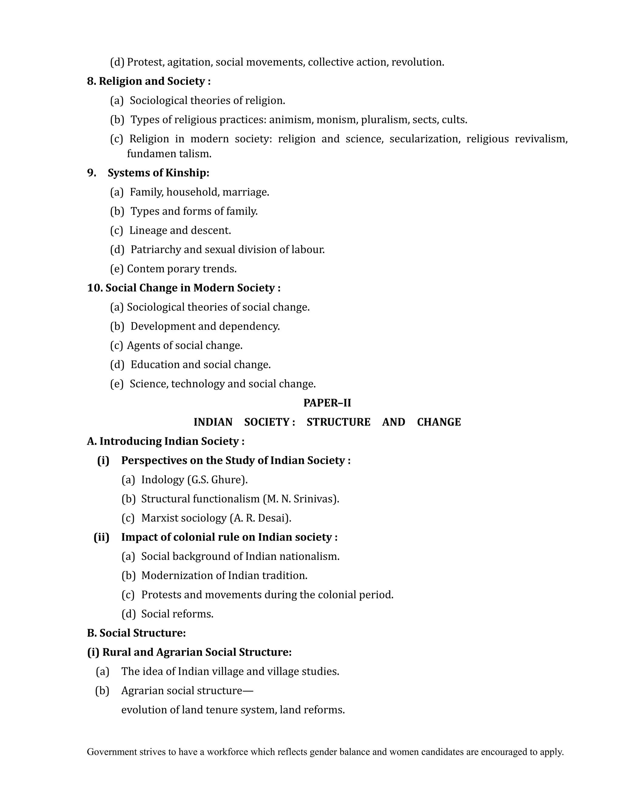 Government strives to have a workforce which reflects gender balance and women candidates are encouraged to apply.
(d) Protest, agitation, social movements, collective action, revolution.
8.	Religion	and	Society	:
(a) Sociological theories of religion.
(b) Types of religious practices: animism, monism, pluralism, sects, cults.
(c) Religion in modern society: religion and science, secularization, religious revivalism,
fundamen talism.
9.	 	 Systems	of	Kinship:
(a) Family, household, marriage.
(b) Types and forms of family.
(c) Lineage and descent.
(d) Patriarchy and sexual division of labour.
(e) Contem porary trends.
10.	Social	Change	in	Modern	Society	:
(a) Sociological theories of social change.
(b) Development and dependency.
(c) Agents of social change.
(d) Education and social change.
(e) Science, technology and social change.	
PAPER–II	
INDIAN	 	 SOCIETY	:	 	 STRUCTURE	 	 AND	 	 CHANGE
A.	Introducing	Indian	Society	:
	 (i)	 Perspectives	on	the	Study	of	Indian	Society	:
(a) Indology (G.S. Ghure).
(b) Structural functionalism (M. N. Srinivas).
(c) Marxist sociology (A. R. Desai).
(ii)	 Impact	of	colonial	rule	on	Indian	society	:
(a) Social background of Indian nationalism.
(b) Modernization of Indian tradition.
(c) Protests and movements during the colonial period.
(d) Social reforms.
B.	Social	Structure:
(i)	Rural	and	Agrarian	Social	Structure:
(a) The idea of Indian village and village studies.
(b) Agrarian social structure—
evolution of land tenure system, land reforms.
 