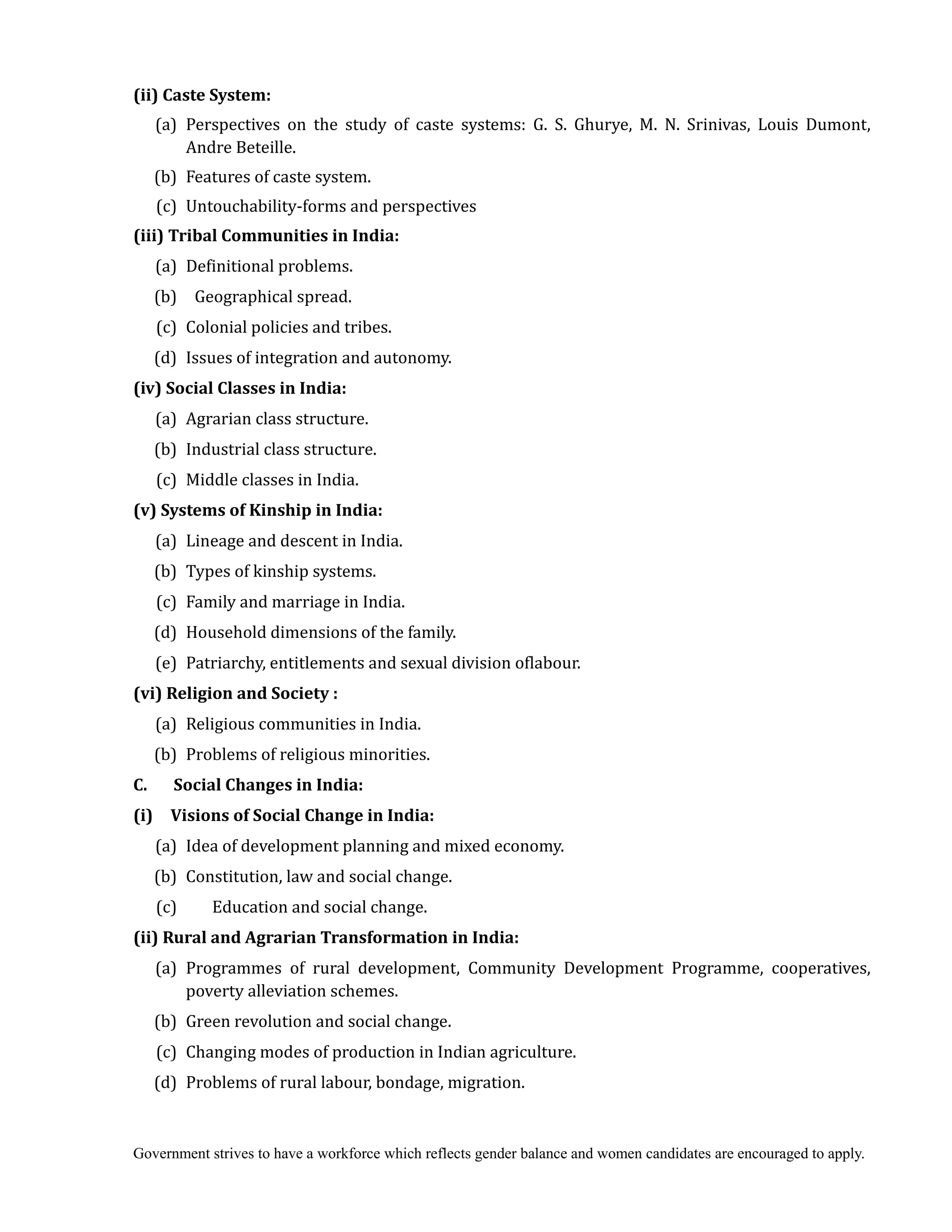 Government strives to have a workforce which reflects gender balance and women candidates are encouraged to apply.
(ii)	Caste	System:	
(a) Perspectives on the study of caste systems: G. S. Ghurye, M. N. Srinivas, Louis Dumont,
Andre Beteille.
(b) Features of caste system.
(c) Untouchability-forms and perspectives
(iii)	Tribal	Communities	in	India:	
(a) Definitional problems.
(b) Geographical spread.
(c) Colonial policies and tribes.
(d) Issues of integration and autonomy.
(iv)	Social	Classes	in	India:
(a) Agrarian class structure.
(b) Industrial class structure.
(c) Middle classes in India.
(v)	Systems	of	Kinship	in	India:	
(a) Lineage and descent in India.
(b) Types of kinship systems.
(c) Family and marriage in India.
(d) Household dimensions of the family.
(e) Patriarchy, entitlements and sexual division oflabour.
(vi)	Religion	and	Society	:
(a) Religious communities in India.
(b) Problems of religious minorities.
C.	 	 	 Social	Changes	in	India:
(i)	 	 Visions	of	Social	Change	in	India:
(a) Idea of development planning and mixed economy.
(b) Constitution, law and social change.
(c) Education and social change.
(ii)	Rural	and	Agrarian	Transformation	in	India:
(a) Programmes of rural development, Community Development Programme, cooperatives,
poverty alleviation schemes.
(b) Green revolution and social change.
(c) Changing modes of production in Indian agriculture.
(d) Problems of rural labour, bondage, migration.
 