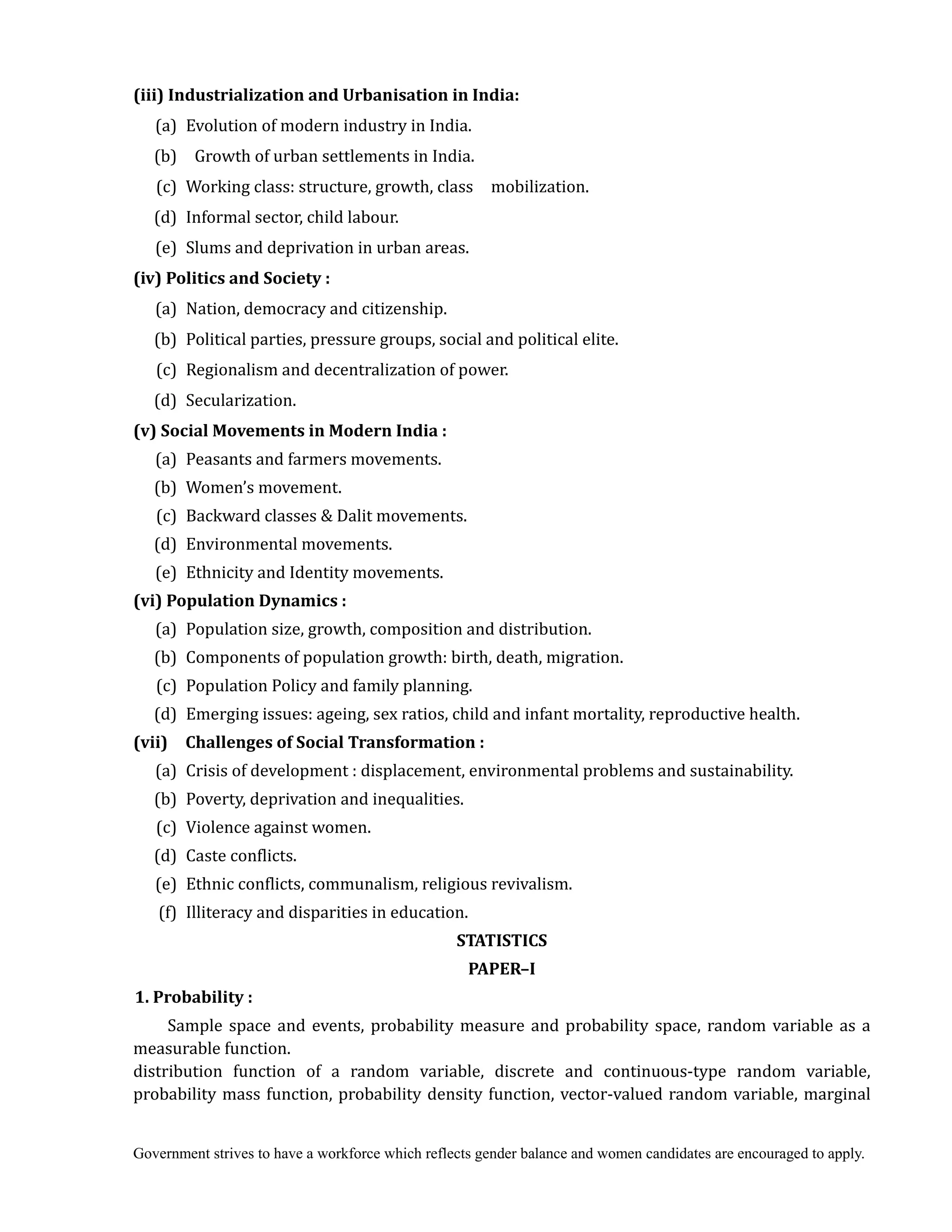 Government strives to have a workforce which reflects gender balance and women candidates are encouraged to apply.
(iii)	Industrialization	and	Urbanisation	in	India:	
(a) Evolution of modern industry in India.
(b) Growth of urban settlements in India.
(c) Working class: structure, growth, class mobilization.
(d) Informal sector, child labour.
(e) Slums and deprivation in urban areas.
(iv)	Politics	and	Society	:
(a) Nation, democracy and citizenship.
(b) Political parties, pressure groups, social and political elite.
(c) Regionalism and decentralization of power.
(d) Secularization.
(v)	Social	Movements	in	Modern	India	:
(a) Peasants and farmers movements.
(b) Women’s movement.
(c) Backward classes & Dalit movements.
(d) Environmental movements.
(e) Ethnicity and Identity movements.
(vi)	Population	Dynamics	:
(a) Population size, growth, composition and distribution.
(b) Components of population growth: birth, death, migration.
(c) Population Policy and family planning.
(d) Emerging issues: ageing, sex ratios, child and infant mortality, reproductive health.
(vii)	 	 Challenges	of	Social	Transformation	:
(a) Crisis of development : displacement, environmental problems and sustainability.
(b) Poverty, deprivation and inequalities.
(c) Violence against women.
(d) Caste conflicts.
(e) Ethnic conflicts, communalism, religious revivalism.
(f) Illiteracy and disparities in education.	
STATISTICS	 	
PAPER–I	
1.	Probability	:
Sample space and events, probability measure and probability space, random variable as a
measurable function.
distribution function of a random variable, discrete and continuous-type random variable,
probability mass function, probability density function, vector-valued random variable, marginal
 