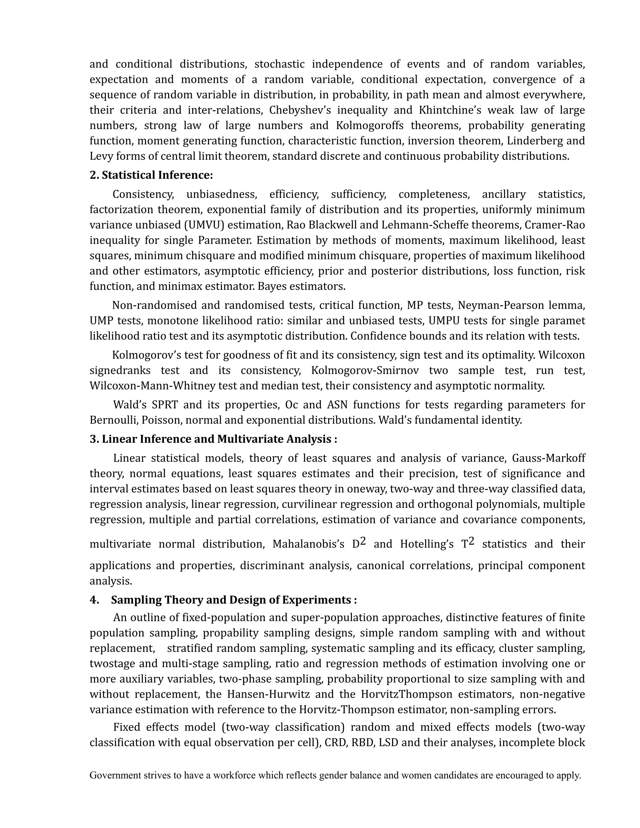 Government strives to have a workforce which reflects gender balance and women candidates are encouraged to apply.
and conditional distributions, stochastic independence of events and of random variables,
expectation and moments of a random variable, conditional expectation, convergence of a
sequence of random variable in distribution, in probability, in path mean and almost everywhere,
their criteria and inter-relations, Chebyshev’s inequality and Khintchine’s weak law of large
numbers, strong law of large numbers and Kolmogoroffs theorems, probability generating
function, moment generating function, characteristic function, inversion theorem, Linderberg and
Levy forms of central limit theorem, standard discrete and continuous probability distributions.
2.	Statistical	Inference:
Consistency, unbiasedness, efficiency, sufficiency, completeness, ancillary statistics,
factorization theorem, exponential family of distribution and its properties, uniformly minimum
variance unbiased (UMVU) estimation, Rao Blackwell and Lehmann-Scheffe theorems, Cramer-Rao
inequality for single Parameter. Estimation by methods of moments, maximum likelihood, least
squares, minimum chisquare and modified minimum chisquare, properties of maximum likelihood
and other estimators, asymptotic efficiency, prior and posterior distributions, loss function, risk
function, and minimax estimator. Bayes estimators.
Non-randomised and randomised tests, critical function, MP tests, Neyman-Pearson lemma,
UMP tests, monotone likelihood ratio: similar and unbiased tests, UMPU tests for single paramet
likelihood ratio test and its asymptotic distribution. Confidence bounds and its relation with tests.
Kolmogorov’s test for goodness of fit and its consistency, sign test and its optimality. Wilcoxon
signedranks test and its consistency, Kolmogorov-Smirnov two sample test, run test,
Wilcoxon-Mann-Whitney test and median test, their consistency and asymptotic normality.
Wald’s SPRT and its properties, Oc and ASN functions for tests regarding parameters for
Bernoulli, Poisson, normal and exponential distributions. Wald’s fundamental identity.
3.	Linear	Inference	and	Multivariate	Analysis	:
Linear statistical models, theory of least squares and analysis of variance, Gauss-Markoff
theory, normal equations, least squares estimates and their precision, test of significance and
interval estimates based on least squares theory in oneway, two-way and three-way classified data,
regression analysis, linear regression, curvilinear regression and orthogonal polynomials, multiple
regression, multiple and partial correlations, estimation of variance and covariance components,
multivariate normal distribution, Mahalanobis’s D2 and Hotelling’s T2 statistics and their
applications and properties, discriminant analysis, canonical correlations, principal component
analysis.
4.	 	 Sampling	Theory	and	Design	of	Experiments	:
An outline of fixed-population and super-population approaches, distinctive features of finite
population sampling, propability sampling designs, simple random sampling with and without
replacement, stratified random sampling, systematic sampling and its efficacy, cluster sampling,
twostage and multi-stage sampling, ratio and regression methods of estimation involving one or
more auxiliary variables, two-phase sampling, probability proportional to size sampling with and
without replacement, the Hansen-Hurwitz and the HorvitzThompson estimators, non-negative
variance estimation with reference to the Horvitz-Thompson estimator, non-sampling errors.
Fixed effects model (two-way classification) random and mixed effects models (two-way
classification with equal observation per cell), CRD, RBD, LSD and their analyses, incomplete block
 