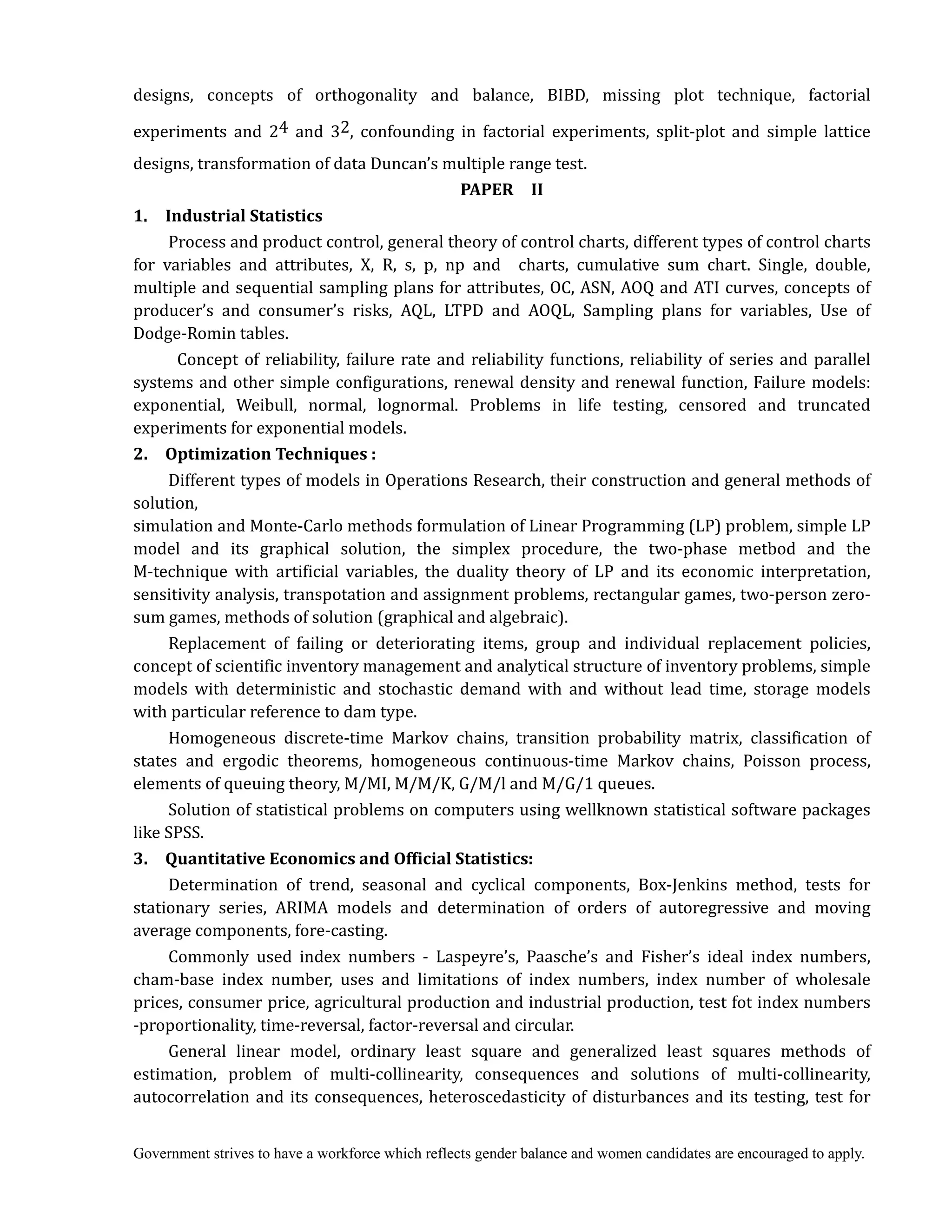 Government strives to have a workforce which reflects gender balance and women candidates are encouraged to apply.
designs, concepts of orthogonality and balance, BIBD, missing plot technique, factorial
experiments and 24 and 32, confounding in factorial experiments, split-plot and simple lattice
designs, transformation of data Duncan’s multiple range test.
PAPER	 	 II	
1.	 	 Industrial	Statistics
Process and product control, general theory of control charts, different types of control charts
for variables and attributes, X, R, s, p, np and charts, cumulative sum chart. Single, double,
multiple and sequential sampling plans for attributes, OC, ASN, AOQ and ATI curves, concepts of
producer’s and consumer’s risks, AQL, LTPD and AOQL, Sampling plans for variables, Use of
Dodge-Romin tables.
Concept of reliability, failure rate and reliability functions, reliability of series and parallel
systems and other simple configurations, renewal density and renewal function, Failure models:
exponential, Weibull, normal, lognormal. Problems in life testing, censored and truncated
experiments for exponential models.
2.	 	 Optimization	Techniques	:
Different types of models in Operations Research, their construction and general methods of
solution,
simulation and Monte-Carlo methods formulation of Linear Programming (LP) problem, simple LP
model and its graphical solution, the simplex procedure, the two-phase metbod and the
M-technique with artificial variables, the duality theory of LP and its economic interpretation,
sensitivity analysis, transpotation and assignment problems, rectangular games, two-person zero-
sum games, methods of solution (graphical and algebraic).
Replacement of failing or deteriorating items, group and individual replacement policies,
concept of scientific inventory management and analytical structure of inventory problems, simple
models with deterministic and stochastic demand with and without lead time, storage models
with particular reference to dam type.
Homogeneous discrete-time Markov chains, transition probability matrix, classification of
states and ergodic theorems, homogeneous continuous-time Markov chains, Poisson process,
elements of queuing theory, M/MI, M/M/K, G/M/l and M/G/1 queues.
Solution of statistical problems on computers using wellknown statistical software packages
like SPSS.
3.	 	 Quantitative	Economics	and	Official	Statistics:
Determination of trend, seasonal and cyclical components, Box-Jenkins method, tests for
stationary series, ARIMA models and determination of orders of autoregressive and moving
average components, fore-casting.
Commonly used index numbers - Laspeyre’s, Paasche’s and Fisher’s ideal index numbers,
cham-base index number, uses and limitations of index numbers, index number of wholesale
prices, consumer price, agricultural production and industrial production, test fot index numbers
-proportionality, time-reversal, factor-reversal and circular.
General linear model, ordinary least square and generalized least squares methods of
estimation, problem of multi-collinearity, consequences and solutions of multi-collinearity,
autocorrelation and its consequences, heteroscedasticity of disturbances and its testing, test for
 