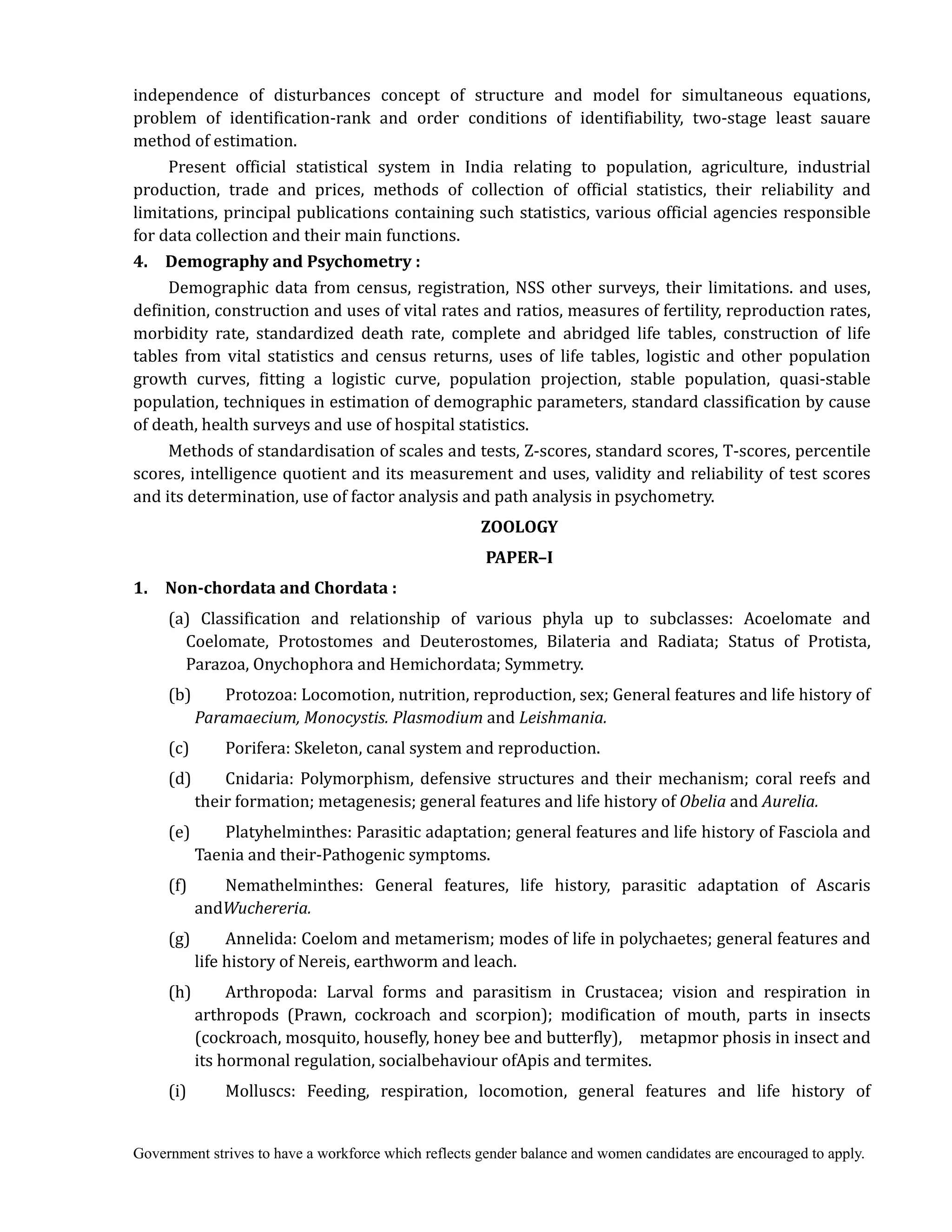Government strives to have a workforce which reflects gender balance and women candidates are encouraged to apply.
independence of disturbances concept of structure and model for simultaneous equations,
problem of identification-rank and order conditions of identifiability, two-stage least sauare
method of estimation.
Present official statistical system in India relating to population, agriculture, industrial
production, trade and prices, methods of collection of official statistics, their reliability and
limitations, principal publications containing such statistics, various official agencies responsible
for data collection and their main functions.
4.	 	 Demography	and	Psychometry	:
Demographic data from census, registration, NSS other surveys, their limitations. and uses,
definition, construction and uses of vital rates and ratios, measures of fertility, reproduction rates,
morbidity rate, standardized death rate, complete and abridged life tables, construction of life
tables from vital statistics and census returns, uses of life tables, logistic and other population
growth curves, fitting a logistic curve, population projection, stable population, quasi-stable
population, techniques in estimation of demographic parameters, standard classification by cause
of death, health surveys and use of hospital statistics.
Methods of standardisation of scales and tests, Z-scores, standard scores, T-scores, percentile
scores, intelligence quotient and its measurement and uses, validity and reliability of test scores
and its determination, use of factor analysis and path analysis in psychometry.
ZOOLOGY	
PAPER–I
1.	 	 Non‐chordata	and	Chordata	:
(a) Classification and relationship of various phyla up to subclasses: Acoelomate and
Coelomate, Protostomes and Deuterostomes, Bilateria and Radiata; Status of Protista,
Parazoa, Onychophora and Hemichordata; Symmetry.
(b) Protozoa: Locomotion, nutrition, reproduction, sex; General features and life history of
Paramaecium,	Monocystis.	Plasmodium	and Leishmania.
(c) Porifera: Skeleton, canal system and reproduction.
(d) Cnidaria: Polymorphism, defensive structures and their mechanism; coral reefs and
their formation; metagenesis; general features and life history of Obelia	and Aurelia.
(e) Platyhelminthes: Parasitic adaptation; general features and life history of Fasciola and
Taenia and their-Pathogenic symptoms.
(f) Nemathelminthes: General features, life history, parasitic adaptation of Ascaris
andWuchereria.
(g) Annelida: Coelom and metamerism; modes of life in polychaetes; general features and
life history of Nereis, earthworm and leach.
(h) Arthropoda: Larval forms and parasitism in Crustacea; vision and respiration in
arthropods (Prawn, cockroach and scorpion); modification of mouth, parts in insects
(cockroach, mosquito, housefly, honey bee and butterfly), metapmor phosis in insect and
its hormonal regulation, socialbehaviour ofApis and termites.
(i) Molluscs: Feeding, respiration, locomotion, general features and life history of
 