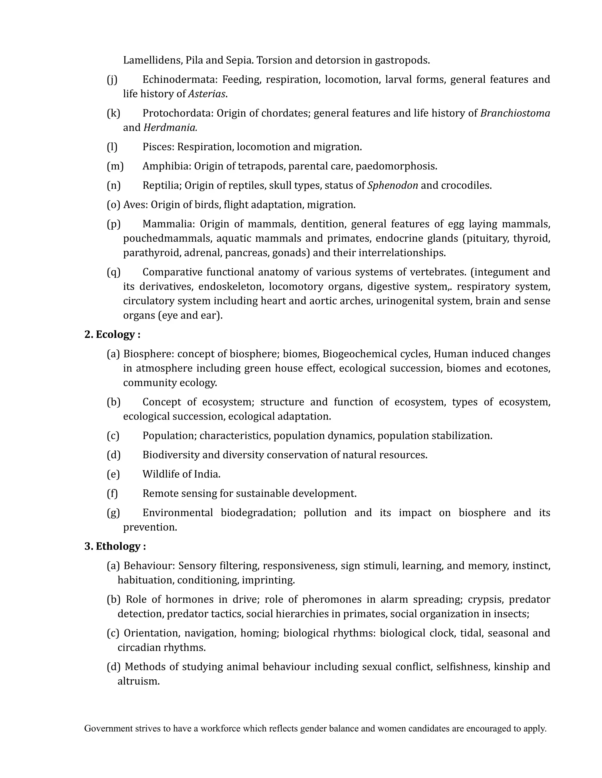 Government strives to have a workforce which reflects gender balance and women candidates are encouraged to apply.
Lamellidens, Pila and Sepia. Torsion and detorsion in gastropods.
(j) Echinodermata: Feeding, respiration, locomotion, larval forms, general features and
life history of Asterias.
(k) Protochordata: Origin of chordates; general features and life history of	Branchiostoma
and Herdmania.
(l) Pisces: Respiration, locomotion and migration.
(m) Amphibia: Origin of tetrapods, parental care, paedomorphosis.
(n) Reptilia; Origin of reptiles, skull types, status of Sphenodon and crocodiles.
(o) Aves: Origin of birds, flight adaptation, migration.
(p) Mammalia: Origin of mammals, dentition, general features of egg laying mammals,
pouchedmammals, aquatic mammals and primates, endocrine glands (pituitary, thyroid,
parathyroid, adrenal, pancreas, gonads) and their interrelationships.
(q) Comparative functional anatomy of various systems of vertebrates. (integument and
its derivatives, endoskeleton, locomotory organs, digestive system,. respiratory system,
circulatory system including heart and aortic arches, urinogenital system, brain and sense
organs (eye and ear).
2.	Ecology	:
(a) Biosphere: concept of biosphere; biomes, Biogeochemical cycles, Human induced changes
in atmosphere including green house effect, ecological succession, biomes and ecotones,
community ecology.
(b) Concept of ecosystem; structure and function of ecosystem, types of ecosystem,
ecological succession, ecological adaptation.
(c) Population; characteristics, population dynamics, population stabilization.
(d) Biodiversity and diversity conservation of natural resources.
(e) Wildlife of India.
(f) Remote sensing for sustainable development.
(g) Environmental biodegradation; pollution and its impact on biosphere and its
prevention.
3.	Ethology	:
(a) Behaviour: Sensory filtering, responsiveness, sign stimuli, learning, and memory, instinct,
habituation, conditioning, imprinting.
(b) Role of hormones in drive; role of pheromones in alarm spreading; crypsis, predator
detection, predator tactics, social hierarchies in primates, social organization in insects;
(c) Orientation, navigation, homing; biological rhythms: biological clock, tidal, seasonal and
circadian rhythms.
(d) Methods of studying animal behaviour including sexual conflict, selfishness, kinship and
altruism.
 