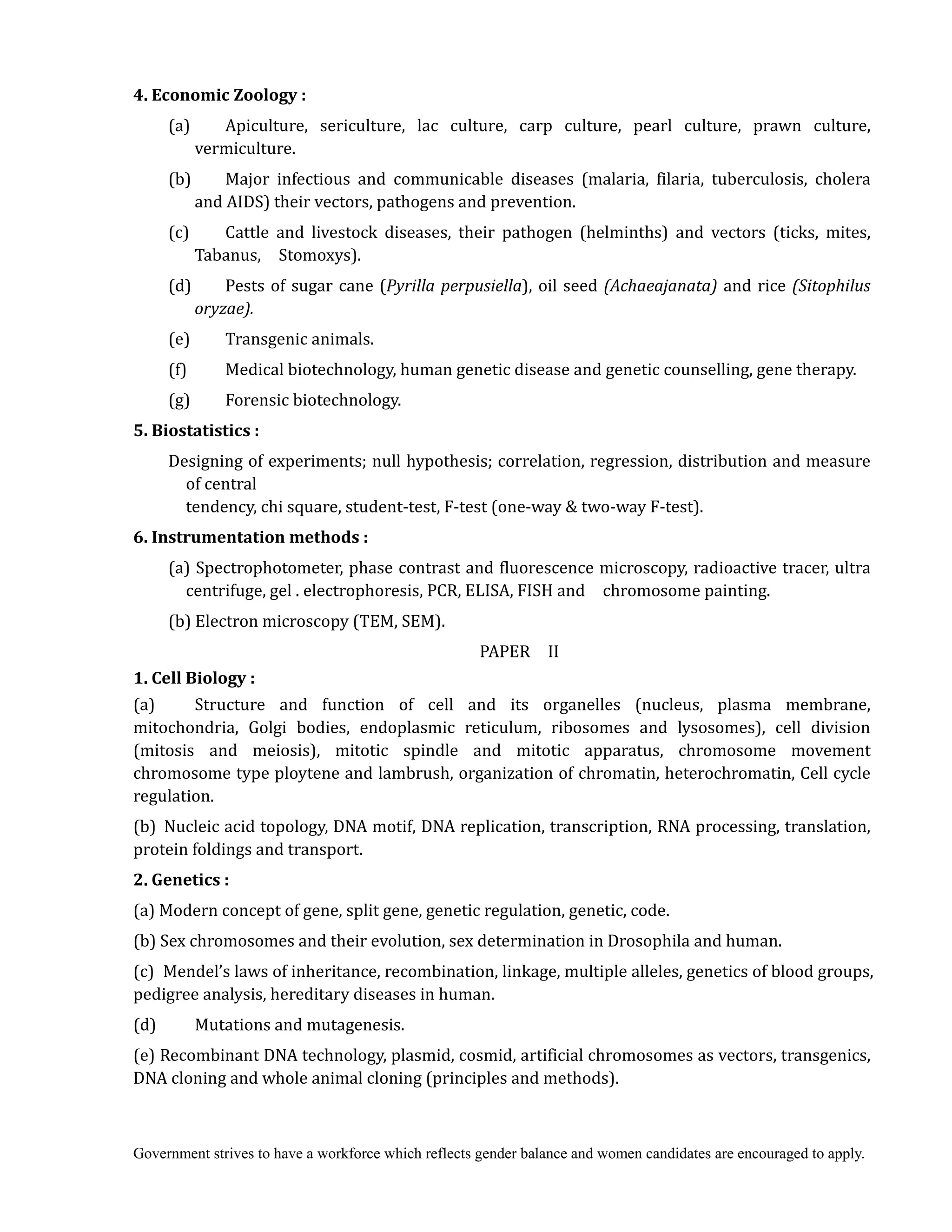 Government strives to have a workforce which reflects gender balance and women candidates are encouraged to apply.
4.	Economic	Zoology	:
(a) Apiculture, sericulture, lac culture, carp culture, pearl culture, prawn culture,
vermiculture.
(b) Major infectious and communicable diseases (malaria, filaria, tuberculosis, cholera
and AIDS) their vectors, pathogens and prevention.
(c) Cattle and livestock diseases, their pathogen (helminths) and vectors (ticks, mites,
Tabanus, Stomoxys).
(d) Pests of sugar cane (Pyrilla	perpusiella), oil seed (Achaeajanata) and rice (Sitophilus	
oryzae).
(e) Transgenic animals.
(f) Medical biotechnology, human genetic disease and genetic counselling, gene therapy.
(g) Forensic biotechnology.
5.	Biostatistics	:
Designing of experiments; null hypothesis; correlation, regression, distribution and measure
of central
tendency, chi square, student-test, F-test (one-way & two-way F-test).
6.	Instrumentation	methods	:
(a) Spectrophotometer, phase contrast and fluorescence microscopy, radioactive tracer, ultra
centrifuge, gel . electrophoresis, PCR, ELISA, FISH and chromosome painting.
(b) Electron microscopy (TEM, SEM).
PAPER II
1.	Cell	Biology	:	
(a) Structure and function of cell and its organelles (nucleus, plasma membrane,
mitochondria, Golgi bodies, endoplasmic reticulum, ribosomes and lysosomes), cell division
(mitosis and meiosis), mitotic spindle and mitotic apparatus, chromosome movement
chromosome type ploytene and lambrush, organization of chromatin, heterochromatin, Cell cycle
regulation.
(b) Nucleic acid topology, DNA motif, DNA replication, transcription, RNA processing, translation,
protein foldings and transport.
2.	Genetics	:	
(a) Modern concept of gene, split gene, genetic regulation, genetic, code.
(b) Sex chromosomes and their evolution, sex determination in Drosophila and human.
(c) Mendel’s laws of inheritance, recombination, linkage, multiple alleles, genetics of blood groups,
pedigree analysis, hereditary diseases in human.
(d) Mutations and mutagenesis.
(e) Recombinant DNA technology, plasmid, cosmid, artificial chromosomes as vectors, transgenics,
DNA cloning and whole animal cloning (principles and methods).
 