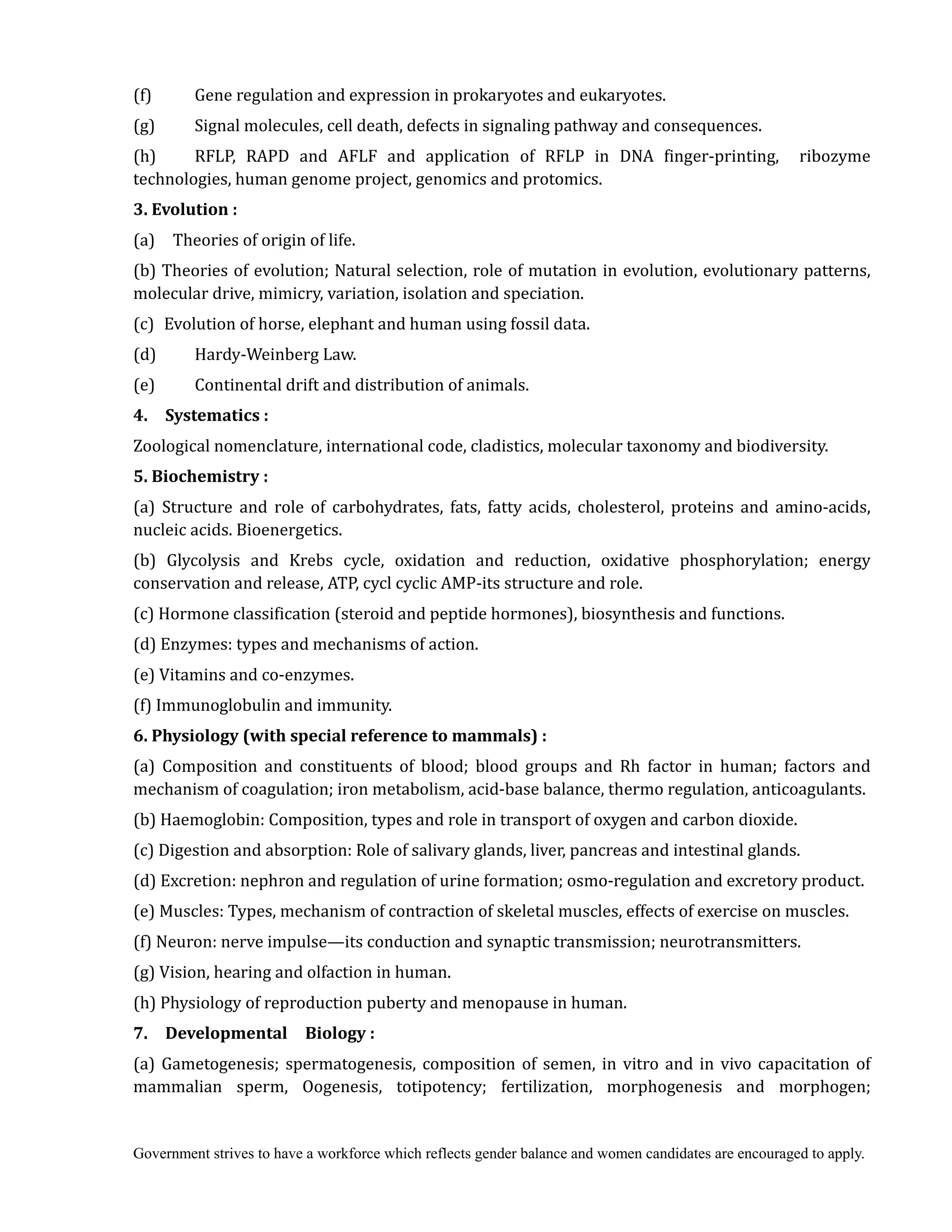 Government strives to have a workforce which reflects gender balance and women candidates are encouraged to apply.
(f) Gene regulation and expression in prokaryotes and eukaryotes.
(g) Signal molecules, cell death, defects in signaling pathway and consequences.
(h) RFLP, RAPD and AFLF and application of RFLP in DNA finger-printing, ribozyme
technologies, human genome project, genomics and protomics.
3.	Evolution	:	
(a) Theories of origin of life.
(b) Theories of evolution; Natural selection, role of mutation in evolution, evolutionary patterns,
molecular drive, mimicry, variation, isolation and speciation.
(c) Evolution of horse, elephant and human using fossil data.
(d) Hardy-Weinberg Law.
(e) Continental drift and distribution of animals.
4.	 	 Systematics	:	
Zoological nomenclature, international code, cladistics, molecular taxonomy and biodiversity.
5.	Biochemistry	:	
(a) Structure and role of carbohydrates, fats, fatty acids, cholesterol, proteins and amino-acids,
nucleic acids. Bioenergetics.
(b) Glycolysis and Krebs cycle, oxidation and reduction, oxidative phosphorylation; energy
conservation and release, ATP, cycl cyclic AMP-its structure and role.
(c) Hormone classification (steroid and peptide hormones), biosynthesis and functions.
(d) Enzymes: types and mechanisms of action.
(e) Vitamins and co-enzymes.
(f) Immunoglobulin and immunity.
6.	Physiology	(with	special	reference	to	mammals)	:	
(a) Composition and constituents of blood; blood groups and Rh factor in human; factors and
mechanism of coagulation; iron metabolism, acid-base balance, thermo regulation, anticoagulants.
(b) Haemoglobin: Composition, types and role in transport of oxygen and carbon dioxide.
(c) Digestion and absorption: Role of salivary glands, liver, pancreas and intestinal glands.
(d) Excretion: nephron and regulation of urine formation; osmo-regulation and excretory product.
(e) Muscles: Types, mechanism of contraction of skeletal muscles, effects of exercise on muscles.
(f) Neuron: nerve impulse—its conduction and synaptic transmission; neurotransmitters.
(g) Vision, hearing and olfaction in human.
(h) Physiology of reproduction puberty and menopause in human.
7.	 	 Developmental	 	 Biology	:	
(a) Gametogenesis; spermatogenesis, composition of semen, in vitro and in vivo capacitation of
mammalian sperm, Oogenesis, totipotency; fertilization, morphogenesis and morphogen;
 