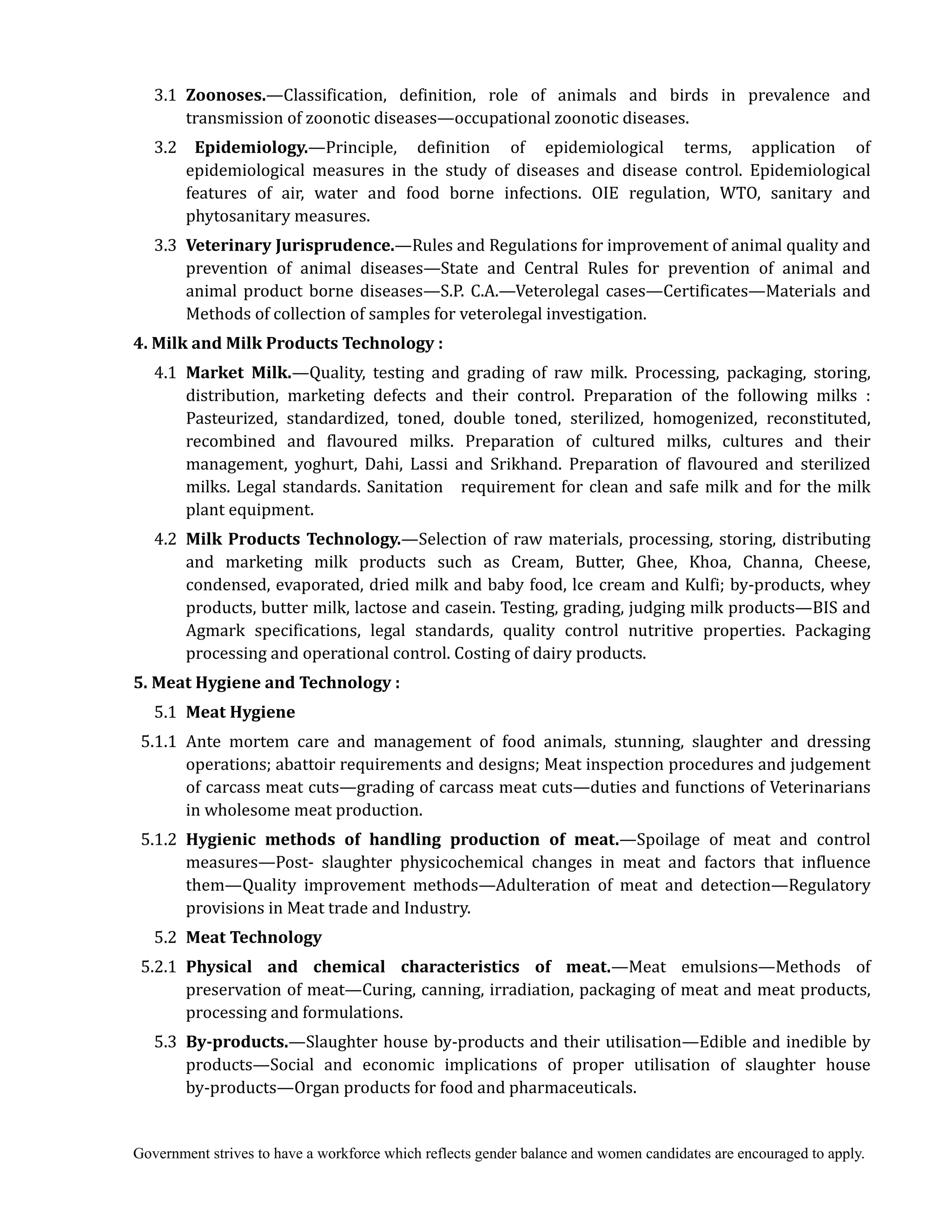 Government strives to have a workforce which reflects gender balance and women candidates are encouraged to apply.
3.1 Zoonoses.—Classification, definition, role of animals and birds in prevalence and
transmission of zoonotic diseases—occupational zoonotic diseases.
3.2 Epidemiology.—Principle, definition of epidemiological terms, application of
epidemiological measures in the study of diseases and disease control. Epidemiological
features of air, water and food borne infections. OIE regulation, WTO, sanitary and
phytosanitary measures.
3.3 Veterinary	Jurisprudence.—Rules and Regulations for improvement of animal quality and
prevention of animal diseases—State and Central Rules for prevention of animal and
animal product borne diseases—S.P. C.A.—Veterolegal cases—Certificates—Materials and
Methods of collection of samples for veterolegal investigation.
4.	Milk	and	Milk	Products	Technology	:
4.1 Market	 Milk.—Quality, testing and grading of raw milk. Processing, packaging, storing,
distribution, marketing defects and their control. Preparation of the following milks :
Pasteurized, standardized, toned, double toned, sterilized, homogenized, reconstituted,
recombined and flavoured milks. Preparation of cultured milks, cultures and their
management, yoghurt, Dahi, Lassi and Srikhand. Preparation of flavoured and sterilized
milks. Legal standards. Sanitation requirement for clean and safe milk and for the milk
plant equipment.
4.2 Milk	Products	Technology.—Selection of raw materials, processing, storing, distributing
and marketing milk products such as Cream, Butter, Ghee, Khoa, Channa, Cheese,
condensed, evaporated, dried milk and baby food, lce cream and Kulfi; by-products, whey
products, butter milk, lactose and casein. Testing, grading, judging milk products—BIS and
Agmark specifications, legal standards, quality control nutritive properties. Packaging
processing and operational control. Costing of dairy products.
5.	Meat	Hygiene	and	Technology	:
5.1 Meat	Hygiene
5.1.1 Ante mortem care and management of food animals, stunning, slaughter and dressing
operations; abattoir requirements and designs; Meat inspection procedures and judgement
of carcass meat cuts—grading of carcass meat cuts—duties and functions of Veterinarians
in wholesome meat production.
5.1.2 Hygienic	 methods	 of	 handling	 production	 of	 meat.—Spoilage of meat and control
measures—Post- slaughter physicochemical changes in meat and factors that influence
them—Quality improvement methods—Adulteration of meat and detection—Regulatory
provisions in Meat trade and Industry.
5.2 Meat	Technology
5.2.1 Physical	 and	 chemical	 characteristics	 of	 meat.—Meat emulsions—Methods of
preservation of meat—Curing, canning, irradiation, packaging of meat and meat products,
processing and formulations.
5.3 By‐products.—Slaughter house by-products and their utilisation—Edible and inedible by
products—Social and economic implications of proper utilisation of slaughter house
by-products—Organ products for food and pharmaceuticals.
 