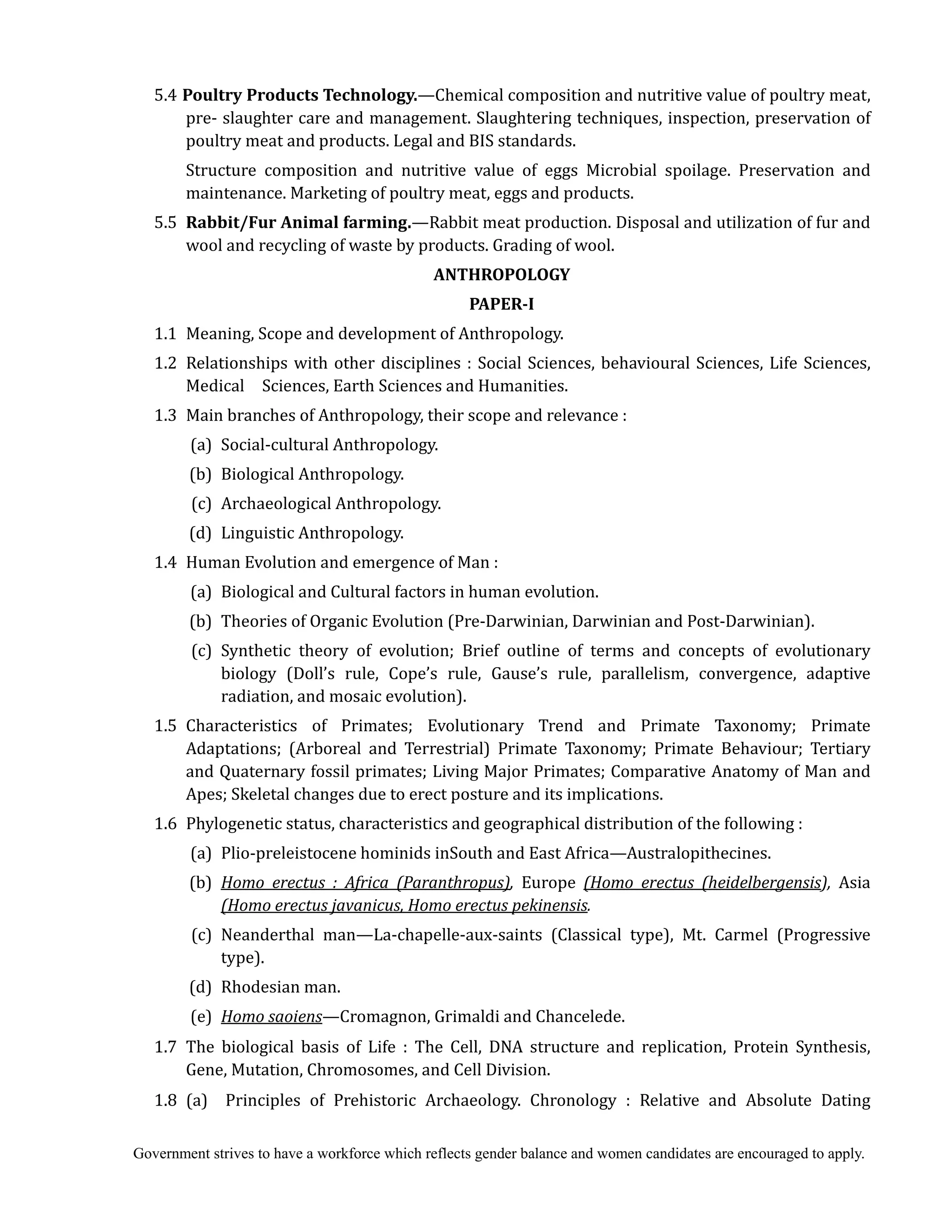 Government strives to have a workforce which reflects gender balance and women candidates are encouraged to apply.
5.4 Poultry	Products	Technology.—Chemical composition and nutritive value of poultry meat,
pre- slaughter care and management. Slaughtering techniques, inspection, preservation of
poultry meat and products. Legal and BIS standards.
Structure composition and nutritive value of eggs Microbial spoilage. Preservation and
maintenance. Marketing of poultry meat, eggs and products.
5.5 Rabbit/Fur	Animal	farming.—Rabbit meat production. Disposal and utilization of fur and
wool and recycling of waste by products. Grading of wool.
ANTHROPOLOGY	
PAPER‐I	
1.1 Meaning, Scope and development of Anthropology.
1.2 Relationships with other disciplines : Social Sciences, behavioural Sciences, Life Sciences,
Medical Sciences, Earth Sciences and Humanities.
1.3 Main branches of Anthropology, their scope and relevance :
(a) Social-cultural Anthropology.
(b) Biological Anthropology.
(c) Archaeological Anthropology.
(d) Linguistic Anthropology.
1.4 Human Evolution and emergence of Man :
(a) Biological and Cultural factors in human evolution.
(b) Theories of Organic Evolution (Pre-Darwinian, Darwinian and Post-Darwinian).
(c) Synthetic theory of evolution; Brief outline of terms and concepts of evolutionary
biology (Doll’s rule, Cope’s rule, Gause’s rule, parallelism, convergence, adaptive
radiation, and mosaic evolution).
1.5 Characteristics of Primates; Evolutionary Trend and Primate Taxonomy; Primate
Adaptations; (Arboreal and Terrestrial) Primate Taxonomy; Primate Behaviour; Tertiary
and Quaternary fossil primates; Living Major Primates; Comparative Anatomy of Man and
Apes; Skeletal changes due to erect posture and its implications.	
1.6 Phylogenetic status, characteristics and geographical distribution of the following :
(a) Plio-preleistocene hominids inSouth and East Africa—Australopithecines.
(b) Homo	 erectus	 :	 Africa	 (Paranthropus),	 Europe (Homo	 erectus	 (heidelbergensis),	 Asia
(Homo	erectus	javanicus,	Homo	erectus	pekinensis.	
	 (c) Neanderthal man—La-chapelle-aux-saints (Classical type), Mt. Carmel (Progressive
type).
(d) Rhodesian man.	
	 (e) Homo	saoiens—Cromagnon, Grimaldi and Chancelede.	
	 1.7 The biological basis of Life : The Cell, DNA structure and replication, Protein Synthesis,
Gene, Mutation, Chromosomes, and Cell Division.
1.8 (a) Principles of Prehistoric Archaeology. Chronology : Relative and Absolute Dating
 