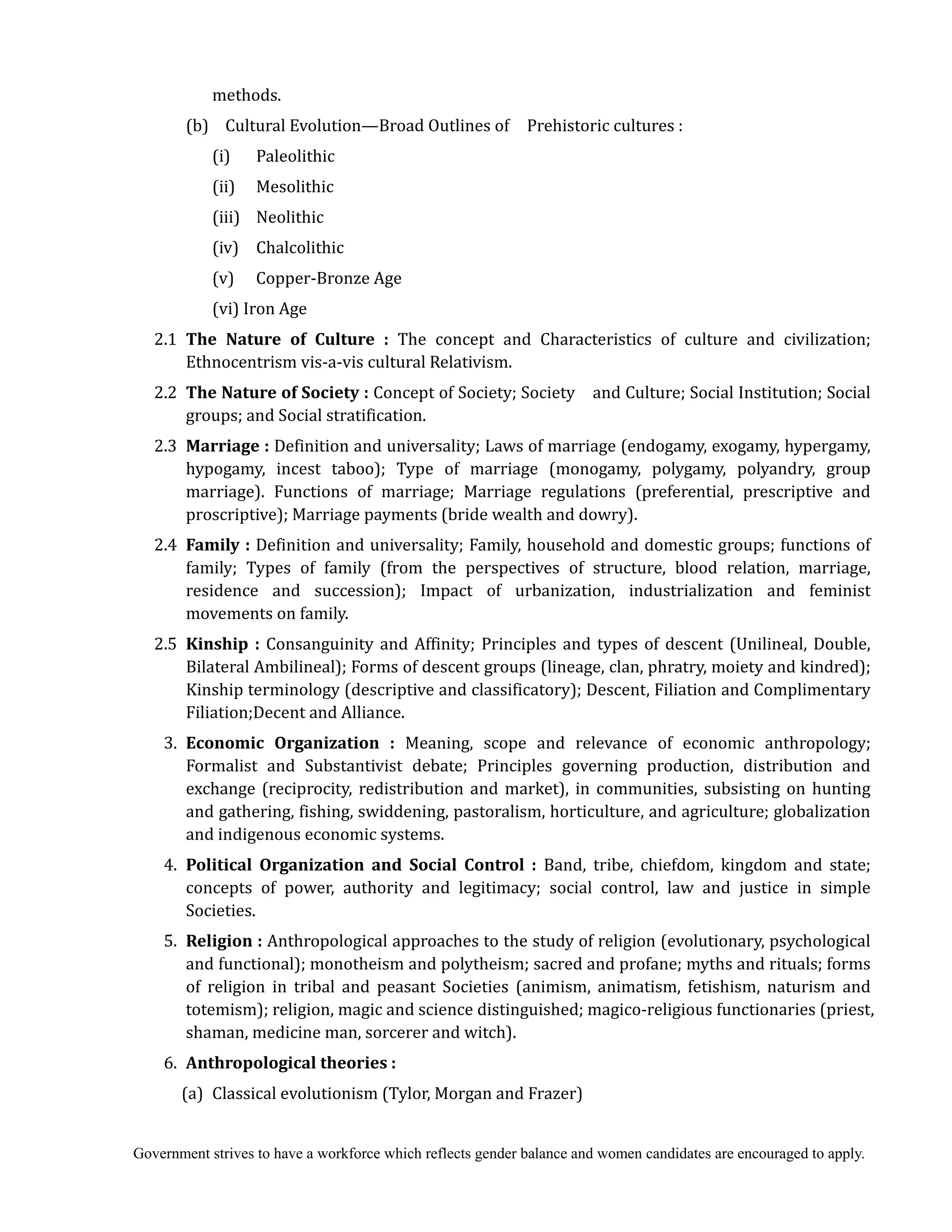 Government strives to have a workforce which reflects gender balance and women candidates are encouraged to apply.
methods.
(b) Cultural Evolution—Broad Outlines of Prehistoric cultures :
(i) Paleolithic
(ii) Mesolithic
(iii) Neolithic
(iv) Chalcolithic
(v) Copper-Bronze Age
(vi) Iron Age
2.1 The	 Nature	 of	 Culture	 : The concept and Characteristics of culture and civilization;
Ethnocentrism vis-a-vis cultural Relativism.
2.2 The	Nature	of	Society	:	Concept of Society; Society and Culture; Social Institution; Social
groups; and Social stratification.
2.3 Marriage	: Definition and universality; Laws of marriage (endogamy, exogamy, hypergamy,
hypogamy, incest taboo); Type of marriage (monogamy, polygamy, polyandry, group
marriage). Functions of marriage; Marriage regulations (preferential, prescriptive and
proscriptive); Marriage payments (bride wealth and dowry).
2.4 Family	: Definition and universality; Family, household and domestic groups; functions of
family; Types of family (from the perspectives of structure, blood relation, marriage,
residence and succession); Impact of urbanization, industrialization and feminist
movements on family.
2.5 Kinship	: Consanguinity and Affinity; Principles and types of descent (Unilineal, Double,
Bilateral Ambilineal); Forms of descent groups (lineage, clan, phratry, moiety and kindred);
Kinship terminology (descriptive and classificatory); Descent, Filiation and Complimentary
Filiation;Decent and Alliance.
3. Economic	 Organization	 :	 Meaning, scope and relevance of economic anthropology;
Formalist and Substantivist debate; Principles governing production, distribution and
exchange (reciprocity, redistribution and market), in communities, subsisting on hunting
and gathering, fishing, swiddening, pastoralism, horticulture, and agriculture; globalization
and indigenous economic systems.
4. Political	 Organization	 and	 Social	 Control	 :	 Band, tribe, chiefdom, kingdom and state;
concepts of power, authority and legitimacy; social control, law and justice in simple
Societies.
5. Religion	:	Anthropological approaches to the study of religion (evolutionary, psychological
and functional); monotheism and polytheism; sacred and profane; myths and rituals; forms
of religion in tribal and peasant Societies (animism, animatism, fetishism, naturism and
totemism); religion, magic and science distinguished; magico-religious functionaries (priest,
shaman, medicine man, sorcerer and witch).
6. Anthropological	theories	:	
	 (a) Classical evolutionism (Tylor, Morgan and Frazer)
 