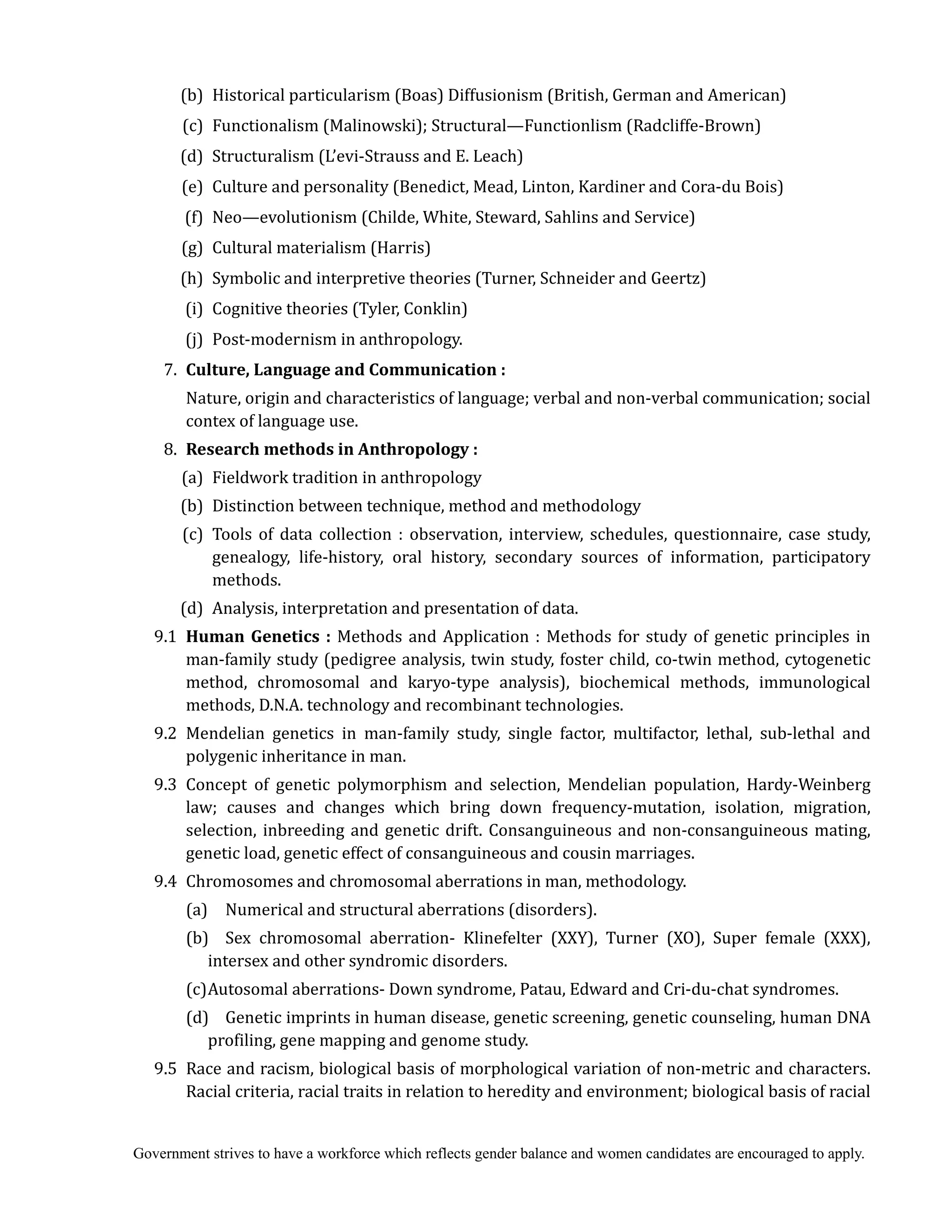 Government strives to have a workforce which reflects gender balance and women candidates are encouraged to apply.
(b) Historical particularism (Boas) Diffusionism (British, German and American)
(c) Functionalism (Malinowski); Structural—Functionlism (Radcliffe-Brown)
(d) Structuralism (L’evi-Strauss and E. Leach)
(e) Culture and personality (Benedict, Mead, Linton, Kardiner and Cora-du Bois)
(f) Neo—evolutionism (Childe, White, Steward, Sahlins and Service)
(g) Cultural materialism (Harris)
(h) Symbolic and interpretive theories (Turner, Schneider and Geertz)
(i) Cognitive theories (Tyler, Conklin)
(j) Post-modernism in anthropology.
7. Culture,	Language	and	Communication	:	
Nature, origin and characteristics of language; verbal and non-verbal communication; social
contex of language use.
8. Research	methods	in	Anthropology	:	
	 (a) Fieldwork tradition in anthropology
(b) Distinction between technique, method and methodology
(c) Tools of data collection : observation, interview, schedules, questionnaire, case study,
genealogy, life-history, oral history, secondary sources of information, participatory
methods.
(d) Analysis, interpretation and presentation of data.
9.1 Human	Genetics	:	Methods and Application : Methods for study of genetic principles in
man-family study (pedigree analysis, twin study, foster child, co-twin method, cytogenetic
method, chromosomal and karyo-type analysis), biochemical methods, immunological
methods, D.N.A. technology and recombinant technologies.
9.2 Mendelian genetics in man-family study, single factor, multifactor, lethal, sub-lethal and
polygenic inheritance in man.
9.3 Concept of genetic polymorphism and selection, Mendelian population, Hardy-Weinberg
law; causes and changes which bring down frequency-mutation, isolation, migration,
selection, inbreeding and genetic drift. Consanguineous and non-consanguineous mating,
genetic load, genetic effect of consanguineous and cousin marriages.
9.4 Chromosomes and chromosomal aberrations in man, methodology.
(a) Numerical and structural aberrations (disorders).
(b) Sex chromosomal aberration- Klinefelter (XXY), Turner (XO), Super female (XXX),
intersex and other syndromic disorders.
(c)Autosomal aberrations- Down syndrome, Patau, Edward and Cri-du-chat syndromes.
(d) Genetic imprints in human disease, genetic screening, genetic counseling, human DNA
profiling, gene mapping and genome study.
9.5 Race and racism, biological basis of morphological variation of non-metric and characters.
Racial criteria, racial traits in relation to heredity and environment; biological basis of racial
 