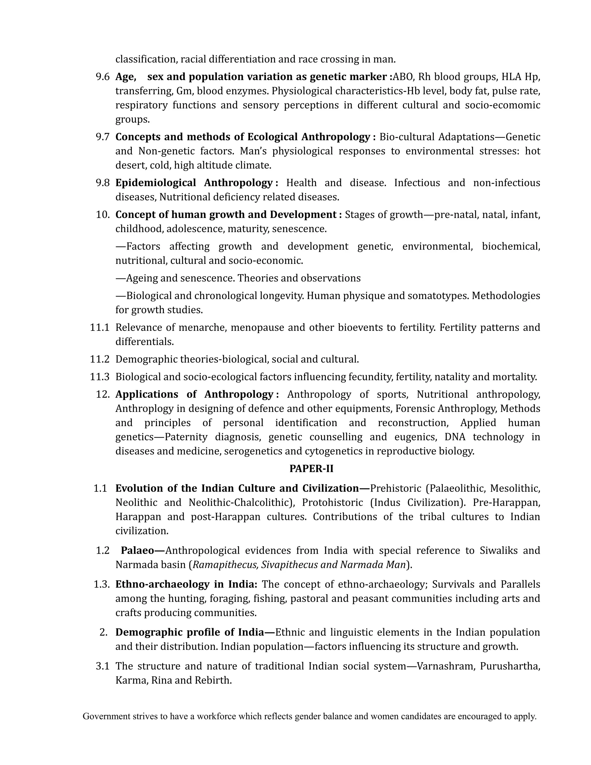 Government strives to have a workforce which reflects gender balance and women candidates are encouraged to apply.
classification, racial differentiation and race crossing in man.
9.6	 Age,	 	 sex	and	population	variation	as	genetic	marker	:ABO, Rh blood groups, HLA Hp,
transferring, Gm, blood enzymes. Physiological characteristics-Hb level, body fat, pulse rate,
respiratory functions and sensory perceptions in different cultural and socio-ecomomic
groups.
9.7	 Concepts	and	methods	of	Ecological	Anthropology	: Bio-cultural Adaptations—Genetic
and Non-genetic factors. Man’s physiological responses to environmental stresses: hot
desert, cold, high altitude climate.
9.8	 Epidemiological	 Anthropology	: Health and disease. Infectious and non-infectious
diseases, Nutritional deficiency related diseases.
10.	 Concept	of	human	growth	and	Development	: Stages of growth—pre-natal, natal, infant,
childhood, adolescence, maturity, senescence.
—Factors affecting growth and development genetic, environmental, biochemical,
nutritional, cultural and socio-economic.
—Ageing and senescence. Theories and observations
—Biological and chronological longevity. Human physique and somatotypes. Methodologies
for growth studies.
11.1 Relevance of menarche, menopause and other bioevents to fertility. Fertility patterns and
differentials.
11.2 Demographic theories-biological, social and cultural.
11.3 Biological and socio-ecological factors influencing fecundity, fertility, natality and mortality.
12.	 Applications	 of	 Anthropology	:	 Anthropology of sports, Nutritional anthropology,
Anthroplogy in designing of defence and other equipments, Forensic Anthroplogy, Methods
and principles of personal identification and reconstruction, Applied human
genetics—Paternity diagnosis, genetic counselling and eugenics, DNA technology in
diseases and medicine, serogenetics and cytogenetics in reproductive biology.
PAPER‐II
1.1 Evolution	 of	 the	 Indian	 Culture	 and	 Civilization—Prehistoric (Palaeolithic, Mesolithic,
Neolithic and Neolithic-Chalcolithic), Protohistoric (Indus Civilization). Pre-Harappan,
Harappan and post-Harappan cultures. Contributions of the tribal cultures to Indian
civilization.
1.2 	 Palaeo—Anthropological evidences from India with special reference to Siwaliks and
Narmada basin (Ramapithecus,	Sivapithecus	and	Narmada	Man).
1.3. Ethno‐archaeology	 in	 India: The concept of ethno-archaeology; Survivals and Parallels
among the hunting, foraging, fishing, pastoral and peasant communities including arts and
crafts producing communities.
2. Demographic	profile	of	India—Ethnic and linguistic elements in the Indian population
and their distribution. Indian population—factors influencing its structure and growth.
3.1 The structure and nature of traditional Indian social system—Varnashram, Purushartha,
Karma, Rina and Rebirth.
 