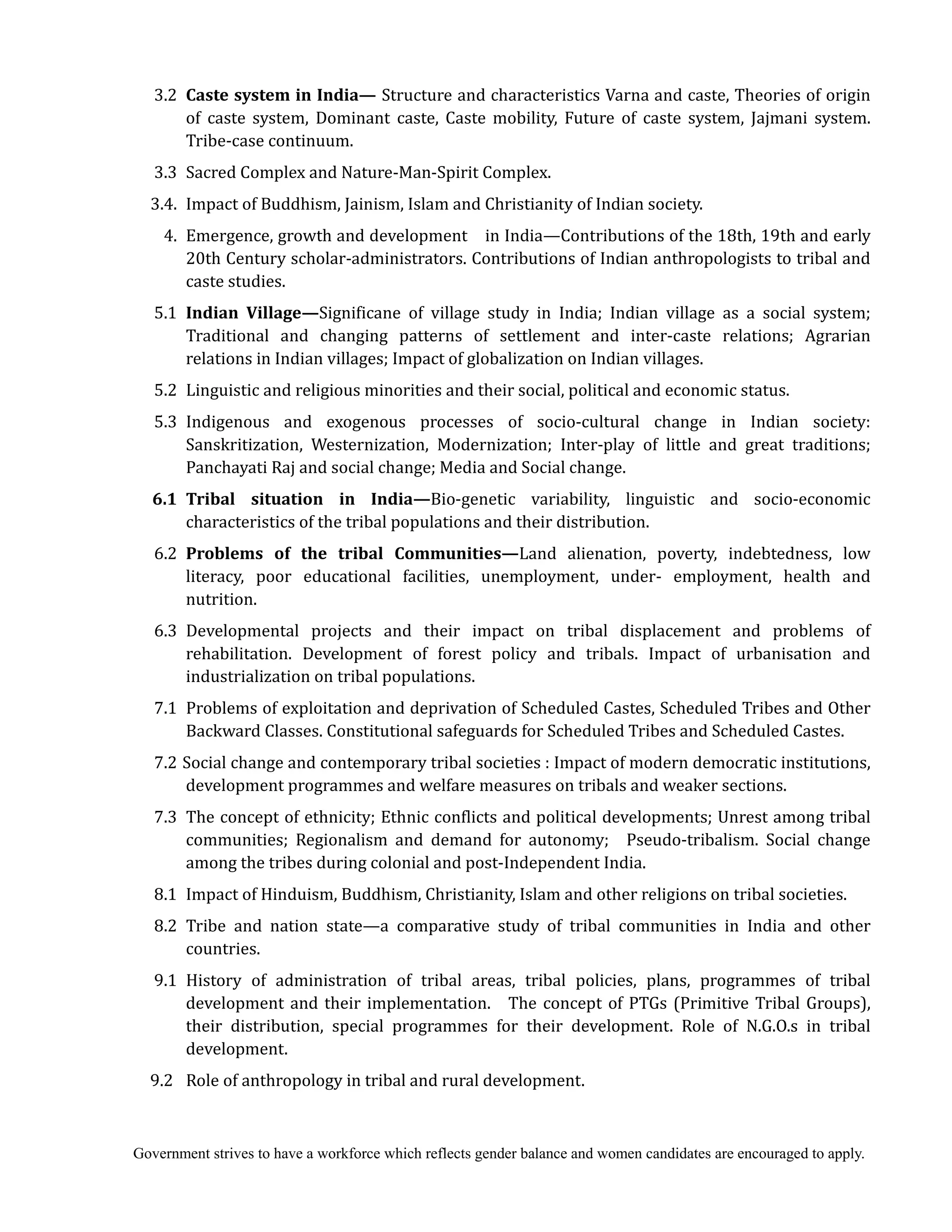 Government strives to have a workforce which reflects gender balance and women candidates are encouraged to apply.
3.2 Caste	system	in	India— Structure and characteristics Varna and caste, Theories of origin
of caste system, Dominant caste, Caste mobility, Future of caste system, Jajmani system.
Tribe-case continuum.
3.3 Sacred Complex and Nature-Man-Spirit Complex.
3.4. Impact of Buddhism, Jainism, Islam and Christianity of Indian society.
4. Emergence, growth and development in India—Contributions of the 18th, 19th and early
20th Century scholar-administrators. Contributions of Indian anthropologists to tribal and
caste studies.
5.1 Indian	 Village—Significane of village study in India; Indian village as a social system;
Traditional and changing patterns of settlement and inter-caste relations; Agrarian
relations in Indian villages; Impact of globalization on Indian villages.
5.2 Linguistic and religious minorities and their social, political and economic status.
5.3 Indigenous and exogenous processes of socio-cultural change in Indian society:
Sanskritization, Westernization, Modernization; Inter-play of little and great traditions;
Panchayati Raj and social change; Media and Social change.
	 6.1	 Tribal	 situation	 in	 India—Bio-genetic variability, linguistic and socio-economic
characteristics of the tribal populations and their distribution.
6.2 Problems	 of	 the	 tribal	 Communities—Land alienation, poverty, indebtedness, low
literacy, poor educational facilities, unemployment, under- employment, health and
nutrition.
6.3 Developmental projects and their impact on tribal displacement and problems of
rehabilitation. Development of forest policy and tribals. Impact of urbanisation and
industrialization on tribal populations.
7.1 Problems of exploitation and deprivation of Scheduled Castes, Scheduled Tribes and Other
Backward Classes. Constitutional safeguards for Scheduled Tribes and Scheduled Castes.
7.2 Social change and contemporary tribal societies : Impact of modern democratic institutions,
development programmes and welfare measures on tribals and weaker sections.
7.3 The concept of ethnicity; Ethnic conflicts and political developments; Unrest among tribal
communities; Regionalism and demand for autonomy; Pseudo-tribalism. Social change
among the tribes during colonial and post-Independent India.
8.1 Impact of Hinduism, Buddhism, Christianity, Islam and other religions on tribal societies.
8.2 Tribe and nation state—a comparative study of tribal communities in India and other
countries.
9.1 History of administration of tribal areas, tribal policies, plans, programmes of tribal
development and their implementation. The concept of PTGs (Primitive Tribal Groups),
their distribution, special programmes for their development. Role of N.G.O.s in tribal
development.
9.2 Role of anthropology in tribal and rural development.
 