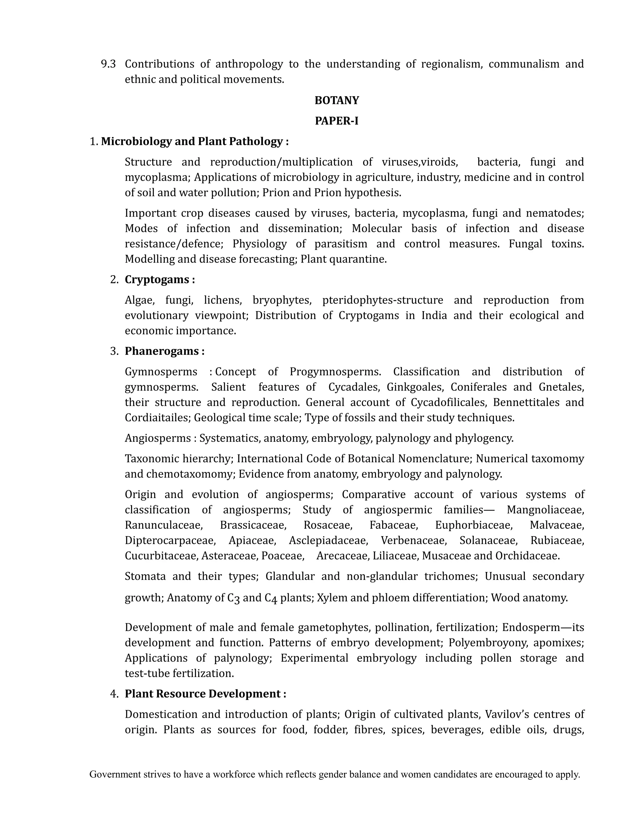 Government strives to have a workforce which reflects gender balance and women candidates are encouraged to apply.
9.3 Contributions of anthropology to the understanding of regionalism, communalism and
ethnic and political movements.
BOTANY	
PAPER‐I	
1. Microbiology	and	Plant	Pathology	:	
Structure and reproduction/multiplication of viruses,viroids, bacteria, fungi and
mycoplasma; Applications of microbiology in agriculture, industry, medicine and in control
of soil and water pollution; Prion and Prion hypothesis.
Important crop diseases caused by viruses, bacteria, mycoplasma, fungi and nematodes;
Modes of infection and dissemination; Molecular basis of infection and disease
resistance/defence; Physiology of parasitism and control measures. Fungal toxins.
Modelling and disease forecasting; Plant quarantine.
2. Cryptogams	:	
Algae, fungi, lichens, bryophytes, pteridophytes-structure and reproduction from
evolutionary viewpoint; Distribution of Cryptogams in India and their ecological and
economic importance.
3. Phanerogams	:	 	
	 Gymnosperms :	Concept of Progymnosperms. Classification and distribution of
gymnosperms. Salient features of Cycadales, Ginkgoales, Coniferales and Gnetales,
their structure and reproduction. General account of Cycadofilicales, Bennettitales and
Cordiaitailes; Geological time scale; Type of fossils and their study techniques.
Angiosperms :	Systematics, anatomy, embryology, palynology and phylogency.
Taxonomic hierarchy; International Code of Botanical Nomenclature; Numerical taxomomy
and chemotaxomomy; Evidence from anatomy, embryology and palynology.
Origin and evolution of angiosperms; Comparative account of various systems of
classification of angiosperms; Study of angiospermic families— Mangnoliaceae,
Ranunculaceae, Brassicaceae, Rosaceae, Fabaceae, Euphorbiaceae, Malvaceae,
Dipterocarpaceae, Apiaceae, Asclepiadaceae, Verbenaceae, Solanaceae, Rubiaceae,
Cucurbitaceae, Asteraceae, Poaceae, Arecaceae, Liliaceae, Musaceae and Orchidaceae.
Stomata and their types; Glandular and non-glandular trichomes; Unusual secondary
growth; Anatomy of C3 and C4 plants; Xylem and phloem differentiation; Wood anatomy.
Development of male and female gametophytes, pollination, fertilization; Endosperm—its
development and function. Patterns of embryo development; Polyembroyony, apomixes;
Applications of palynology; Experimental embryology including pollen storage and
test-tube fertilization.
4. Plant	Resource	Development	:
Domestication and introduction of plants; Origin of cultivated plants, Vavilov’s centres of
origin. Plants as sources for food, fodder, fibres, spices, beverages, edible oils, drugs,
 