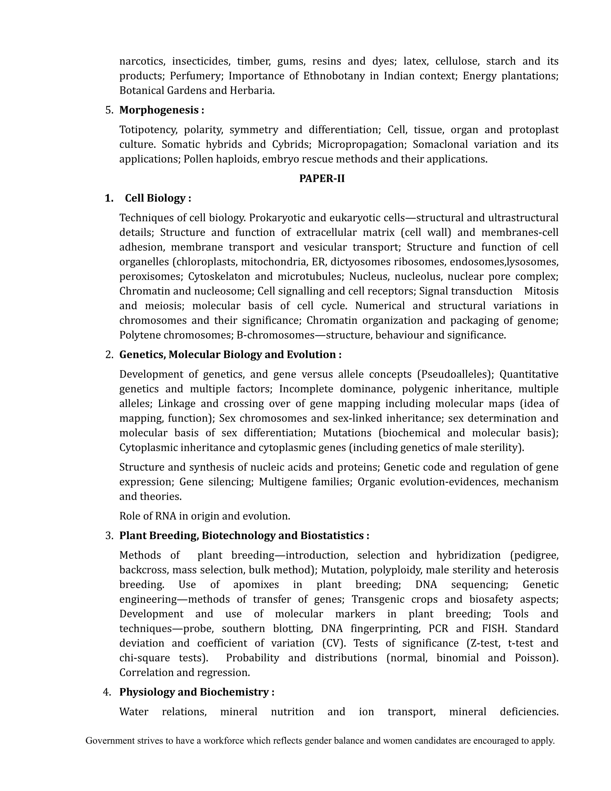 Government strives to have a workforce which reflects gender balance and women candidates are encouraged to apply.
narcotics, insecticides, timber, gums, resins and dyes; latex, cellulose, starch and its
products; Perfumery; Importance of Ethnobotany in Indian context; Energy plantations;
Botanical Gardens and Herbaria.
5. Morphogenesis	:	
Totipotency, polarity, symmetry and differentiation; Cell, tissue, organ and protoplast
culture. Somatic hybrids and Cybrids; Micropropagation; Somaclonal variation and its
applications; Pollen haploids, embryo rescue methods and their applications.
PAPER‐II	
	 1.	 	 Cell	Biology	:	
Techniques of cell biology. Prokaryotic and eukaryotic cells—structural and ultrastructural
details; Structure and function of extracellular matrix (cell wall) and membranes-cell
adhesion, membrane transport and vesicular transport; Structure and function of cell
organelles (chloroplasts, mitochondria, ER, dictyosomes ribosomes, endosomes,lysosomes,
peroxisomes; Cytoskelaton and microtubules; Nucleus, nucleolus, nuclear pore complex;
Chromatin and nucleosome; Cell signalling and cell receptors; Signal transduction Mitosis
and meiosis; molecular basis of cell cycle. Numerical and structural variations in
chromosomes and their significance; Chromatin organization and packaging of genome;
Polytene chromosomes; B-chromosomes—structure, behaviour and significance.
2. Genetics,	Molecular	Biology	and	Evolution	:	
Development of genetics, and gene versus allele concepts (Pseudoalleles); Quantitative
genetics and multiple factors; Incomplete dominance, polygenic inheritance, multiple
alleles; Linkage and crossing over of gene mapping including molecular maps (idea of
mapping, function); Sex chromosomes and sex-linked inheritance; sex determination and
molecular basis of sex differentiation; Mutations (biochemical and molecular basis);
Cytoplasmic inheritance and cytoplasmic genes (including genetics of male sterility).
Structure and synthesis of nucleic acids and proteins; Genetic code and regulation of gene
expression; Gene silencing; Multigene families; Organic evolution-evidences, mechanism
and theories.
Role of RNA in origin and evolution.
3. Plant	Breeding,	Biotechnology	and	Biostatistics	:	
	 	 Methods of plant breeding—introduction, selection and hybridization (pedigree,
backcross, mass selection, bulk method); Mutation, polyploidy, male sterility and heterosis
breeding. Use of apomixes in plant breeding; DNA sequencing; Genetic
engineering—methods of transfer of genes; Transgenic crops and biosafety aspects;
Development and use of molecular markers in plant breeding; Tools and
techniques—probe, southern blotting, DNA fingerprinting, PCR and FISH. Standard
deviation and coefficient of variation (CV). Tests of significance (Z-test, t-test and
chi-square tests). Probability and distributions (normal, binomial and Poisson).
Correlation and regression.
4. 	 Physiology	and	Biochemistry	:	
Water relations, mineral nutrition and ion transport, mineral deficiencies.
 
