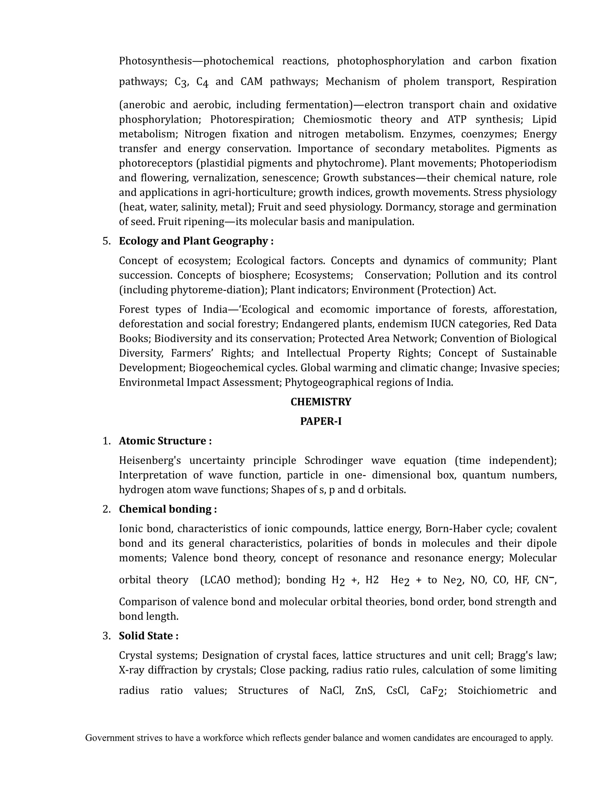 Government strives to have a workforce which reflects gender balance and women candidates are encouraged to apply.
Photosynthesis—photochemical reactions, photophosphorylation and carbon fixation
pathways; C3, C4 and CAM pathways; Mechanism of pholem transport, Respiration
(anerobic and aerobic, including fermentation)—electron transport chain and oxidative
phosphorylation; Photorespiration; Chemiosmotic theory and ATP synthesis; Lipid
metabolism; Nitrogen fixation and nitrogen metabolism. Enzymes, coenzymes; Energy
transfer and energy conservation. Importance of secondary metabolites. Pigments as
photoreceptors (plastidial pigments and phytochrome). Plant movements; Photoperiodism
and flowering, vernalization, senescence; Growth substances—their chemical nature, role
and applications in agri-horticulture; growth indices, growth movements. Stress physiology
(heat, water, salinity, metal); Fruit and seed physiology. Dormancy, storage and germination
of seed. Fruit ripening—its molecular basis and manipulation.
5. 	 Ecology	and	Plant	Geography	:	
Concept of ecosystem; Ecological factors. Concepts and dynamics of community; Plant
succession. Concepts of biosphere; Ecosystems; Conservation; Pollution and its control
(including phytoreme-diation); Plant indicators; Environment (Protection) Act.
Forest types of India—‘Ecological and ecomomic importance of forests, afforestation,
deforestation and social forestry; Endangered plants, endemism IUCN categories, Red Data
Books; Biodiversity and its conservation; Protected Area Network; Convention of Biological
Diversity, Farmers’ Rights; and Intellectual Property Rights; Concept of Sustainable
Development; Biogeochemical cycles. Global warming and climatic change; Invasive species;
Environmetal Impact Assessment; Phytogeographical regions of India.
CHEMISTRY	
PAPER‐I	
1. 	 Atomic	Structure	:	
				 Heisenberg's uncertainty principle Schrodinger wave equation (time independent);
Interpretation of wave function, particle in one- dimensional box, quantum numbers,
hydrogen atom wave functions; Shapes of s, p and d orbitals.
2. 	 Chemical	bonding	:	
			 	 Ionic bond, characteristics of ionic compounds, lattice energy, Born-Haber cycle; covalent
bond and its general characteristics, polarities of bonds in molecules and their dipole
moments; Valence bond theory, concept of resonance and resonance energy; Molecular
orbital theory (LCAO method); bonding H2 +, H2 He2 + to Ne2, NO, CO, HF, CN–,
Comparison of valence bond and molecular orbital theories, bond order, bond strength and
bond length.
3. 	 Solid	State	:	
	 Crystal systems; Designation of crystal faces, lattice structures and unit cell; Bragg's law;
X-ray diffraction by crystals; Close packing, radius ratio rules, calculation of some limiting
radius ratio values; Structures of NaCl, ZnS, CsCl, CaF2; Stoichiometric and
 