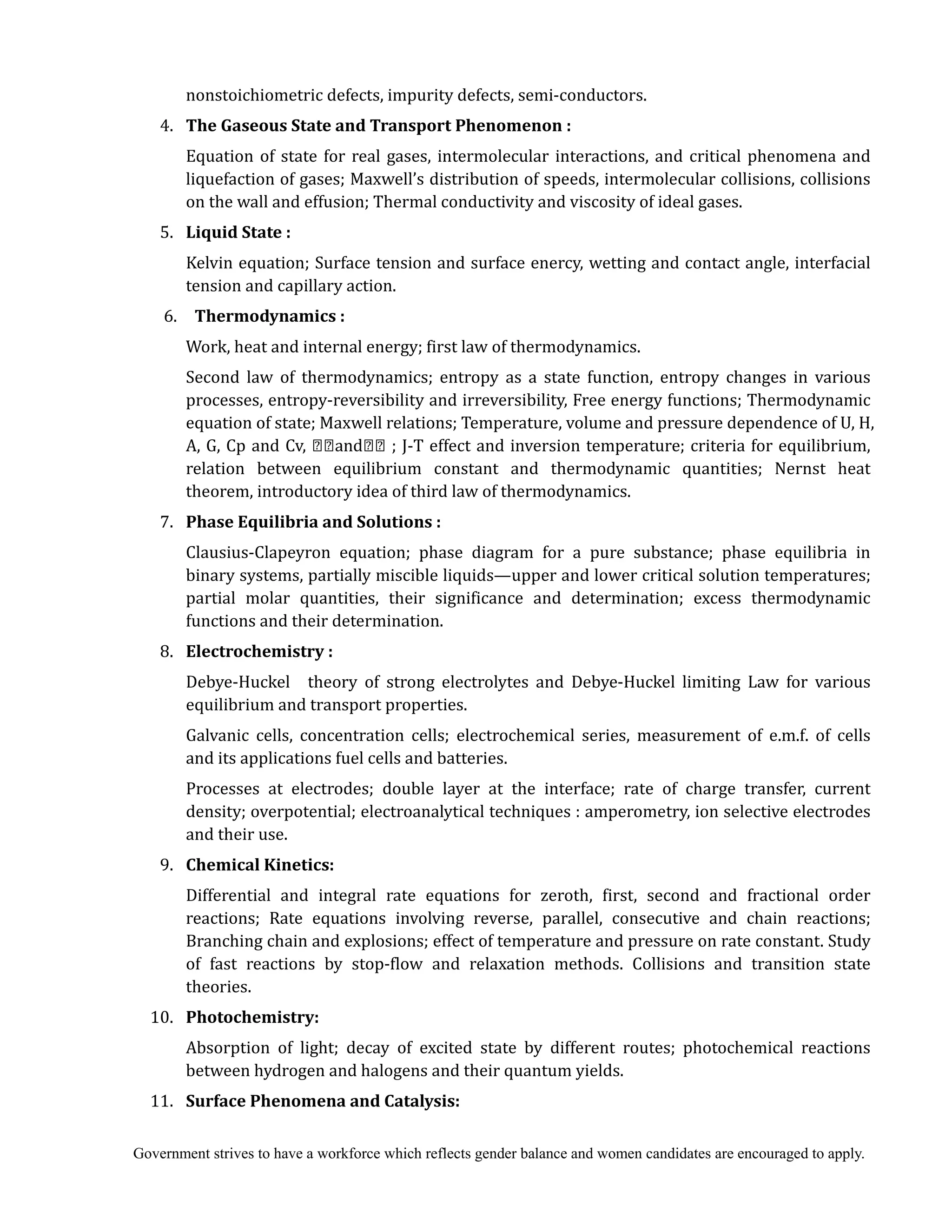 Government strives to have a workforce which reflects gender balance and women candidates are encouraged to apply.
nonstoichiometric defects, impurity defects, semi-conductors.
4. 	 The	Gaseous	State	and	Transport	Phenomenon	:	
	 				 Equation of state for real gases, intermolecular interactions, and critical phenomena and
liquefaction of gases; Maxwell’s distribution of speeds, intermolecular collisions, collisions
on the wall and effusion; Thermal conductivity and viscosity of ideal gases.
5. 	 Liquid	State	:	
	 	 Kelvin equation; Surface tension and surface enercy, wetting and contact angle, interfacial
tension and capillary action.
6. Thermodynamics	:	
Work, heat and internal energy; first law of thermodynamics.
Second law of thermodynamics; entropy as a state function, entropy changes in various
processes, entropy-reversibility and irreversibility, Free energy functions; Thermodynamic
equation of state; Maxwell relations; Temperature, volume and pressure dependence of U, H,
A, G, Cp and Cv, and ; J-T effect and inversion temperature; criteria for equilibrium,
relation between equilibrium constant and thermodynamic quantities; Nernst heat
theorem, introductory idea of third law of thermodynamics.
7. 	 Phase	Equilibria	and	Solutions	:	
	 				 Clausius-Clapeyron equation; phase diagram for a pure substance; phase equilibria in
binary systems, partially miscible liquids—upper and lower critical solution temperatures;
partial molar quantities, their significance and determination; excess thermodynamic
functions and their determination.
8. 	 Electrochemistry	:	
				 Debye-Huckel theory of strong electrolytes and Debye-Huckel limiting Law for various
equilibrium and transport properties.
Galvanic cells, concentration cells; electrochemical series, measurement of e.m.f. of cells
and its applications fuel cells and batteries.
Processes at electrodes; double layer at the interface; rate of charge transfer, current
density; overpotential; electroanalytical techniques : amperometry, ion selective electrodes
and their use.
9. 	 Chemical	Kinetics:
Differential and integral rate equations for zeroth, first, second and fractional order
reactions; Rate equations involving reverse, parallel, consecutive and chain reactions;
Branching chain and explosions; effect of temperature and pressure on rate constant. Study
of fast reactions by stop-flow and relaxation methods. Collisions and transition state
theories.
10. 	 Photochemistry:	
				 Absorption of light; decay of excited state by different routes; photochemical reactions
between hydrogen and halogens and their quantum yields.
11. 	 Surface	Phenomena	and	Catalysis:	
 