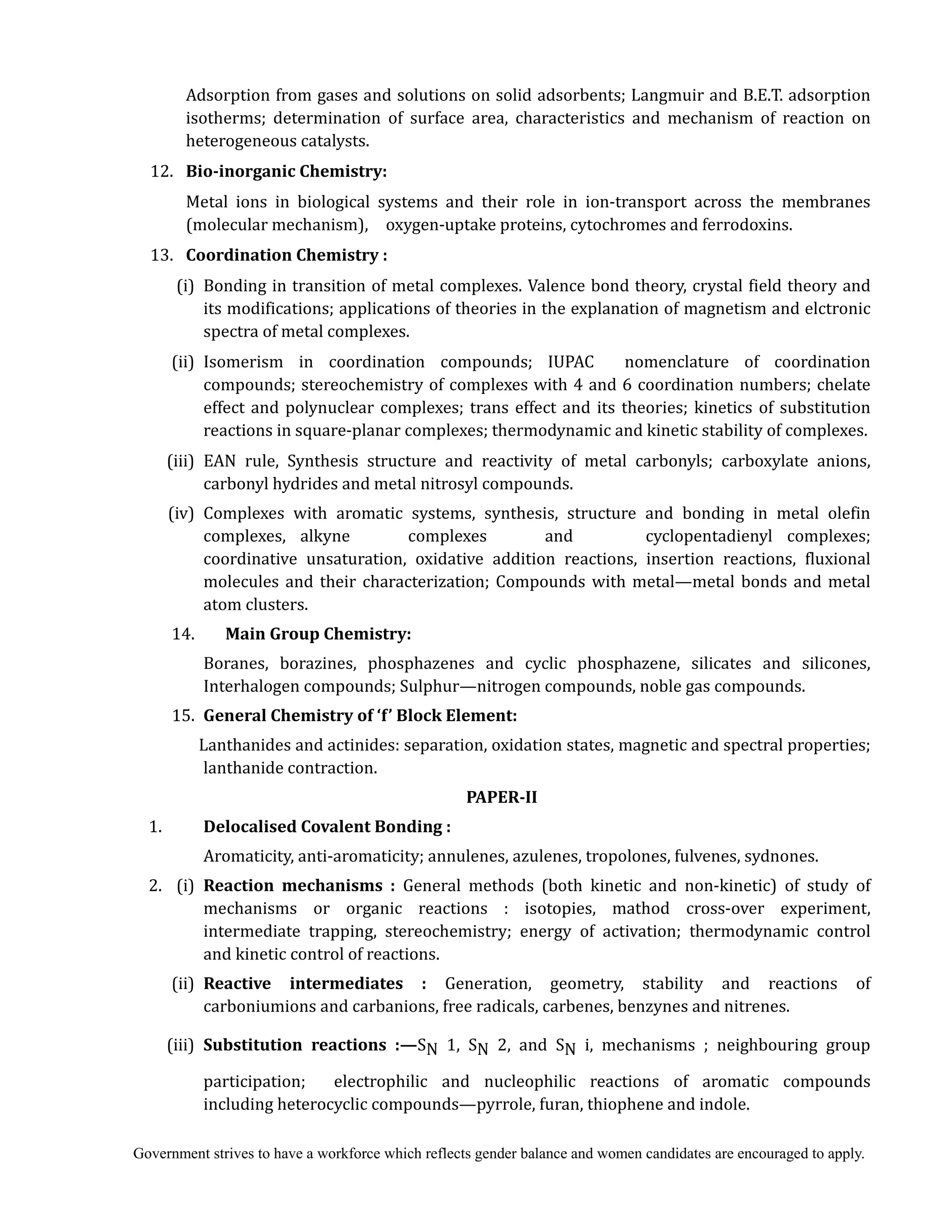 Government strives to have a workforce which reflects gender balance and women candidates are encouraged to apply.
				 Adsorption from gases and solutions on solid adsorbents; Langmuir and B.E.T. adsorption
isotherms; determination of surface area, characteristics and mechanism of reaction on
heterogeneous catalysts.
12. 	 Bio‐inorganic	Chemistry:	
	 	 Metal ions in biological systems and their role in ion-transport across the membranes
(molecular mechanism), oxygen-uptake proteins, cytochromes and ferrodoxins.
13. 	 Coordination	Chemistry	:	
(i) Bonding in transition of metal complexes. Valence bond theory, crystal field theory and
its modifications; applications of theories in the explanation of magnetism and elctronic
spectra of metal complexes.
(ii) Isomerism in coordination compounds; IUPAC nomenclature of coordination
compounds; stereochemistry of complexes with 4 and 6 coordination numbers; chelate
effect and polynuclear complexes; trans effect and its theories; kinetics of substitution
reactions in square-planar complexes; thermodynamic and kinetic stability of complexes.
(iii) EAN rule, Synthesis structure and reactivity of metal carbonyls; carboxylate anions,
carbonyl hydrides and metal nitrosyl compounds.
(iv) Complexes with aromatic systems, synthesis, structure and bonding in metal olefin
complexes, alkyne complexes and cyclopentadienyl complexes;
coordinative unsaturation, oxidative addition reactions, insertion reactions, fluxional
molecules and their characterization; Compounds with metal—metal bonds and metal
atom clusters.
14. Main	Group	Chemistry:
Boranes, borazines, phosphazenes and cyclic phosphazene, silicates and silicones,
Interhalogen compounds; Sulphur—nitrogen compounds, noble gas compounds.
15. General	Chemistry	of	‘f’	Block	Element:
Lanthanides and actinides: separation, oxidation states, magnetic and spectral properties;
lanthanide contraction.
PAPER‐II	
				1.		 	 Delocalised	Covalent	Bonding	:	
	 	 Aromaticity, anti-aromaticity; annulenes, azulenes, tropolones, fulvenes, sydnones.
2. (i)	 Reaction	 mechanisms	 :	 General methods (both kinetic and non-kinetic) of study of
mechanisms or organic reactions : isotopies, mathod cross-over experiment,
intermediate trapping, stereochemistry; energy of activation; thermodynamic control
and kinetic control of reactions.
(ii)	 Reactive	 intermediates	 :	 Generation, geometry, stability and reactions of
carboniumions and carbanions, free radicals, carbenes, benzynes and nitrenes.
(iii)	 Substitution	 reactions	 :—SN 1, SN 2, and SN i, mechanisms ; neighbouring group
participation; electrophilic and nucleophilic reactions of aromatic compounds
including heterocyclic compounds—pyrrole, furan, thiophene and indole.
 