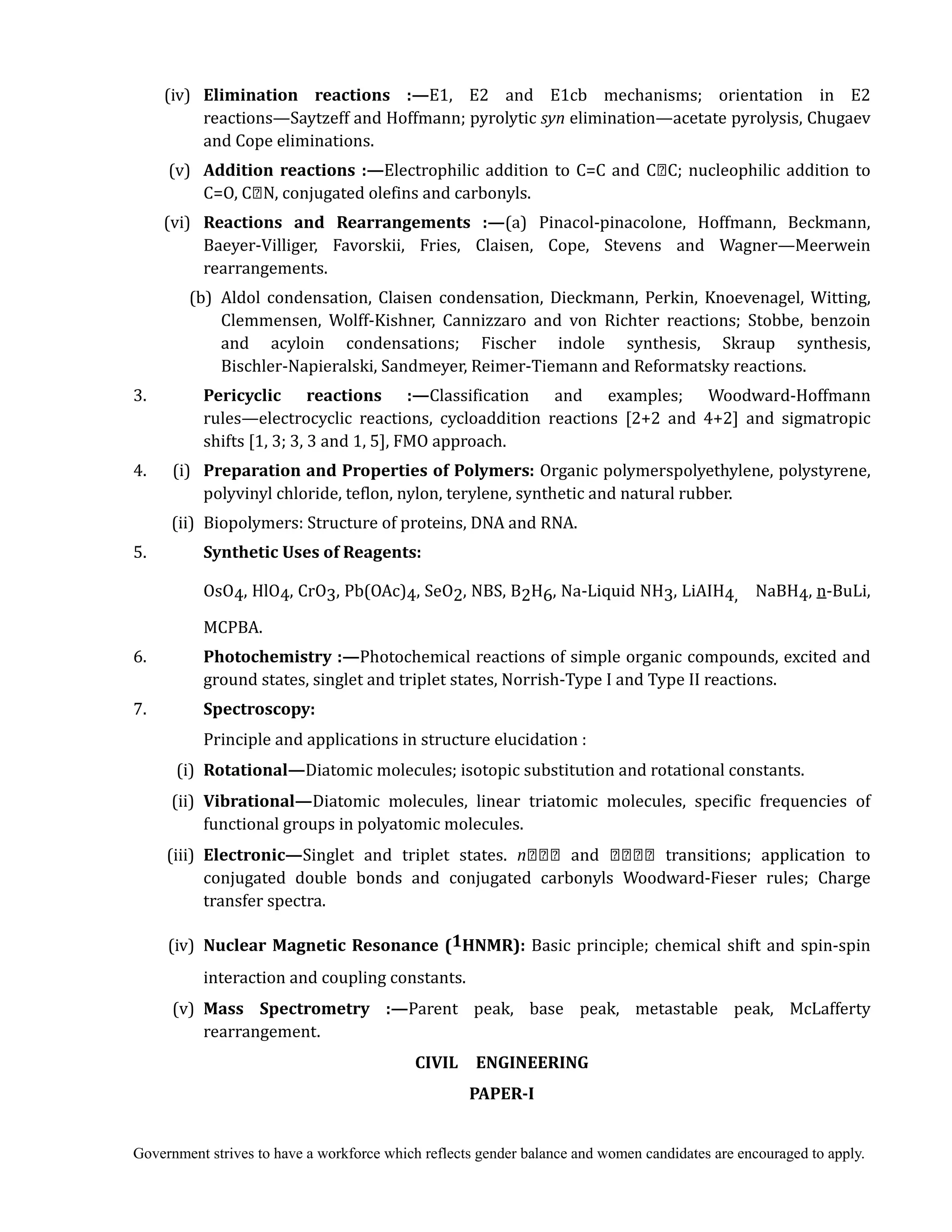 Government strives to have a workforce which reflects gender balance and women candidates are encouraged to apply.
(iv) 	 Elimination	 reactions	 :—E1, E2 and E1cb mechanisms; orientation in E2
reactions—Saytzeff and Hoffmann; pyrolytic syn	elimination—acetate pyrolysis, Chugaev
and Cope eliminations.
(v) 	 Addition	reactions	:—Electrophilic addition to C=C and C C; nucleophilic addition to
C=O, C N, conjugated olefins and carbonyls.
(vi) 	 Reactions	 and	 Rearrangements	 :—(a) Pinacol-pinacolone, Hoffmann, Beckmann,
Baeyer-Villiger, Favorskii, Fries, Claisen, Cope, Stevens and Wagner—Meerwein
rearrangements.
(b) Aldol condensation, Claisen condensation, Dieckmann, Perkin, Knoevenagel, Witting,
Clemmensen, Wolff-Kishner, Cannizzaro and von Richter reactions; Stobbe, benzoin
and acyloin condensations; Fischer indole synthesis, Skraup synthesis,
Bischler-Napieralski, Sandmeyer, Reimer-Tiemann and Reformatsky reactions.
3. 	 Pericyclic	 reactions	 :—Classification and examples; Woodward-Hoffmann
rules—electrocyclic reactions, cycloaddition reactions [2+2 and 4+2] and sigmatropic
shifts [1, 3; 3, 3 and 1, 5], FMO approach.
4. (i) 	 Preparation	and	Properties	of	Polymers:	Organic polymerspolyethylene, polystyrene,
polyvinyl chloride, teflon, nylon, terylene, synthetic and natural rubber.
(ii) Biopolymers: Structure of proteins, DNA and RNA.
5. 	 Synthetic	Uses	of	Reagents:	
OsO4, HlO4, CrO3, Pb(OAc)4, SeO2, NBS, B2H6, Na-Liquid NH3, LiAIH4, NaBH4, n-BuLi,
MCPBA.
6. 	 Photochemistry	:—Photochemical reactions of simple organic compounds, excited and
ground states, singlet and triplet states, Norrish-Type I and Type II reactions.
7. 	 Spectroscopy:	
	 	 Principle and applications in structure elucidation :	
(i) Rotational—Diatomic molecules; isotopic substitution and rotational constants.
(ii) Vibrational—Diatomic molecules, linear triatomic molecules, specific frequencies of
functional groups in polyatomic molecules.
(iii) Electronic—Singlet and triplet states. n and transitions; application to
conjugated double bonds and conjugated carbonyls Woodward-Fieser rules; Charge
transfer spectra.
	 (iv)	 Nuclear	Magnetic	Resonance	(1HNMR): Basic principle; chemical shift and spin-spin
interaction and coupling constants.
(v) Mass	 Spectrometry	 :—Parent peak, base peak, metastable peak, McLafferty
rearrangement.
CIVIL	 	 ENGINEERING	
PAPER‐I	
 