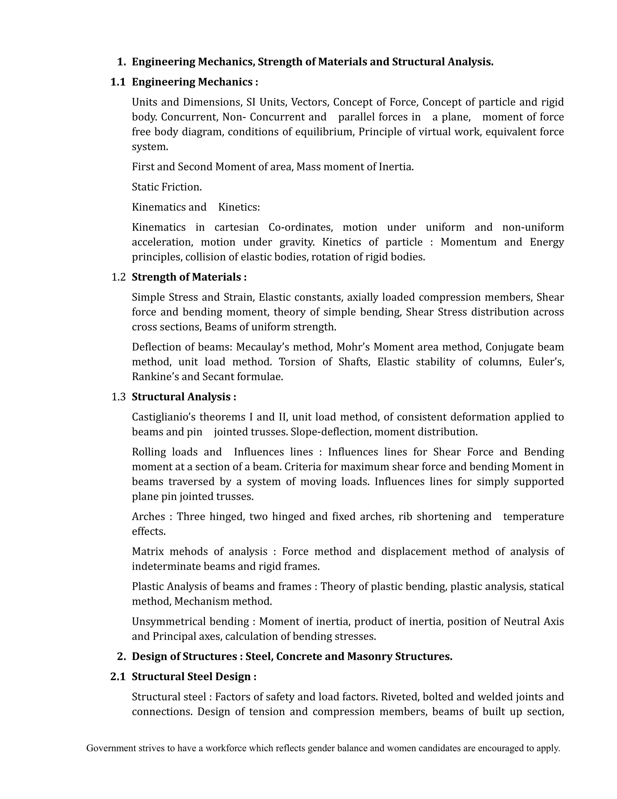Government strives to have a workforce which reflects gender balance and women candidates are encouraged to apply.
	 1.	 Engineering	Mechanics,	Strength	of	Materials	and	Structural	Analysis.	
	 1.1	 Engineering	Mechanics	:	
Units and Dimensions, SI Units, Vectors, Concept of Force, Concept of particle and rigid
body. Concurrent, Non- Concurrent and parallel forces in a plane, moment of force
free body diagram, conditions of equilibrium, Principle of virtual work, equivalent force
system.
First and Second Moment of area, Mass moment of Inertia.
Static Friction.
Kinematics and Kinetics:
Kinematics in cartesian Co-ordinates, motion under uniform and non-uniform
acceleration, motion under gravity. Kinetics of particle : Momentum and Energy
principles, collision of elastic bodies, rotation of rigid bodies.
1.2 Strength	of	Materials	:	
Simple Stress and Strain, Elastic constants, axially loaded compression members, Shear
force and bending moment, theory of simple bending, Shear Stress distribution across
cross sections, Beams of uniform strength.
Deflection of beams: Mecaulay’s method, Mohr’s Moment area method, Conjugate beam
method, unit load method. Torsion of Shafts, Elastic stability of columns, Euler’s,
Rankine’s and Secant formulae.
1.3 Structural	Analysis	:	
Castiglianio’s theorems I and II, unit load method, of consistent deformation applied to
beams and pin jointed trusses. Slope-deflection, moment distribution.
Rolling loads and Influences lines : Influences lines for Shear Force and Bending
moment at a section of a beam. Criteria for maximum shear force and bending Moment in
beams traversed by a system of moving loads. Influences lines for simply supported
plane pin jointed trusses.
Arches : Three hinged, two hinged and fixed arches, rib shortening and temperature
effects.
Matrix mehods of analysis : Force method and displacement method of analysis of
indeterminate beams and rigid frames.
Plastic Analysis of beams and frames : Theory of plastic bending, plastic analysis, statical
method, Mechanism method.
Unsymmetrical bending : Moment of inertia, product of inertia, position of Neutral Axis
and Principal axes, calculation of bending stresses.
2.	 Design	of	Structures	:	Steel,	Concrete	and	Masonry	Structures.	
	 2.1	 Structural	Steel	Design	:	
Structural steel : Factors of safety and load factors. Riveted, bolted and welded joints and
connections. Design of tension and compression members, beams of built up section,
 