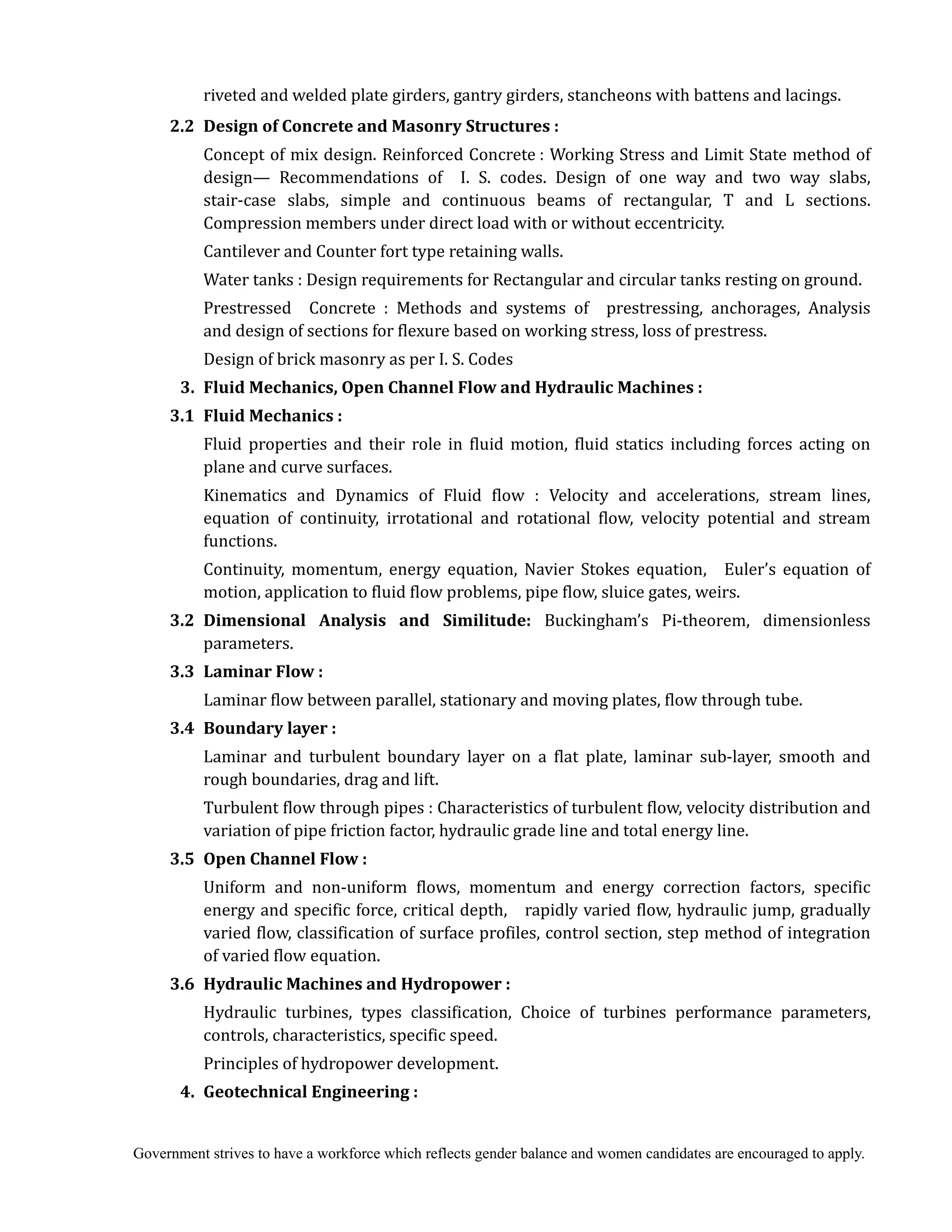 Government strives to have a workforce which reflects gender balance and women candidates are encouraged to apply.
riveted and welded plate girders, gantry girders, stancheons with battens and lacings.
	 2.2	 Design	of	Concrete	and	Masonry	Structures	:	
	 	 Concept of mix design. Reinforced Concrete : Working Stress and Limit State method of
design— Recommendations of I. S. codes. Design of one way and two way slabs,
stair-case slabs, simple and continuous beams of rectangular, T and L sections.
Compression members under direct load with or without eccentricity.
Cantilever and Counter fort type retaining walls.
Water tanks : Design requirements for Rectangular and circular tanks resting on ground.
Prestressed Concrete : Methods and systems of prestressing, anchorages, Analysis
and design of sections for flexure based on working stress, loss of prestress.
Design of brick masonry as per I. S. Codes
	 3.	 Fluid	Mechanics,	Open	Channel	Flow	and	Hydraulic	Machines	:	
	 3.1	 Fluid	Mechanics	:	 	
	 	 Fluid properties and their role in fluid motion, fluid statics including forces acting on
plane and curve surfaces.
Kinematics and Dynamics of Fluid flow : Velocity and accelerations, stream lines,
equation of continuity, irrotational and rotational flow, velocity potential and stream
functions.
Continuity, momentum, energy equation, Navier Stokes equation, Euler’s equation of
motion, application to fluid flow problems, pipe flow, sluice gates, weirs.
	 3.2	 Dimensional	 Analysis	 and	 Similitude:	 Buckingham’s Pi-theorem, dimensionless
parameters.
3.3	 Laminar	Flow	:	
Laminar flow between parallel, stationary and moving plates, flow through tube.
	 3.4	 Boundary	layer	:	
Laminar and turbulent boundary layer on a flat plate, laminar sub-layer, smooth and
rough boundaries, drag and lift.
Turbulent flow through pipes : Characteristics of turbulent flow, velocity distribution and
variation of pipe friction factor, hydraulic grade line and total energy line.
3.5	 Open	Channel	Flow	:	
Uniform and non-uniform flows, momentum and energy correction factors, specific
energy and specific force, critical depth, rapidly varied flow, hydraulic jump, gradually
varied flow, classification of surface profiles, control section, step method of integration
of varied flow equation.
	 3.6	 Hydraulic	Machines	and	Hydropower	:	
	 	 Hydraulic turbines, types classification, Choice of turbines performance parameters,
controls, characteristics, specific speed.
Principles of hydropower development.
4.	 Geotechnical	Engineering	:	
 