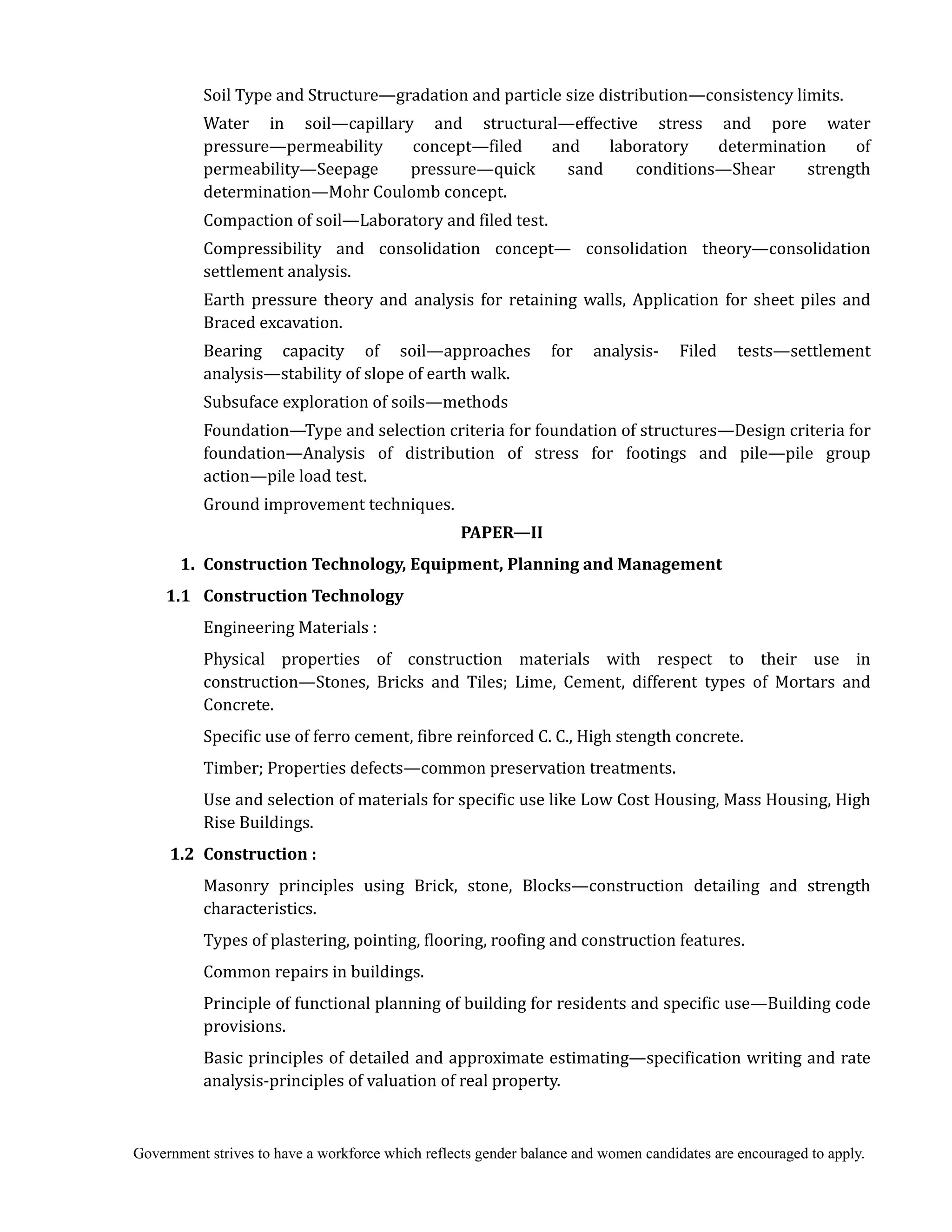 Government strives to have a workforce which reflects gender balance and women candidates are encouraged to apply.
Soil Type and Structure—gradation and particle size distribution—consistency limits.
Water in soil—capillary and structural—effective stress and pore water
pressure—permeability concept—filed and laboratory determination of
permeability—Seepage pressure—quick sand conditions—Shear strength
determination—Mohr Coulomb concept.
Compaction of soil—Laboratory and filed test.
Compressibility and consolidation concept— consolidation theory—consolidation
settlement analysis.
Earth pressure theory and analysis for retaining walls, Application for sheet piles and
Braced excavation.
Bearing capacity of soil—approaches for analysis- Filed tests—settlement
analysis—stability of slope of earth walk.
Subsuface exploration of soils—methods
Foundation—Type and selection criteria for foundation of structures—Design criteria for
foundation—Analysis of distribution of stress for footings and pile—pile group
action—pile load test.
Ground improvement techniques.
PAPER—II	
	 1.	 Construction	Technology,	Equipment,	Planning	and	Management	
	 1.1		 Construction	Technology	
	 	 Engineering Materials :
Physical properties of construction materials with respect to their use in
construction—Stones, Bricks and Tiles; Lime, Cement, different types of Mortars and
Concrete.
Specific use of ferro cement, fibre reinforced C. C., High stength concrete.
Timber; Properties defects—common preservation treatments.
Use and selection of materials for specific use like Low Cost Housing, Mass Housing, High
Rise Buildings.
1.2 Construction	:	
Masonry principles using Brick, stone, Blocks—construction detailing and strength
characteristics.
Types of plastering, pointing, flooring, roofing and construction features.
Common repairs in buildings.
Principle of functional planning of building for residents and specific use—Building code
provisions.
Basic principles of detailed and approximate estimating—specification writing and rate
analysis-principles of valuation of real property.
 