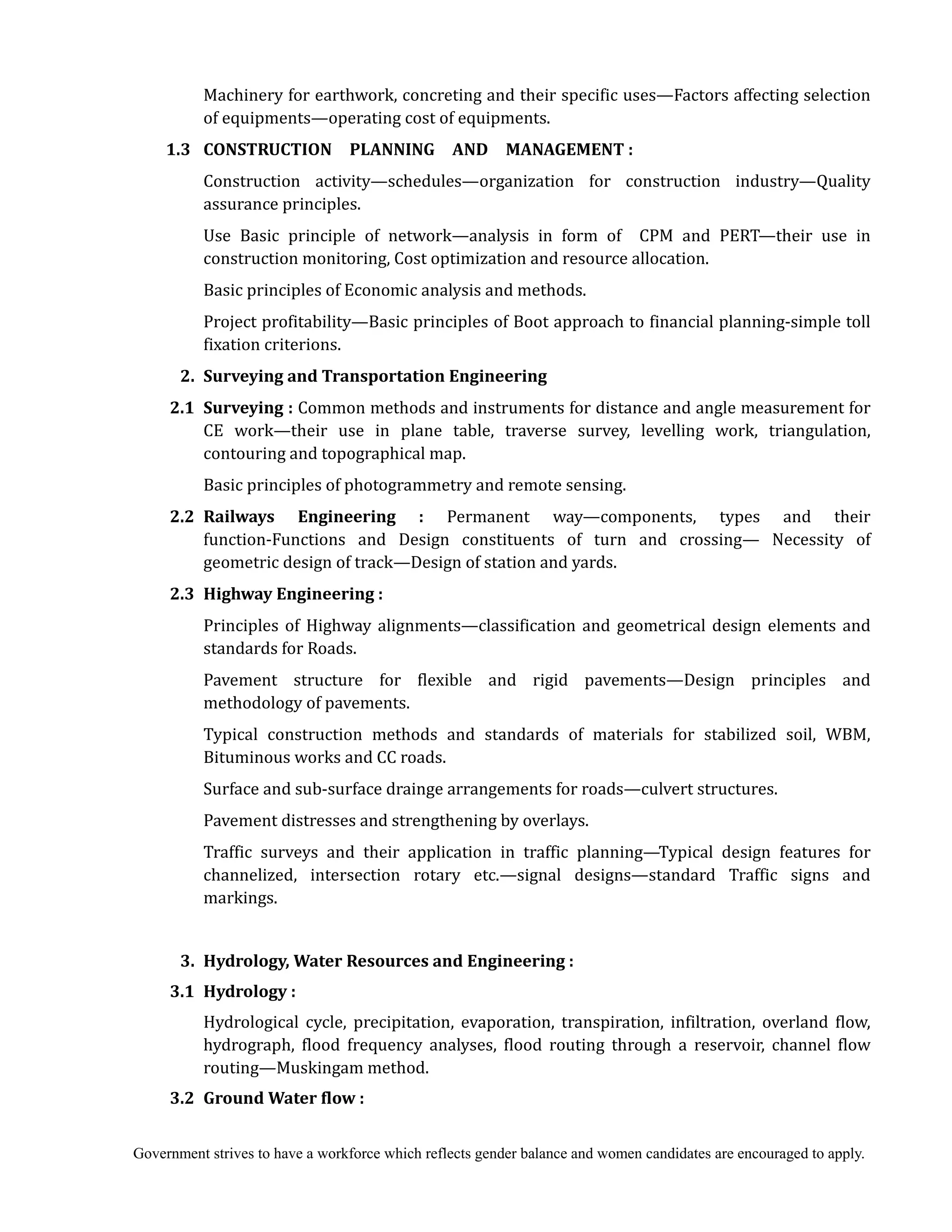 Government strives to have a workforce which reflects gender balance and women candidates are encouraged to apply.
Machinery for earthwork, concreting and their specific uses—Factors affecting selection
of equipments—operating cost of equipments.
1.3		 CONSTRUCTION	 	 PLANNING	 	 AND	 	 MANAGEMENT	:
Construction activity—schedules—organization for construction industry—Quality
assurance principles.
Use Basic principle of network—analysis in form of CPM and PERT—their use in
construction monitoring, Cost optimization and resource allocation.
Basic principles of Economic analysis and methods.
Project profitability—Basic principles of Boot approach to financial planning-simple toll
fixation criterions.
	 2.	 Surveying	and	Transportation	Engineering	
	 2.1	 Surveying	:	Common methods and instruments for distance and angle measurement for
CE work—their use in plane table, traverse survey, levelling work, triangulation,
contouring and topographical map.
Basic principles of photogrammetry and remote sensing.
2.2	 Railways	 Engineering	 :	 Permanent way—components, types and their
function-Functions and Design constituents of turn and crossing— Necessity of
geometric design of track—Design of station and yards.
2.3	 Highway	Engineering	:	
Principles of Highway alignments—classification and geometrical design elements and
standards for Roads.
Pavement structure for flexible and rigid pavements—Design principles and
methodology of pavements.
Typical construction methods and standards of materials for stabilized soil, WBM,
Bituminous works and CC roads.
Surface and sub-surface drainge arrangements for roads—culvert structures.
Pavement distresses and strengthening by overlays.
Traffic surveys and their application in traffic planning—Typical design features for
channelized, intersection rotary etc.—signal designs—standard Traffic signs and
markings.
3.	 Hydrology,	Water	Resources	and	Engineering	:	
	 3.1	 Hydrology	:	
Hydrological cycle, precipitation, evaporation, transpiration, infiltration, overland flow,
hydrograph, flood frequency analyses, flood routing through a reservoir, channel flow
routing—Muskingam method.
3.2	 Ground	Water	flow	:	
 