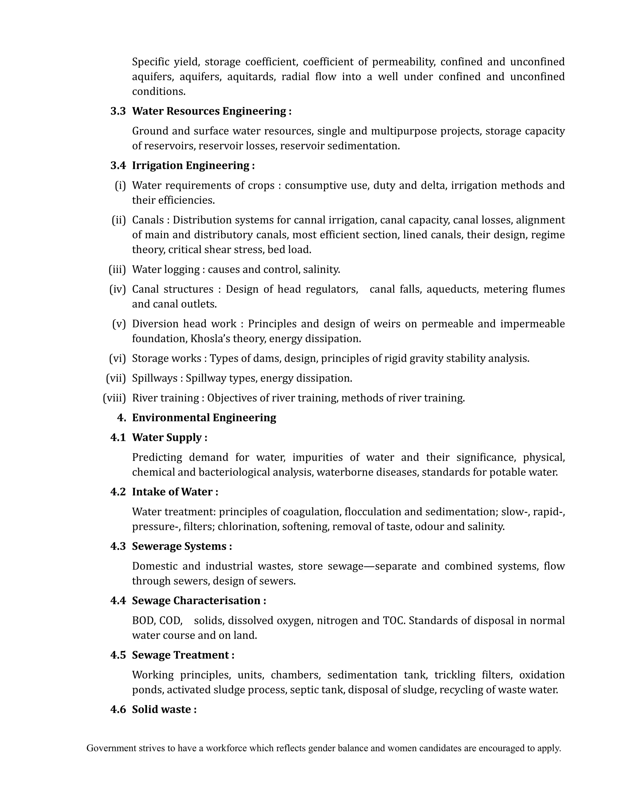 Government strives to have a workforce which reflects gender balance and women candidates are encouraged to apply.
Specific yield, storage coefficient, coefficient of permeability, confined and unconfined
aquifers, aquifers, aquitards, radial flow into a well under confined and unconfined
conditions.
3.3	 Water	Resources	Engineering	:	
Ground and surface water resources, single and multipurpose projects, storage capacity
of reservoirs, reservoir losses, reservoir sedimentation.
3.4	 Irrigation	Engineering	:	
(i) Water requirements of crops : consumptive use, duty and delta, irrigation methods and
their efficiencies.
(ii) Canals : Distribution systems for cannal irrigation, canal capacity, canal losses, alignment
of main and distributory canals, most efficient section, lined canals, their design, regime
theory, critical shear stress, bed load.
(iii) Water logging : causes and control, salinity.
(iv) Canal structures : Design of head regulators, canal falls, aqueducts, metering flumes
and canal outlets.
(v) Diversion head work : Principles and design of weirs on permeable and impermeable
foundation, Khosla’s theory, energy dissipation.
(vi) Storage works : Types of dams, design, principles of rigid gravity stability analysis.
(vii) Spillways : Spillway types, energy dissipation.
(viii) River training : Objectives of river training, methods of river training.
4.	 Environmental	Engineering	
	 4.1	 Water	Supply	:	
Predicting demand for water, impurities of water and their significance, physical,
chemical and bacteriological analysis, waterborne diseases, standards for potable water.
4.2	 Intake	of	Water	:	
Water treatment: principles of coagulation, flocculation and sedimentation; slow-, rapid-,
pressure-, filters; chlorination, softening, removal of taste, odour and salinity.
4.3	 Sewerage	Systems	:	
Domestic and industrial wastes, store sewage—separate and combined systems, flow
through sewers, design of sewers.
4.4 Sewage	Characterisation	:	
BOD, COD, solids, dissolved oxygen, nitrogen and TOC. Standards of disposal in normal
water course and on land.
4.5 Sewage	Treatment	:	
Working principles, units, chambers, sedimentation tank, trickling filters, oxidation
ponds, activated sludge process, septic tank, disposal of sludge, recycling of waste water.
4.6 Solid	waste	:	
 