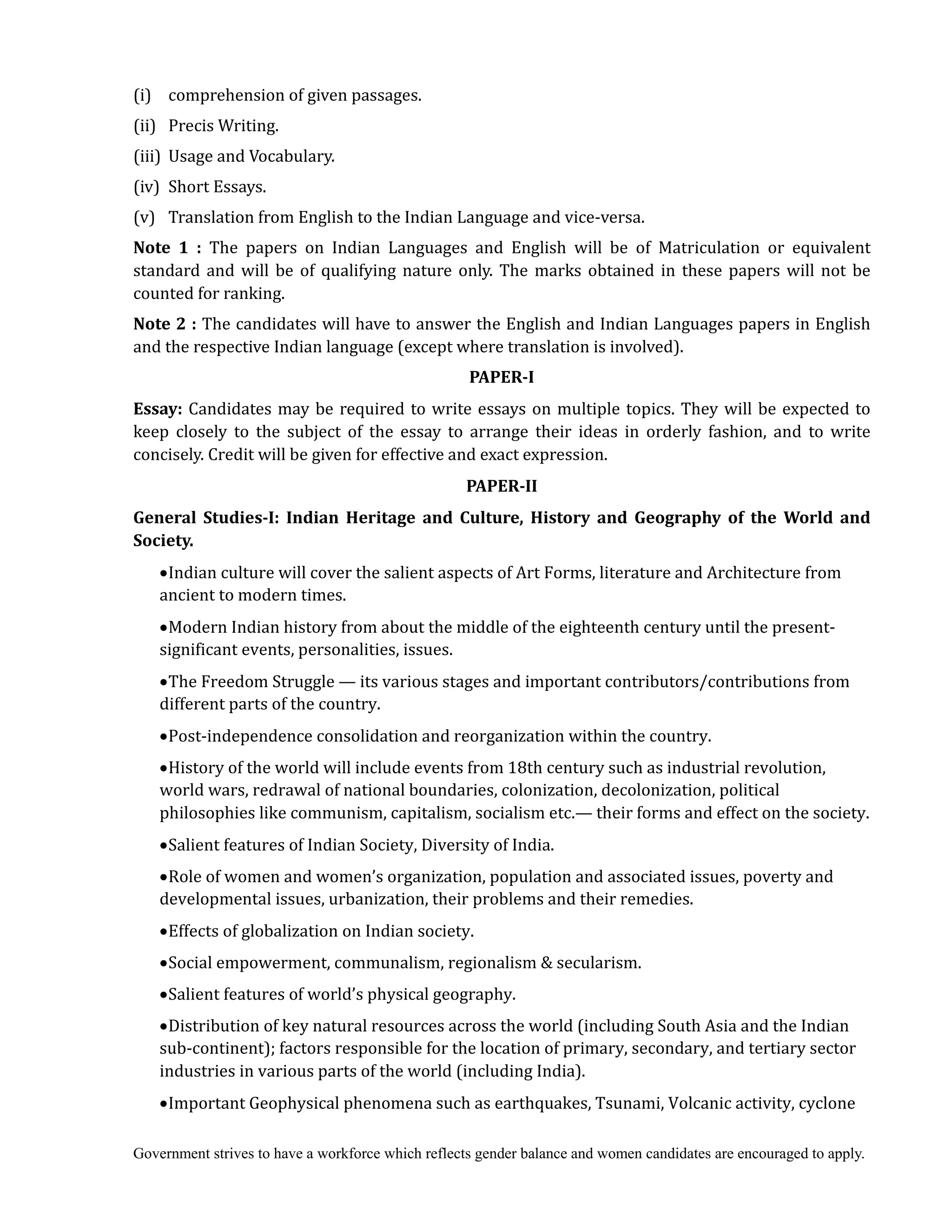 Government strives to have a workforce which reflects gender balance and women candidates are encouraged to apply.
(i) comprehension of given passages.
(ii) Precis Writing.
(iii) Usage and Vocabulary.
(iv) Short Essays.
(v) Translation from English to the Indian Language and vice-versa.
Note	 1	 :	 The papers on Indian Languages and English will be of Matriculation or equivalent
standard and will be of qualifying nature only. The marks obtained in these papers will not be
counted for ranking.
Note	2	:	The candidates will have to answer the English and Indian Languages papers in English
and the respective Indian language (except where translation is involved).
PAPER‐I
Essay:	Candidates may be required to write essays on multiple topics. They will be expected to
keep closely to the subject of the essay to arrange their ideas in orderly fashion, and to write
concisely. Credit will be given for effective and exact expression.
PAPER‐II
General	 Studies‐I:	 Indian	 Heritage	 and	 Culture,	 History	 and	 Geography	 of	 the	 World	 and	
Society.	
Indian culture will cover the salient aspects of Art Forms, literature and Architecture from
ancient to modern times.
Modern Indian history from about the middle of the eighteenth century until the present-
significant events, personalities, issues.
The Freedom Struggle — its various stages and important contributors/contributions from
different parts of the country.
Post-independence consolidation and reorganization within the country.
History of the world will include events from 18th century such as industrial revolution,
world wars, redrawal of national boundaries, colonization, decolonization, political
philosophies like communism, capitalism, socialism etc.— their forms and effect on the society.
Salient features of Indian Society, Diversity of India.
Role of women and women’s organization, population and associated issues, poverty and
developmental issues, urbanization, their problems and their remedies.
Effects of globalization on Indian society.
Social empowerment, communalism, regionalism & secularism.
Salient features of world’s physical geography.
Distribution of key natural resources across the world (including South Asia and the Indian
sub-continent); factors responsible for the location of primary, secondary, and tertiary sector
industries in various parts of the world (including India).
Important Geophysical phenomena such as earthquakes, Tsunami, Volcanic activity, cyclone
 
