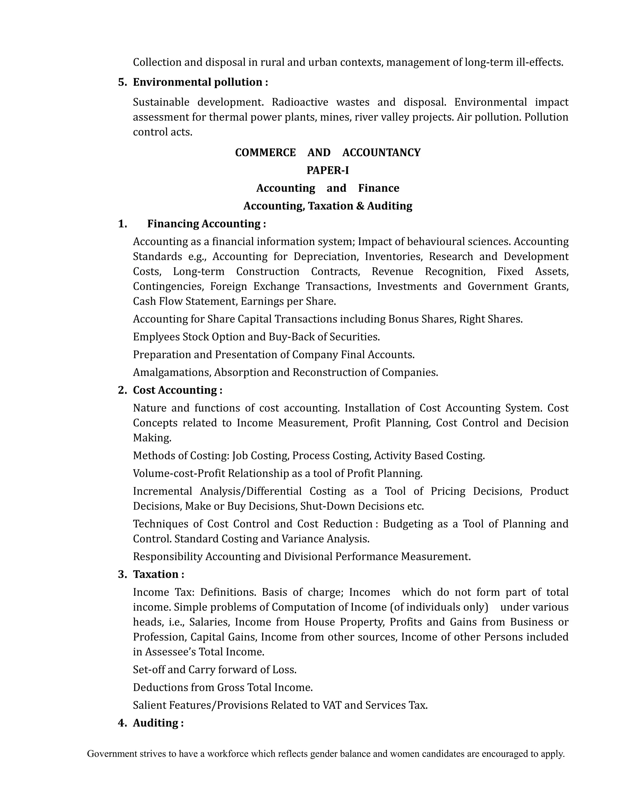 Government strives to have a workforce which reflects gender balance and women candidates are encouraged to apply.
Collection and disposal in rural and urban contexts, management of long-term ill-effects.
5. Environmental	pollution	:	
Sustainable development. Radioactive wastes and disposal. Environmental impact
assessment for thermal power plants, mines, river valley projects. Air pollution. Pollution
control acts.	
COMMERCE	 	 AND	 	 ACCOUNTANCY	
PAPER‐I	
Accounting	 	 and	 	 Finance	
Accounting,	Taxation	&	Auditing	
	 1.	 	 Financing	Accounting	:	
	 Accounting as a financial information system; Impact of behavioural sciences. Accounting
Standards e.g., Accounting for Depreciation, Inventories, Research and Development
Costs, Long-term Construction Contracts, Revenue Recognition, Fixed Assets,
Contingencies, Foreign Exchange Transactions, Investments and Government Grants,
Cash Flow Statement, Earnings per Share.
Accounting for Share Capital Transactions including Bonus Shares, Right Shares.
Emplyees Stock Option and Buy-Back of Securities.
Preparation and Presentation of Company Final Accounts.
Amalgamations, Absorption and Reconstruction of Companies.
2. Cost	Accounting	:	
	 	 Nature and functions of cost accounting. Installation of Cost Accounting System. Cost
Concepts related to Income Measurement, Profit Planning, Cost Control and Decision
Making.
Methods of Costing: Job Costing, Process Costing, Activity Based Costing.
Volume-cost-Profit Relationship as a tool of Profit Planning.
Incremental Analysis/Differential Costing as a Tool of Pricing Decisions, Product
Decisions, Make or Buy Decisions, Shut-Down Decisions etc.
Techniques of Cost Control and Cost Reduction : Budgeting as a Tool of Planning and
Control. Standard Costing and Variance Analysis.
Responsibility Accounting and Divisional Performance Measurement.
3. Taxation	:	
Income Tax: Definitions. Basis of charge; Incomes which do not form part of total
income. Simple problems of Computation of Income (of individuals only) under various
heads, i.e., Salaries, Income from House Property, Profits and Gains from Business or
Profession, Capital Gains, Income from other sources, Income of other Persons included
in Assessee’s Total Income.
Set-off and Carry forward of Loss.
Deductions from Gross Total Income.
Salient Features/Provisions Related to VAT and Services Tax.
	 4.	 Auditing	:	
 