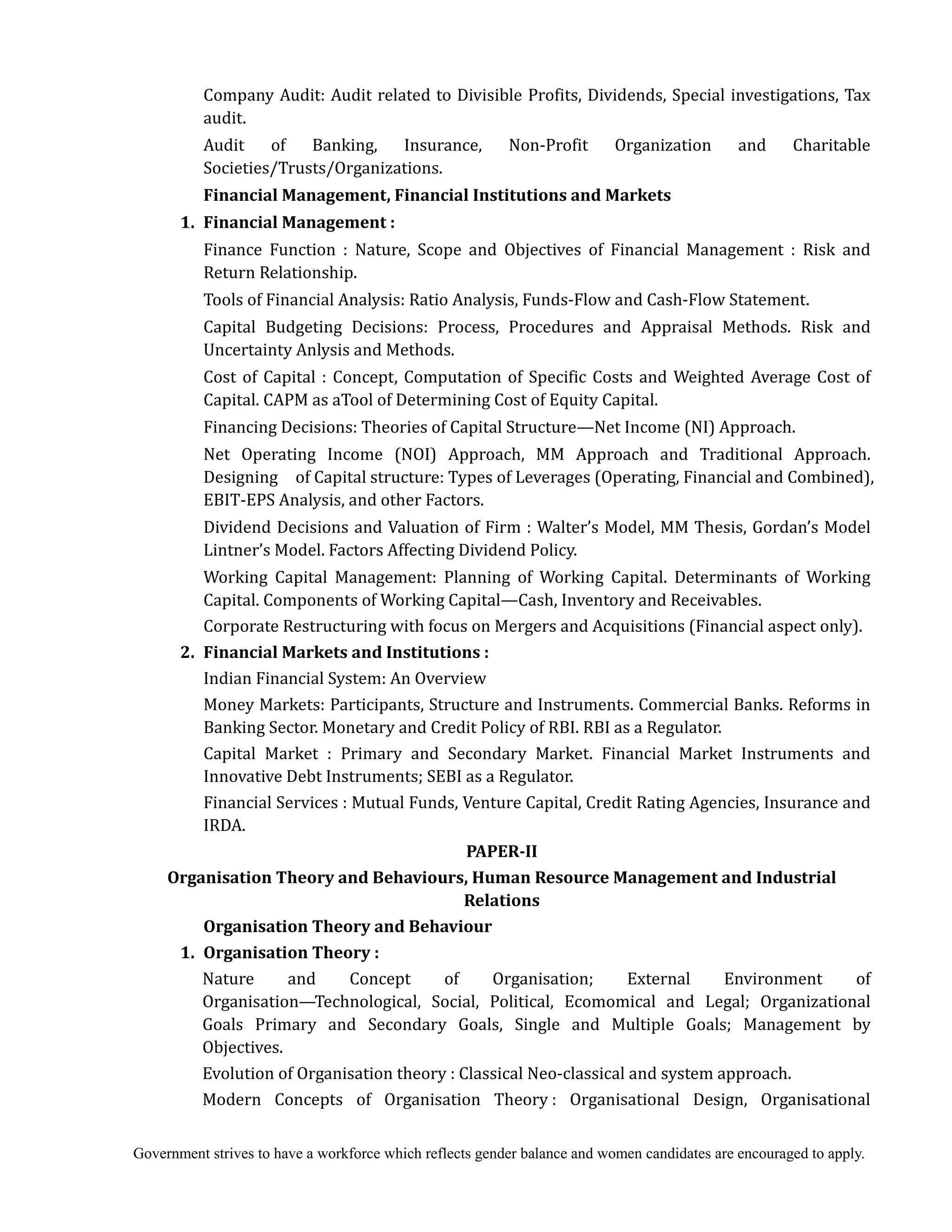 Government strives to have a workforce which reflects gender balance and women candidates are encouraged to apply.
Company Audit: Audit related to Divisible Profits, Dividends, Special investigations, Tax
audit.
Audit of Banking, Insurance, Non-Profit Organization and Charitable
Societies/Trusts/Organizations.
Financial	Management,	Financial	Institutions	and	Markets	
	 1.	 Financial	Management	:
Finance Function : Nature, Scope and Objectives of Financial Management : Risk and
Return Relationship.
Tools of Financial Analysis: Ratio Analysis, Funds-Flow and Cash-Flow Statement.
Capital Budgeting Decisions: Process, Procedures and Appraisal Methods. Risk and
Uncertainty Anlysis and Methods.
Cost of Capital : Concept, Computation of Specific Costs and Weighted Average Cost of
Capital. CAPM as aTool of Determining Cost of Equity Capital.
Financing Decisions: Theories of Capital Structure—Net Income (NI) Approach.
Net Operating Income (NOI) Approach, MM Approach and Traditional Approach.
Designing of Capital structure: Types of Leverages (Operating, Financial and Combined),
EBIT-EPS Analysis, and other Factors.
Dividend Decisions and Valuation of Firm : Walter’s Model, MM Thesis, Gordan’s Model
Lintner’s Model. Factors Affecting Dividend Policy.
Working Capital Management: Planning of Working Capital. Determinants of Working
Capital. Components of Working Capital—Cash, Inventory and Receivables.
Corporate Restructuring with focus on Mergers and Acquisitions (Financial aspect only).
2.	 Financial	Markets	and	Institutions	:	
Indian Financial System: An Overview
Money Markets: Participants, Structure and Instruments. Commercial Banks. Reforms in
Banking Sector. Monetary and Credit Policy of RBI. RBI as a Regulator.
Capital Market : Primary and Secondary Market. Financial Market Instruments and
Innovative Debt Instruments; SEBI as a Regulator.
Financial Services : Mutual Funds, Venture Capital, Credit Rating Agencies, Insurance and
IRDA.
PAPER‐II	
Organisation	Theory	and	Behaviours,	Human	Resource	Management	and	Industrial	
Relations	
	 	 Organisation	Theory	and	Behaviour	
	 1.	 Organisation	Theory	:	
	 	 Nature and Concept of Organisation; External Environment of
Organisation—Technological, Social, Political, Ecomomical and Legal; Organizational
Goals Primary and Secondary Goals, Single and Multiple Goals; Management by
Objectives.
Evolution of Organisation theory : Classical Neo-classical and system approach.
Modern Concepts of Organisation Theory : Organisational Design, Organisational
 