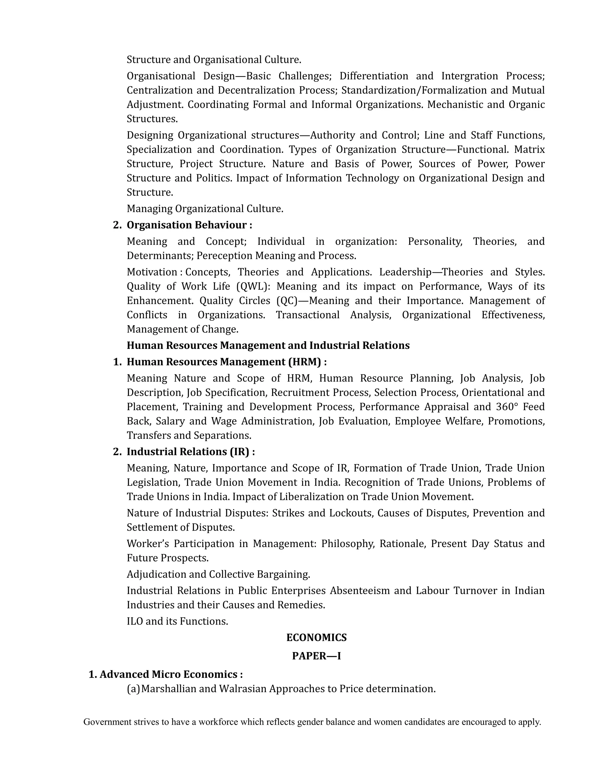 Government strives to have a workforce which reflects gender balance and women candidates are encouraged to apply.
Structure and Organisational Culture.
Organisational Design—Basic Challenges; Differentiation and Intergration Process;
Centralization and Decentralization Process; Standardization/Formalization and Mutual
Adjustment. Coordinating Formal and Informal Organizations. Mechanistic and Organic
Structures.
Designing Organizational structures—Authority and Control; Line and Staff Functions,
Specialization and Coordination. Types of Organization Structure—Functional. Matrix
Structure, Project Structure. Nature and Basis of Power, Sources of Power, Power
Structure and Politics. Impact of Information Technology on Organizational Design and
Structure.
Managing Organizational Culture.
2.	 Organisation	Behaviour	:
Meaning and Concept; Individual in organization: Personality, Theories, and
Determinants; Pereception Meaning and Process.
Motivation : Concepts, Theories and Applications. Leadership—Theories and Styles.
Quality of Work Life (QWL): Meaning and its impact on Performance, Ways of its
Enhancement. Quality Circles (QC)—Meaning and their Importance. Management of
Conflicts in Organizations. Transactional Analysis, Organizational Effectiveness,
Management of Change.
Human	Resources	Management	and	Industrial	Relations	
	 1.	 Human	Resources	Management	(HRM)	:
Meaning Nature and Scope of HRM, Human Resource Planning, Job Analysis, Job
Description, Job Specification, Recruitment Process, Selection Process, Orientational and
Placement, Training and Development Process, Performance Appraisal and 360° Feed
Back, Salary and Wage Administration, Job Evaluation, Employee Welfare, Promotions,
Transfers and Separations.
	 2.	 Industrial	Relations	(IR)	:
Meaning, Nature, Importance and Scope of IR, Formation of Trade Union, Trade Union
Legislation, Trade Union Movement in India. Recognition of Trade Unions, Problems of
Trade Unions in India. Impact of Liberalization on Trade Union Movement.
Nature of Industrial Disputes: Strikes and Lockouts, Causes of Disputes, Prevention and
Settlement of Disputes.
Worker’s Participation in Management: Philosophy, Rationale, Present Day Status and
Future Prospects.
Adjudication and Collective Bargaining.
Industrial Relations in Public Enterprises Absenteeism and Labour Turnover in Indian
Industries and their Causes and Remedies.
ILO and its Functions.
ECONOMICS	
PAPER—I	
1.	Advanced	Micro	Economics	:
(a)Marshallian and Walrasian Approaches to Price determination.
 