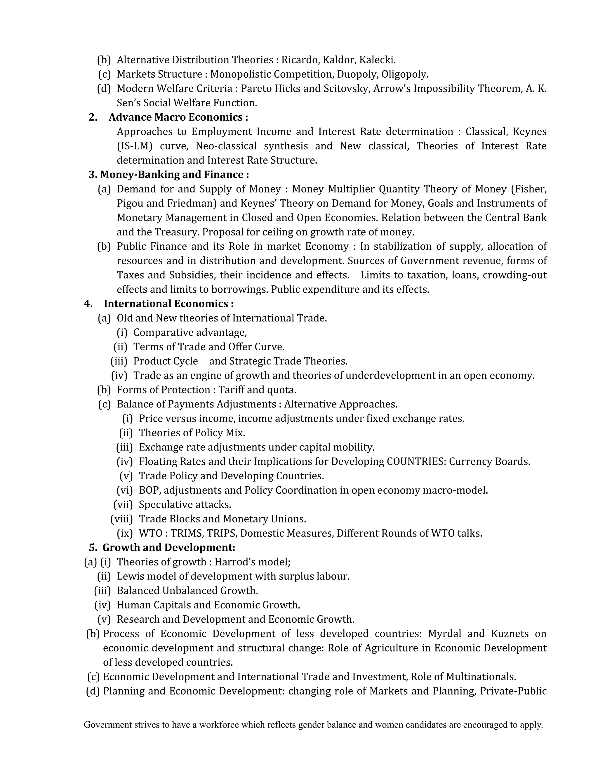 Government strives to have a workforce which reflects gender balance and women candidates are encouraged to apply.
(b) Alternative Distribution Theories : Ricardo, Kaldor, Kalecki.
(c) Markets Structure : Monopolistic Competition, Duopoly, Oligopoly.
(d) Modern Welfare Criteria : Pareto Hicks and Scitovsky, Arrow’s Impossibility Theorem, A. K.
Sen’s Social Welfare Function.
2.	 	 Advance	Macro	Economics	:
Approaches to Employment Income and Interest Rate determination : Classical, Keynes
(IS-LM) curve, Neo-classical synthesis and New classical, Theories of Interest Rate
determination and Interest Rate Structure.
3.	Money‐Banking	and	Finance	:	
(a) Demand for and Supply of Money : Money Multiplier Quantity Theory of Money (Fisher,
Pigou and Friedman) and Keynes’ Theory on Demand for Money, Goals and Instruments of
Monetary Management in Closed and Open Economies. Relation between the Central Bank
and the Treasury. Proposal for ceiling on growth rate of money.
(b) Public Finance and its Role in market Economy : In stabilization of supply, allocation of
resources and in distribution and development. Sources of Government revenue, forms of
Taxes and Subsidies, their incidence and effects. Limits to taxation, loans, crowding-out
effects and limits to borrowings. Public expenditure and its effects.	
4.	 	 International	Economics	:	
(a) Old and New theories of International Trade.
(i) Comparative advantage,
(ii) Terms of Trade and Offer Curve.
(iii) Product Cycle and Strategic Trade Theories.
(iv) Trade as an engine of growth and theories of underdevelopment in an open economy.
(b) Forms of Protection : Tariff and quota.
(c) Balance of Payments Adjustments : Alternative Approaches.
(i) Price versus income, income adjustments under fixed exchange rates.
(ii) Theories of Policy Mix.
(iii) Exchange rate adjustments under capital mobility.
(iv) Floating Rates and their Implications for Developing COUNTRIES: Currency Boards.
(v) Trade Policy and Developing Countries.
(vi) BOP, adjustments and Policy Coordination in open economy macro-model.
(vii) Speculative attacks.
(viii) Trade Blocks and Monetary Unions.
(ix) WTO : TRIMS, TRIPS, Domestic Measures, Different Rounds of WTO talks.
5.		Growth	and	Development:	
(a) (i) Theories of growth : Harrod’s model;
(ii) Lewis model of development with surplus labour.
(iii) Balanced Unbalanced Growth.
(iv) Human Capitals and Economic Growth.
(v) Research and Development and Economic Growth.
(b) Process of Economic Development of less developed countries: Myrdal and Kuznets on
economic development and structural change: Role of Agriculture in Economic Development
of less developed countries.
(c) Economic Development and International Trade and Investment, Role of Multinationals.
(d) Planning and Economic Development: changing role of Markets and Planning, Private-Public
 
