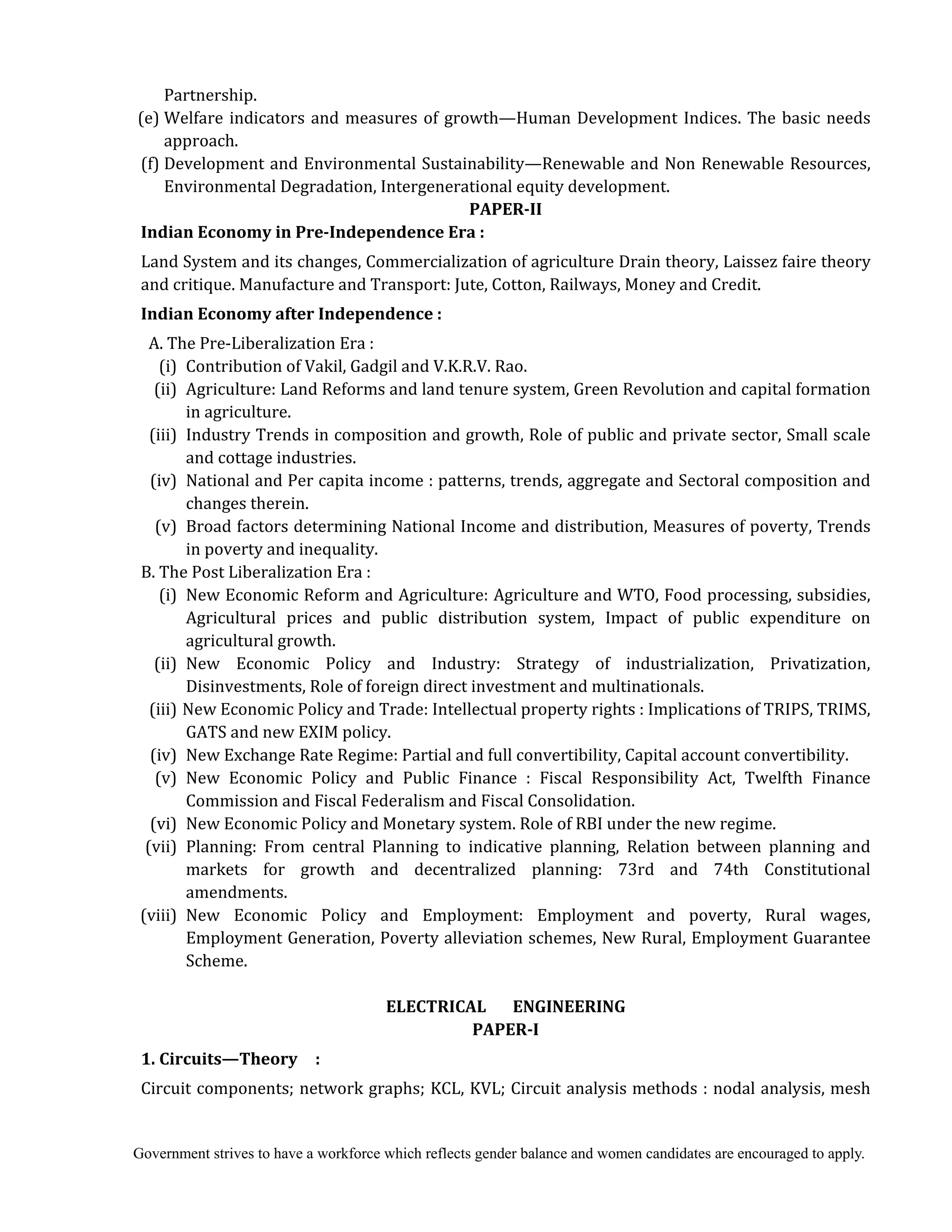 Government strives to have a workforce which reflects gender balance and women candidates are encouraged to apply.
Partnership.
(e) Welfare indicators and measures of growth—Human Development Indices. The basic needs
approach.
(f) Development and Environmental Sustainability—Renewable and Non Renewable Resources,
Environmental Degradation, Intergenerational equity development.
PAPER‐II	
Indian	Economy	in	Pre‐Independence	Era	:	
Land System and its changes, Commercialization of agriculture Drain theory, Laissez faire theory
and critique. Manufacture and Transport: Jute, Cotton, Railways, Money and Credit.
Indian	Economy	after	Independence	:	
A. The Pre-Liberalization Era :
(i) Contribution of Vakil, Gadgil and V.K.R.V. Rao.
(ii) Agriculture: Land Reforms and land tenure system, Green Revolution and capital formation
in agriculture.
(iii) Industry Trends in composition and growth, Role of public and private sector, Small scale
and cottage industries.
(iv) National and Per capita income : patterns, trends, aggregate and Sectoral composition and
changes therein.
(v) Broad factors determining National Income and distribution, Measures of poverty, Trends
in poverty and inequality.
B. The Post Liberalization Era :
(i) New Economic Reform and Agriculture: Agriculture and WTO, Food processing, subsidies,
Agricultural prices and public distribution system, Impact of public expenditure on
agricultural growth.
(ii) New Economic Policy and Industry: Strategy of industrialization, Privatization,
Disinvestments, Role of foreign direct investment and multinationals.
(iii) New Economic Policy and Trade: Intellectual property rights : Implications of TRIPS, TRIMS,
GATS and new EXIM policy.
(iv) New Exchange Rate Regime: Partial and full convertibility, Capital account convertibility.
(v) New Economic Policy and Public Finance : Fiscal Responsibility Act, Twelfth Finance
Commission and Fiscal Federalism and Fiscal Consolidation.
(vi) New Economic Policy and Monetary system. Role of RBI under the new regime.
(vii) Planning: From central Planning to indicative planning, Relation between planning and
markets for growth and decentralized planning: 73rd and 74th Constitutional
amendments.
(viii) New Economic Policy and Employment: Employment and poverty, Rural wages,
Employment Generation, Poverty alleviation schemes, New Rural, Employment Guarantee
Scheme.
	
ELECTRICAL	 	 	 ENGINEERING	
PAPER‐I	
1.	Circuits—Theory	 	 :
Circuit components; network graphs; KCL, KVL; Circuit analysis methods : nodal analysis, mesh
 