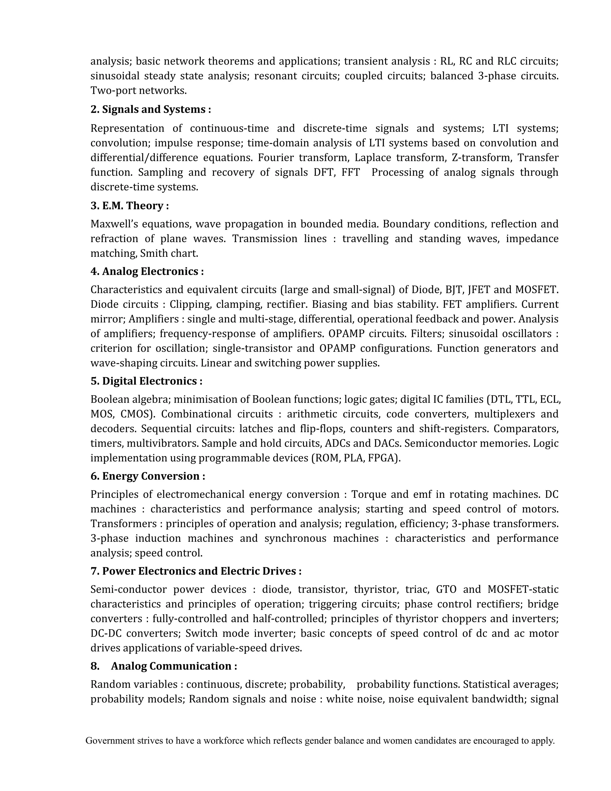 Government strives to have a workforce which reflects gender balance and women candidates are encouraged to apply.
analysis; basic network theorems and applications; transient analysis : RL, RC and RLC circuits;
sinusoidal steady state analysis; resonant circuits; coupled circuits; balanced 3-phase circuits.
Two-port networks.
2.	Signals	and	Systems	:	
Representation of continuous-time and discrete-time signals and systems; LTI systems;
convolution; impulse response; time-domain analysis of LTI systems based on convolution and
differential/difference equations. Fourier transform, Laplace transform, Z-transform, Transfer
function. Sampling and recovery of signals DFT, FFT Processing of analog signals through
discrete-time systems.
3.	E.M.	Theory	:	 	
Maxwell’s equations, wave propagation in bounded media. Boundary conditions, reflection and
refraction of plane waves. Transmission lines : travelling and standing waves, impedance
matching, Smith chart.
4.	Analog	Electronics	:	
Characteristics and equivalent circuits (large and small-signal) of Diode, BJT, JFET and MOSFET.
Diode circuits : Clipping, clamping, rectifier. Biasing and bias stability. FET amplifiers. Current
mirror; Amplifiers : single and multi-stage, differential, operational feedback and power. Analysis
of amplifiers; frequency-response of amplifiers. OPAMP circuits. Filters; sinusoidal oscillators :
criterion for oscillation; single-transistor and OPAMP configurations. Function generators and
wave-shaping circuits. Linear and switching power supplies.
5.	Digital	Electronics	:	
Boolean algebra; minimisation of Boolean functions; logic gates; digital IC families (DTL, TTL, ECL,
MOS, CMOS). Combinational circuits : arithmetic circuits, code converters, multiplexers and
decoders. Sequential circuits: latches and flip-flops, counters and shift-registers. Comparators,
timers, multivibrators. Sample and hold circuits, ADCs and DACs. Semiconductor memories. Logic
implementation using programmable devices (ROM, PLA, FPGA).
6.	Energy	Conversion	:	 	
Principles of electromechanical energy conversion : Torque and emf in rotating machines. DC
machines : characteristics and performance analysis; starting and speed control of motors.
Transformers : principles of operation and analysis; regulation, efficiency; 3-phase transformers.
3-phase induction machines and synchronous machines : characteristics and performance
analysis; speed control.
7.	Power	Electronics	and	Electric	Drives	:	
Semi-conductor power devices : diode, transistor, thyristor, triac, GTO and MOSFET-static
characteristics and principles of operation; triggering circuits; phase control rectifiers; bridge
converters : fully-controlled and half-controlled; principles of thyristor choppers and inverters;
DC-DC converters; Switch mode inverter; basic concepts of speed control of dc and ac motor
drives applications of variable-speed drives.
8.	 	 Analog	Communication	:	
Random variables : continuous, discrete; probability, probability functions. Statistical averages;
probability models; Random signals and noise : white noise, noise equivalent bandwidth; signal
 