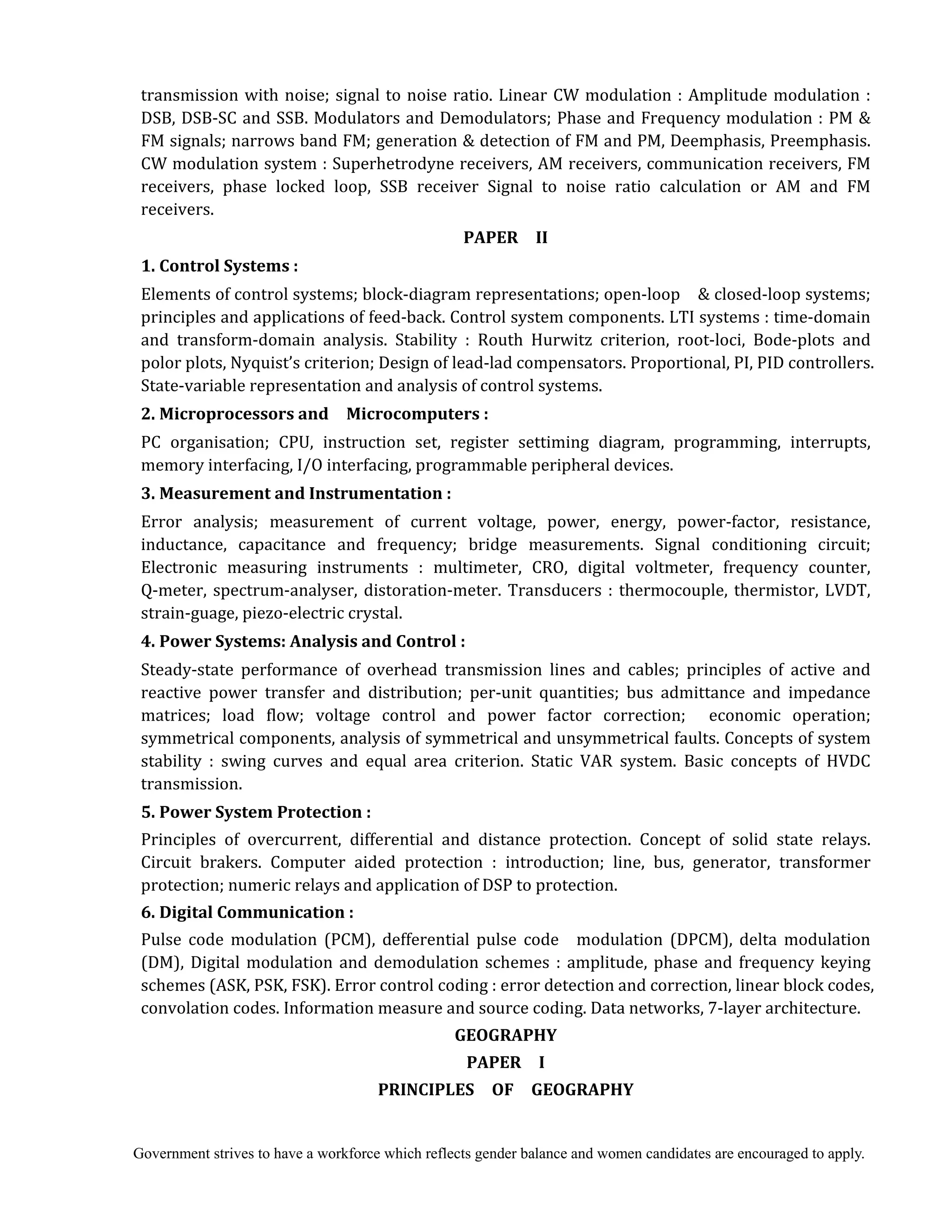 Government strives to have a workforce which reflects gender balance and women candidates are encouraged to apply.
transmission with noise; signal to noise ratio. Linear CW modulation : Amplitude modulation :
DSB, DSB-SC and SSB. Modulators and Demodulators; Phase and Frequency modulation : PM &
FM signals; narrows band FM; generation & detection of FM and PM, Deemphasis, Preemphasis.
CW modulation system : Superhetrodyne receivers, AM receivers, communication receivers, FM
receivers, phase locked loop, SSB receiver Signal to noise ratio calculation or AM and FM
receivers.
PAPER	 	 II	
1.	Control	Systems	:	 	
Elements of control systems; block-diagram representations; open-loop & closed-loop systems;
principles and applications of feed-back. Control system components. LTI systems : time-domain
and transform-domain analysis. Stability : Routh Hurwitz criterion, root-loci, Bode-plots and
polor plots, Nyquist’s criterion; Design of lead-lad compensators. Proportional, PI, PID controllers.
State-variable representation and analysis of control systems.
2.	Microprocessors	and	 	 Microcomputers	:	
PC organisation; CPU, instruction set, register settiming diagram, programming, interrupts,
memory interfacing, I/O interfacing, programmable peripheral devices.
3.	Measurement	and	Instrumentation	:	
Error analysis; measurement of current voltage, power, energy, power-factor, resistance,
inductance, capacitance and frequency; bridge measurements. Signal conditioning circuit;
Electronic measuring instruments : multimeter, CRO, digital voltmeter, frequency counter,
Q-meter, spectrum-analyser, distoration-meter. Transducers : thermocouple, thermistor, LVDT,
strain-guage, piezo-electric crystal.
4.	Power	Systems:	Analysis	and	Control	:	
Steady-state performance of overhead transmission lines and cables; principles of active and
reactive power transfer and distribution; per-unit quantities; bus admittance and impedance
matrices; load flow; voltage control and power factor correction; economic operation;
symmetrical components, analysis of symmetrical and unsymmetrical faults. Concepts of system
stability : swing curves and equal area criterion. Static VAR system. Basic concepts of HVDC
transmission.
5.	Power	System	Protection	:	
Principles of overcurrent, differential and distance protection. Concept of solid state relays.
Circuit brakers. Computer aided protection : introduction; line, bus, generator, transformer
protection; numeric relays and application of DSP to protection.
6.	Digital	Communication	:	
Pulse code modulation (PCM), defferential pulse code modulation (DPCM), delta modulation
(DM), Digital modulation and demodulation schemes : amplitude, phase and frequency keying
schemes (ASK, PSK, FSK). Error control coding : error detection and correction, linear block codes,
convolation codes. Information measure and source coding. Data networks, 7-layer architecture.
GEOGRAPHY	
PAPER	 	 I	
PRINCIPLES	 	 OF	 	 GEOGRAPHY	
 