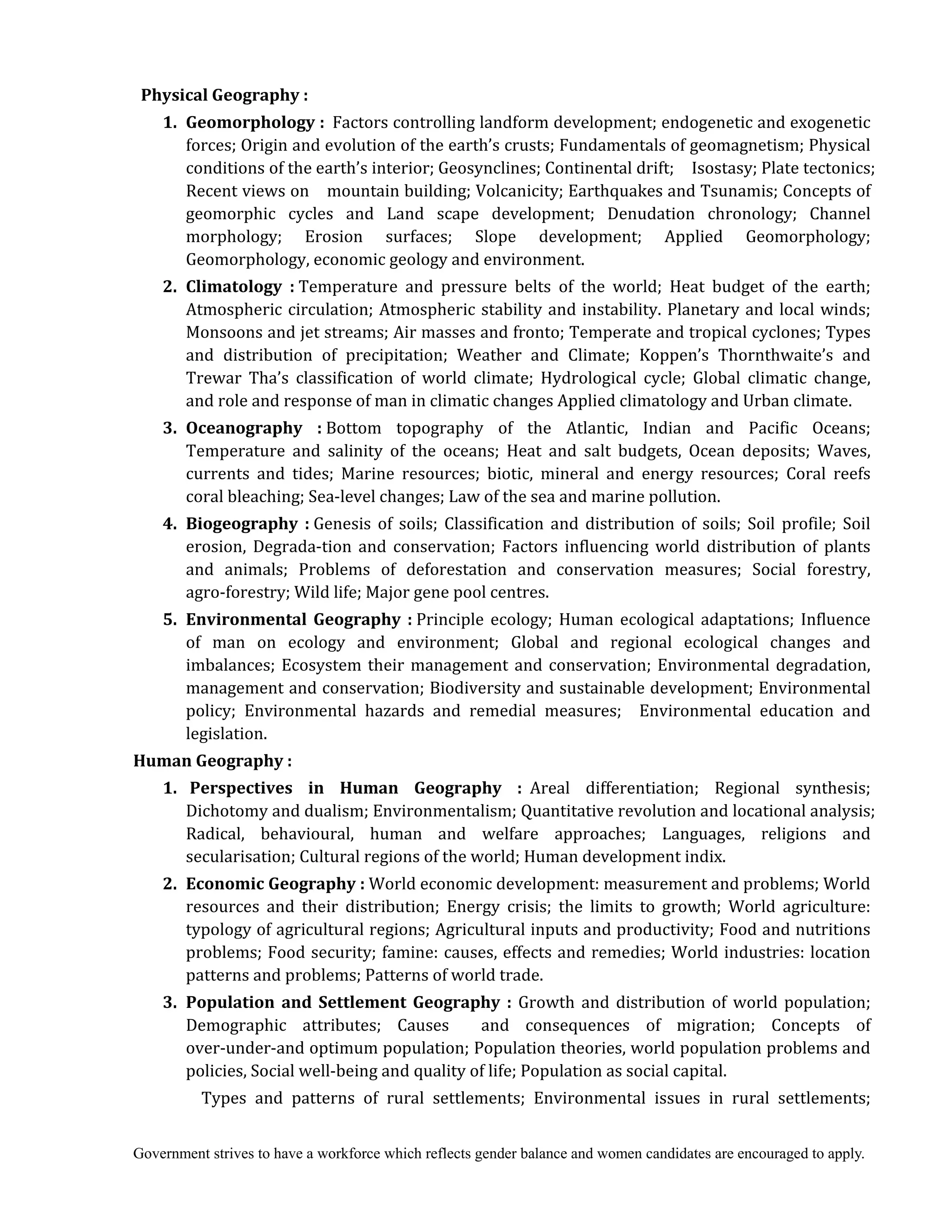 Government strives to have a workforce which reflects gender balance and women candidates are encouraged to apply.
Physical	Geography	:	
	 1.	 Geomorphology	: Factors controlling landform development; endogenetic and exogenetic
forces; Origin and evolution of the earth’s crusts; Fundamentals of geomagnetism; Physical
conditions of the earth’s interior; Geosynclines; Continental drift; Isostasy; Plate tectonics;
Recent views on mountain building; Volcanicity; Earthquakes and Tsunamis; Concepts of
geomorphic cycles and Land scape development; Denudation chronology; Channel
morphology; Erosion surfaces; Slope development; Applied Geomorphology;
Geomorphology, economic geology and environment.
	 2.	 Climatology	 :	Temperature and pressure belts of the world; Heat budget of the earth;
Atmospheric circulation; Atmospheric stability and instability. Planetary and local winds;
Monsoons and jet streams; Air masses and fronto; Temperate and tropical cyclones; Types
and distribution of precipitation; Weather and Climate; Koppen’s Thornthwaite’s and
Trewar Tha’s classification of world climate; Hydrological cycle; Global climatic change,
and role and response of man in climatic changes Applied climatology and Urban climate.
	 3.	 Oceanography	 :	Bottom topography of the Atlantic, Indian and Pacific Oceans;
Temperature and salinity of the oceans; Heat and salt budgets, Ocean deposits; Waves,
currents and tides; Marine resources; biotic, mineral and energy resources; Coral reefs
coral bleaching; Sea-level changes; Law of the sea and marine pollution.
	 4.	 Biogeography	 :	Genesis of soils; Classification and distribution of soils; Soil profile; Soil
erosion, Degrada-tion and conservation; Factors influencing world distribution of plants
and animals; Problems of deforestation and conservation measures; Social forestry,
agro-forestry; Wild life; Major gene pool centres.
	 5.	 Environmental	 Geography	 :	Principle ecology; Human ecological adaptations; Influence
of man on ecology and environment; Global and regional ecological changes and
imbalances; Ecosystem their management and conservation; Environmental degradation,
management and conservation; Biodiversity and sustainable development; Environmental
policy; Environmental hazards and remedial measures; Environmental education and
legislation.
Human	Geography	:	
	 1.	 	Perspectives	 in	 Human	 Geography	 :		Areal differentiation; Regional synthesis;
Dichotomy and dualism; Environmentalism; Quantitative revolution and locational analysis;
Radical, behavioural, human and welfare approaches; Languages, religions and
secularisation; Cultural regions of the world; Human development indix.
	 2.	 Economic	Geography	: World economic development: measurement and problems; World
resources and their distribution; Energy crisis; the limits to growth; World agriculture:
typology of agricultural regions; Agricultural inputs and productivity; Food and nutritions
problems; Food security; famine: causes, effects and remedies; World industries: location
patterns and problems; Patterns of world trade.
	 3.	 Population	 and	 Settlement	 Geography	 :	 Growth and distribution of world population;
Demographic attributes; Causes and consequences of migration; Concepts of
over-under-and optimum population; Population theories, world population problems and
policies, Social well-being and quality of life; Population as social capital.
Types and patterns of rural settlements; Environmental issues in rural settlements;
 