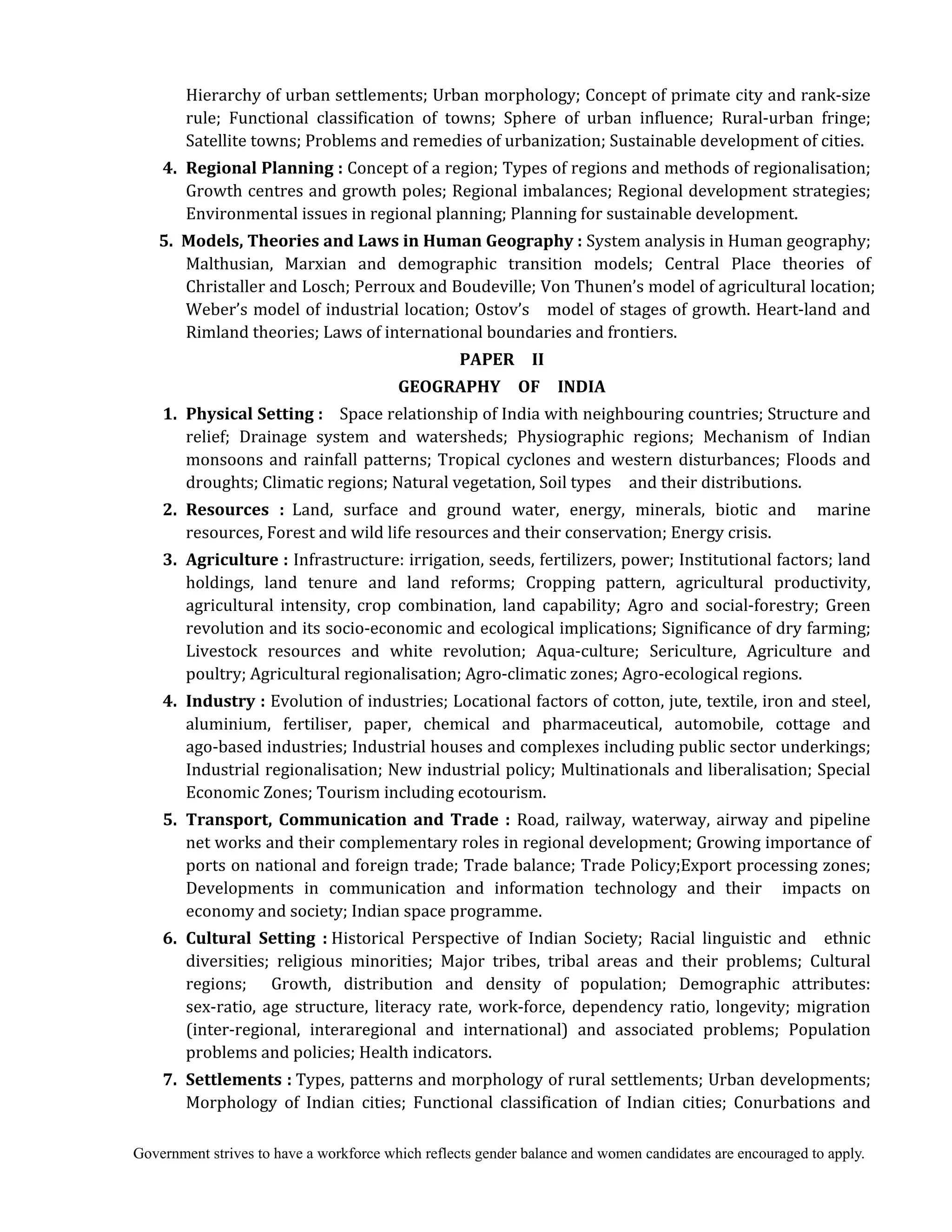 Government strives to have a workforce which reflects gender balance and women candidates are encouraged to apply.
Hierarchy of urban settlements; Urban morphology; Concept of primate city and rank-size
rule; Functional classification of towns; Sphere of urban influence; Rural-urban fringe;
Satellite towns; Problems and remedies of urbanization; Sustainable development of cities.
	 4.	 Regional	Planning	:	Concept of a region; Types of regions and methods of regionalisation;
Growth centres and growth poles; Regional imbalances; Regional development strategies;
Environmental issues in regional planning; Planning for sustainable development.
	 5. 	Models,	Theories	and	Laws	in	Human	Geography	:	System analysis in Human geography;
Malthusian, Marxian and demographic transition models; Central Place theories of
Christaller and Losch; Perroux and Boudeville; Von Thunen’s model of agricultural location;
Weber’s model of industrial location; Ostov’s model of stages of growth. Heart-land and
Rimland theories; Laws of international boundaries and frontiers.
PAPER	 	 II	
GEOGRAPHY	 	 OF	 	 INDIA	
	 1.	 Physical	Setting	:	 Space relationship of India with neighbouring countries; Structure and
relief; Drainage system and watersheds; Physiographic regions; Mechanism of Indian
monsoons and rainfall patterns; Tropical cyclones and western disturbances; Floods and
droughts; Climatic regions; Natural vegetation, Soil types and their distributions.
2.	 Resources	 :		Land, surface and ground water, energy, minerals, biotic and marine
resources, Forest and wild life resources and their conservation; Energy crisis.
3.	 Agriculture	:	Infrastructure: irrigation, seeds, fertilizers, power; Institutional factors; land
holdings, land tenure and land reforms; Cropping pattern, agricultural productivity,
agricultural intensity, crop combination, land capability; Agro and social-forestry; Green
revolution and its socio-economic and ecological implications; Significance of dry farming;
Livestock resources and white revolution; Aqua-culture; Sericulture, Agriculture and
poultry; Agricultural regionalisation; Agro-climatic zones; Agro-ecological regions.
4.	 Industry	:	Evolution of industries; Locational factors of cotton, jute, textile, iron and steel,
aluminium, fertiliser, paper, chemical and pharmaceutical, automobile, cottage and
ago-based industries; Industrial houses and complexes including public sector underkings;
Industrial regionalisation; New industrial policy; Multinationals and liberalisation; Special
Economic Zones; Tourism including ecotourism.
5.	 Transport,	Communication	 and	 Trade	 :	 Road, railway, waterway, airway and pipeline
net works and their complementary roles in regional development; Growing importance of
ports on national and foreign trade; Trade balance; Trade Policy;Export processing zones;
Developments in communication and information technology and their impacts on
economy and society; Indian space programme.	
	 6.	 Cultural	 Setting	 :	Historical Perspective of Indian Society; Racial linguistic and ethnic
diversities; religious minorities; Major tribes, tribal areas and their problems; Cultural
regions; Growth, distribution and density of population; Demographic attributes:
sex-ratio, age structure, literacy rate, work-force, dependency ratio, longevity; migration
(inter-regional, interaregional and international) and associated problems; Population
problems and policies; Health indicators.
	 7.	 Settlements	:	Types, patterns and morphology of rural settlements; Urban developments;
Morphology of Indian cities; Functional classification of Indian cities; Conurbations and
 